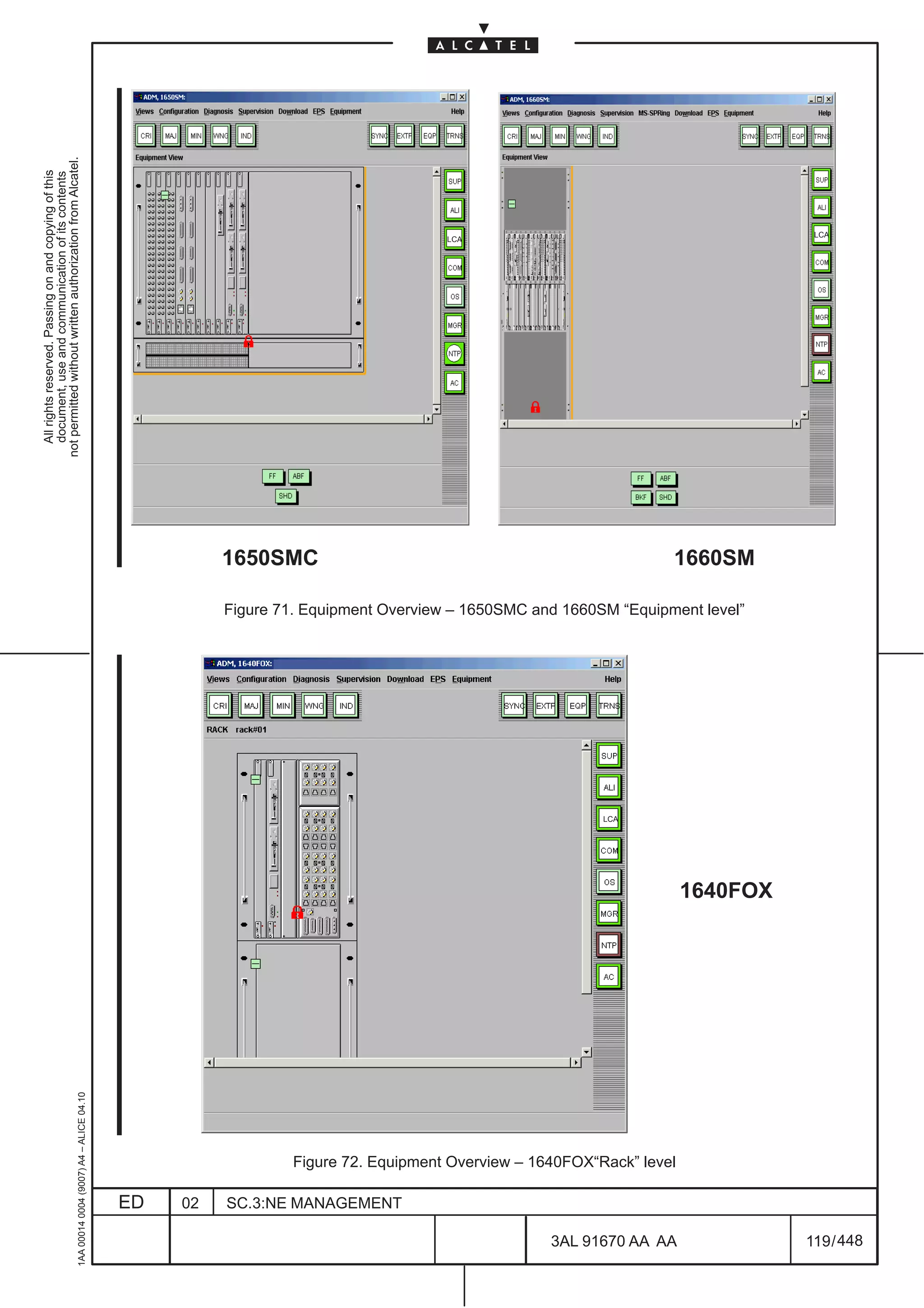 not permitted without written authorization from Alcatel.
  All rights reserved. Passing on and copying of this
  document, use and communication of its contents




                                                                                                                                                                                  LCA
                                                                                                                                     LCA




                                                                                                        1650SMC                                                       1660SM

                                                                                                        Figure 71. Equipment Overview – 1650SMC and 1660SM “Equipment level”




                                                                                                                                                          LCA




                                                                                                                                                                       1640FOX
                                                     1AA 00014 0004 (9007) A4 – ALICE 04.10




                                                                                                                 Figure 72. Equipment Overview – 1640FOX“Rack” level

                                                                                              ED   02   SC.3:NE MANAGEMENT

                                                                                                                                                   3AL 91670 AA AA               119 / 448


                                                                                                                                                                448
 