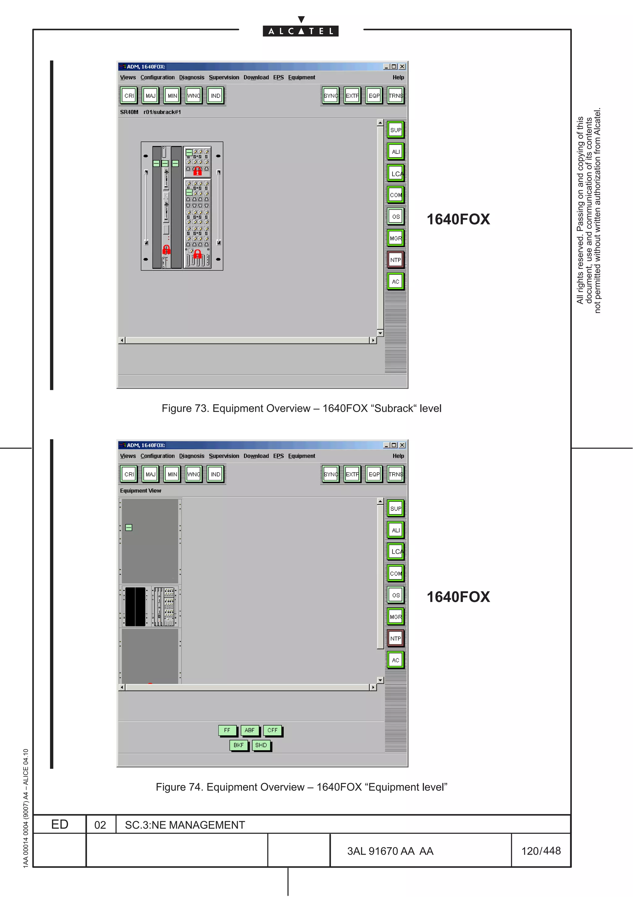 1AA 00014 0004 (9007) A4 – ALICE 04.10




                           ED
                           02
                           SC.3:NE MANAGEMENT
                                                                                                                      LCA
                                                                                                                                                                                                                           LCA




448
         3AL 91670 AA AA
                                                                                                                            Figure 73. Equipment Overview – 1640FOX “Subrack“ level




                                                Figure 74. Equipment Overview – 1640FOX “Equipment level”
                                                                                                            1640FOX
                                                                                                                                                                                                             1640FOX




         120 / 448
                                                                                                                                                                                        All rights reserved. Passing on and copying of this
                                                                                                                                                                                        document, use and communication of its contents
                                                                                                                                                                                      not permitted without written authorization from Alcatel.
 