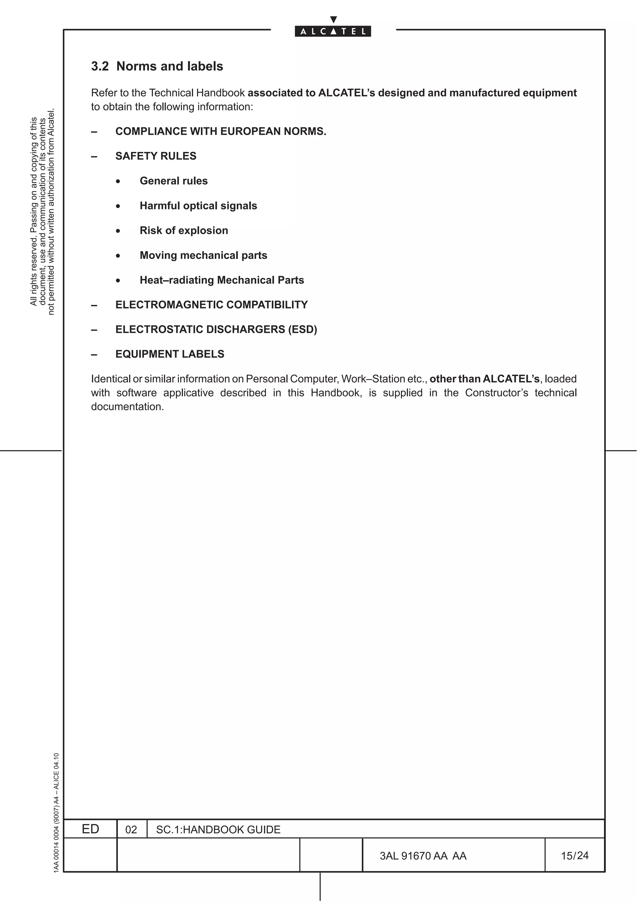 3.2 Norms and labels

                                                                                               Refer to the Technical Handbook associated to ALCATEL’s designed and manufactured equipment
                                                                                               to obtain the following information:
not permitted without written authorization from Alcatel.
  All rights reserved. Passing on and copying of this
  document, use and communication of its contents




                                                                                               –    COMPLIANCE WITH EUROPEAN NORMS.

                                                                                               –    SAFETY RULES

                                                                                                    •        General rules

                                                                                                    •        Harmful optical signals

                                                                                                    •        Risk of explosion

                                                                                                    •        Moving mechanical parts

                                                                                                    •        Heat–radiating Mechanical Parts

                                                                                               –    ELECTROMAGNETIC COMPATIBILITY

                                                                                               –    ELECTROSTATIC DISCHARGERS (ESD)

                                                                                               –    EQUIPMENT LABELS

                                                                                               Identical or similar information on Personal Computer, Work–Station etc., other than ALCATEL’s, loaded
                                                                                               with software applicative described in this Handbook, is supplied in the Constructor’s technical
                                                                                               documentation.
                                                     1AA 00014 0004 (9007) A4 – ALICE 04.10




                                                                                              ED        02      SC.1:HANDBOOK GUIDE

                                                                                                                                                           3AL 91670 AA AA                       15 / 24


                                                                                                                                                                        24
 