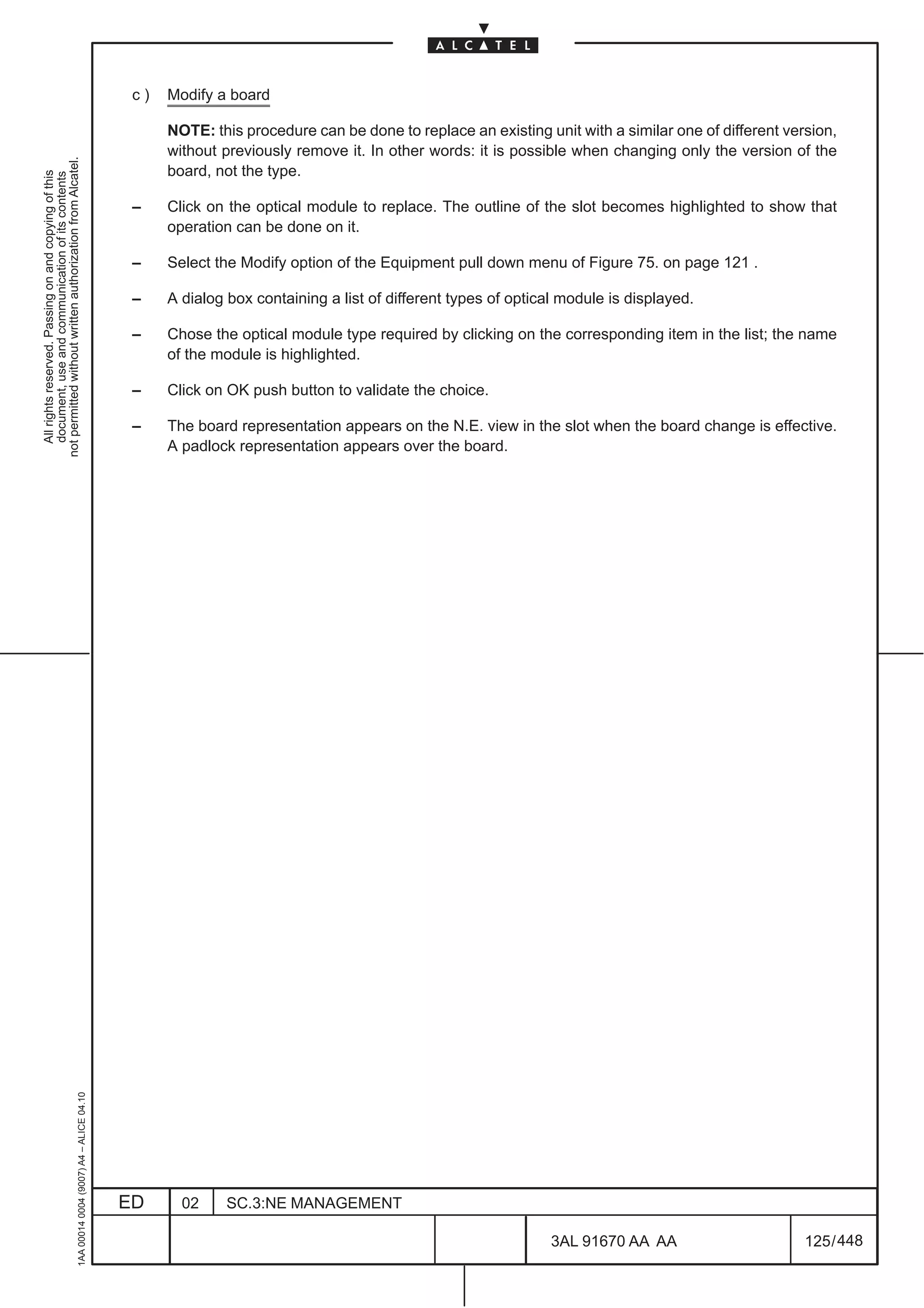 c)   Modify a board

                                                                                                    NOTE: this procedure can be done to replace an existing unit with a similar one of different version,
                                                                                                    without previously remove it. In other words: it is possible when changing only the version of the
not permitted without written authorization from Alcatel.




                                                                                                    board, not the type.
  All rights reserved. Passing on and copying of this
  document, use and communication of its contents




                                                                                               –    Click on the optical module to replace. The outline of the slot becomes highlighted to show that
                                                                                                    operation can be done on it.

                                                                                               –    Select the Modify option of the Equipment pull down menu of Figure 75. on page 121 .

                                                                                               –    A dialog box containing a list of different types of optical module is displayed.

                                                                                               –    Chose the optical module type required by clicking on the corresponding item in the list; the name
                                                                                                    of the module is highlighted.

                                                                                               –    Click on OK push button to validate the choice.

                                                                                               –    The board representation appears on the N.E. view in the slot when the board change is effective.
                                                                                                    A padlock representation appears over the board.
                                                     1AA 00014 0004 (9007) A4 – ALICE 04.10




                                                                                              ED      02     SC.3:NE MANAGEMENT

                                                                                                                                                               3AL 91670 AA AA                      125 / 448


                                                                                                                                                                             448
 