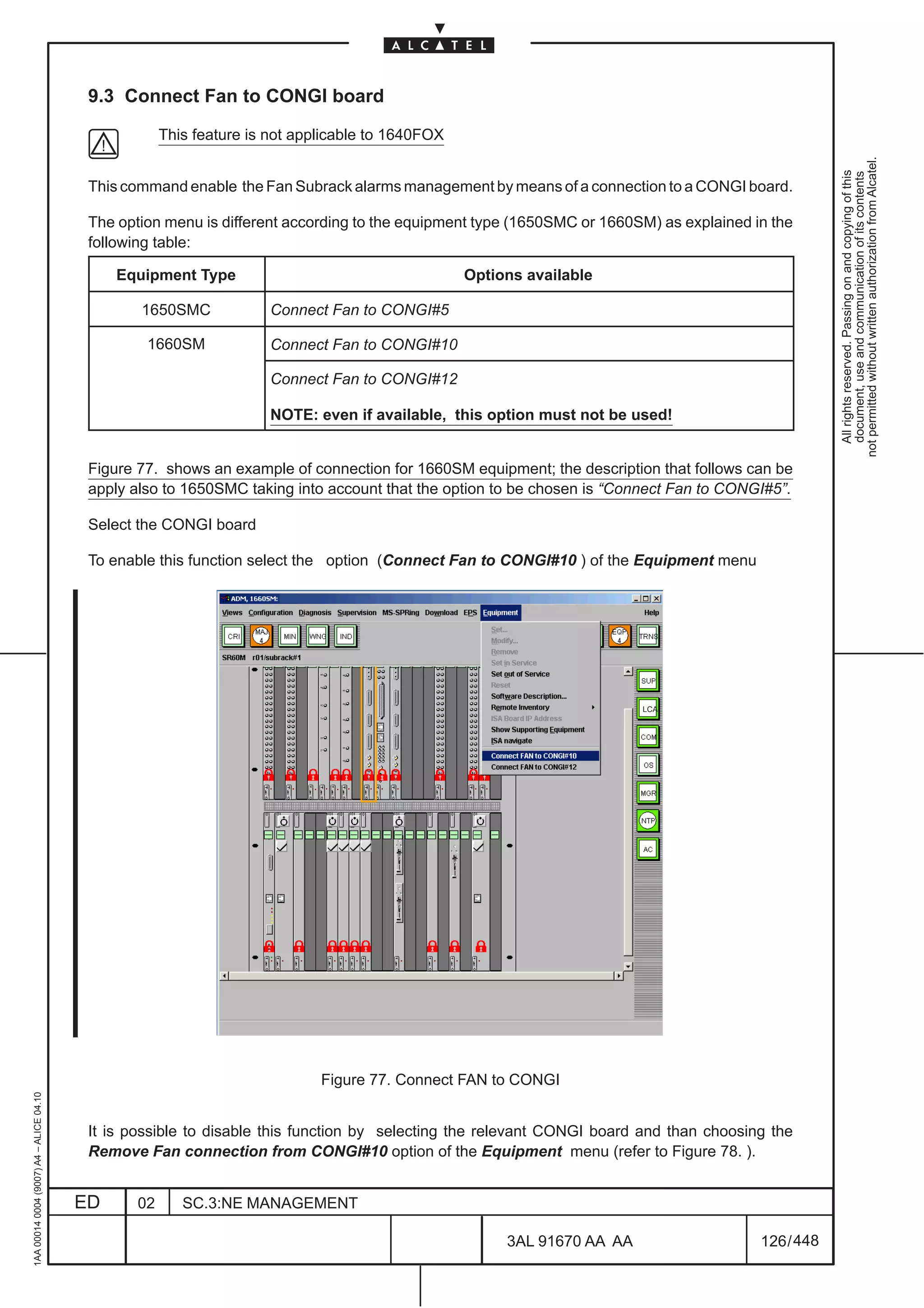 9.3 Connect Fan to CONGI board

                                                      This feature is not applicable to 1640FOX




                                                                                                                                                     not permitted without written authorization from Alcatel.
                                                                                                                                                       All rights reserved. Passing on and copying of this
                                                                                                                                                       document, use and communication of its contents
                                          This command enable the Fan Subrack alarms management by means of a connection to a CONGI board.

                                          The option menu is different according to the equipment type (1650SMC or 1660SM) as explained in the
                                          following table:

                                              Equipment Type                                      Options available

                                                 1650SMC              Connect Fan to CONGI#5

                                                  1660SM              Connect Fan to CONGI#10

                                                                      Connect Fan to CONGI#12

                                                                      NOTE: even if available, this option must not be used!


                                          Figure 77. shows an example of connection for 1660SM equipment; the description that follows can be
                                          apply also to 1650SMC taking into account that the option to be chosen is “Connect Fan to CONGI#5”.

                                          Select the CONGI board

                                          To enable this function select the option (Connect Fan to CONGI#10 ) of the Equipment menu




                                                                                                                            LCA




                                                                             Figure 77. Connect FAN to CONGI
1AA 00014 0004 (9007) A4 – ALICE 04.10




                                          It is possible to disable this function by selecting the relevant CONGI board and than choosing the
                                          Remove Fan connection from CONGI#10 option of the Equipment menu (refer to Figure 78. ).


                                         ED      02      SC.3:NE MANAGEMENT

                                                                                                       3AL 91670 AA AA                   126 / 448


                                                                                                                      448
 