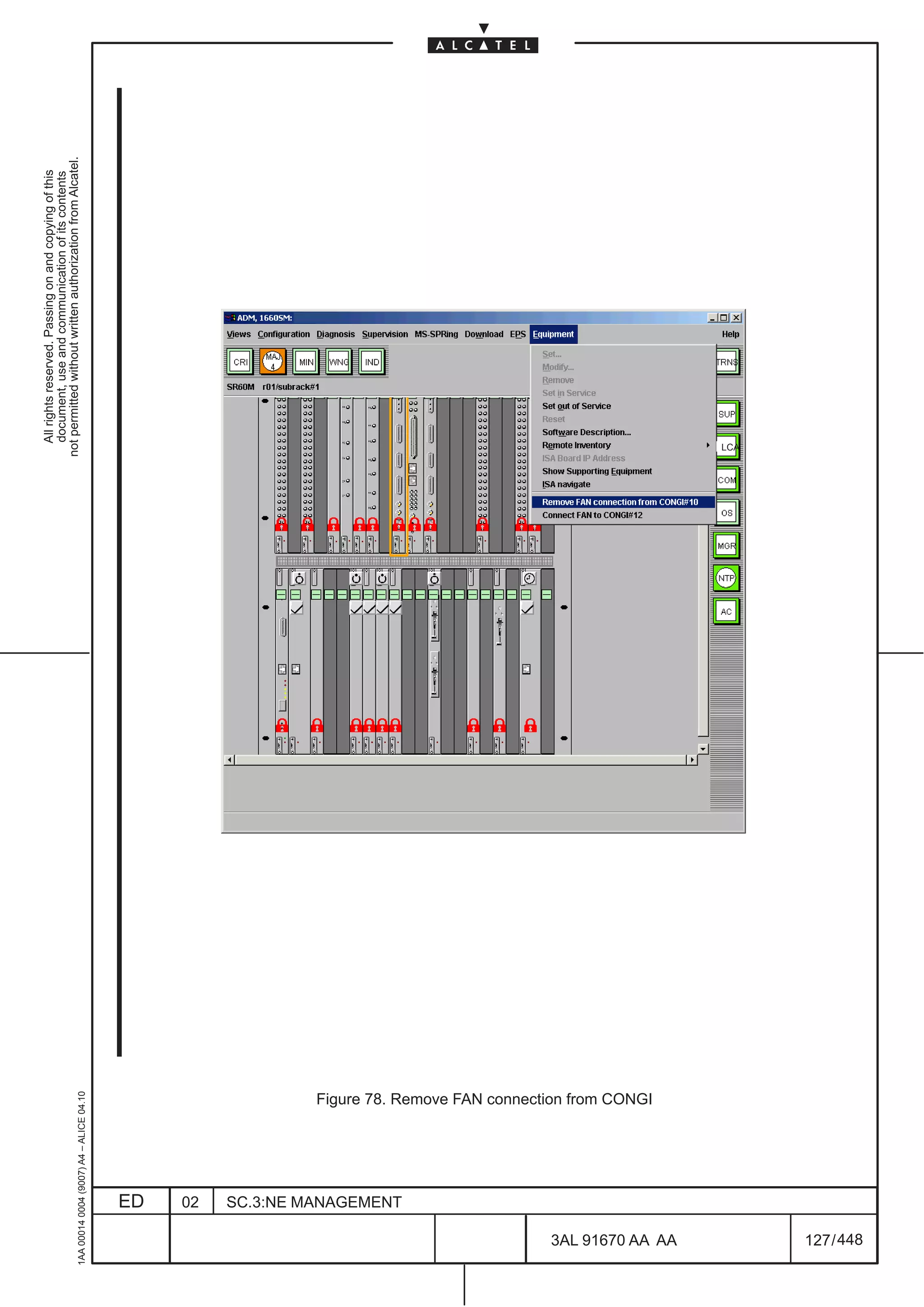 All rights reserved. Passing on and copying of this
                                                                                                document, use and communication of its contents
                                                                                              not permitted without written authorization from Alcatel.
      1AA 00014 0004 (9007) A4 – ALICE 04.10




                           ED
                           02
                           SC.3:NE MANAGEMENT
                                                Figure 78. Remove FAN connection from CONGI




448
         3AL 91670 AA AA
                                                                                              LCA




         127 / 448
 