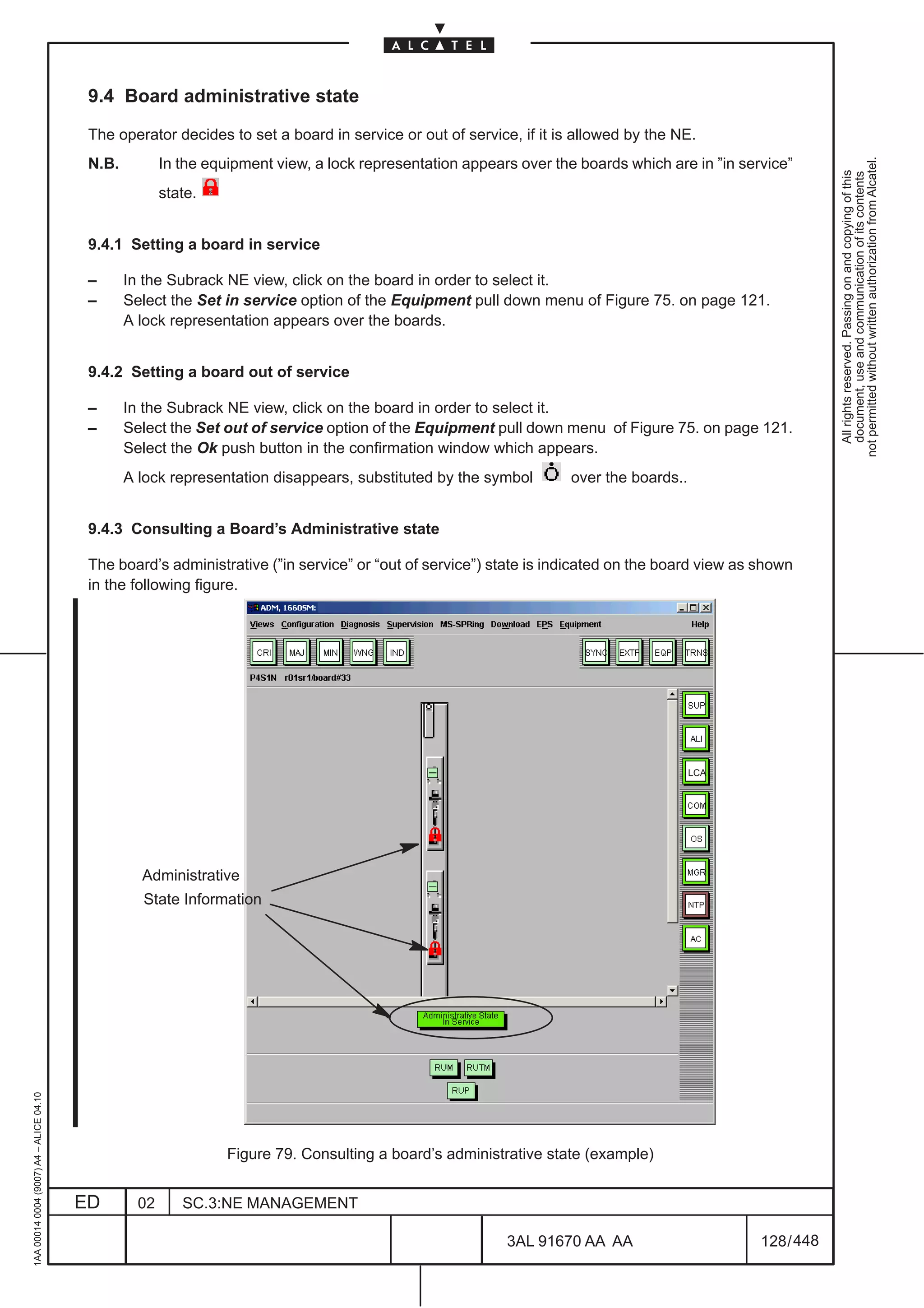 9.4 Board administrative state

                                          The operator decides to set a board in service or out of service, if it is allowed by the NE.




                                                                                                                                                             not permitted without written authorization from Alcatel.
                                          N.B.          In the equipment view, a lock representation appears over the boards which are in ”in service”




                                                                                                                                                               All rights reserved. Passing on and copying of this
                                                                                                                                                               document, use and communication of its contents
                                                        state.


                                          9.4.1 Setting a board in service

                                          –      In the Subrack NE view, click on the board in order to select it.
                                          –      Select the Set in service option of the Equipment pull down menu of Figure 75. on page 121.
                                                 A lock representation appears over the boards.


                                          9.4.2 Setting a board out of service

                                          –      In the Subrack NE view, click on the board in order to select it.
                                          –      Select the Set out of service option of the Equipment pull down menu of Figure 75. on page 121.
                                                 Select the Ok push button in the confirmation window which appears.
                                                 A lock representation disappears, substituted by the symbol         over the boards..


                                          9.4.3 Consulting a Board’s Administrative state

                                          The board’s administrative (”in service” or “out of service”) state is indicated on the board view as shown
                                          in the following figure.




                                                                                                                                         LCA




                                                   Administrative
                                                   State Information
1AA 00014 0004 (9007) A4 – ALICE 04.10




                                                                  Figure 79. Consulting a board’s administrative state (example)


                                         ED        02      SC.3:NE MANAGEMENT

                                                                                                           3AL 91670 AA AA                       128 / 448


                                                                                                                         448
 