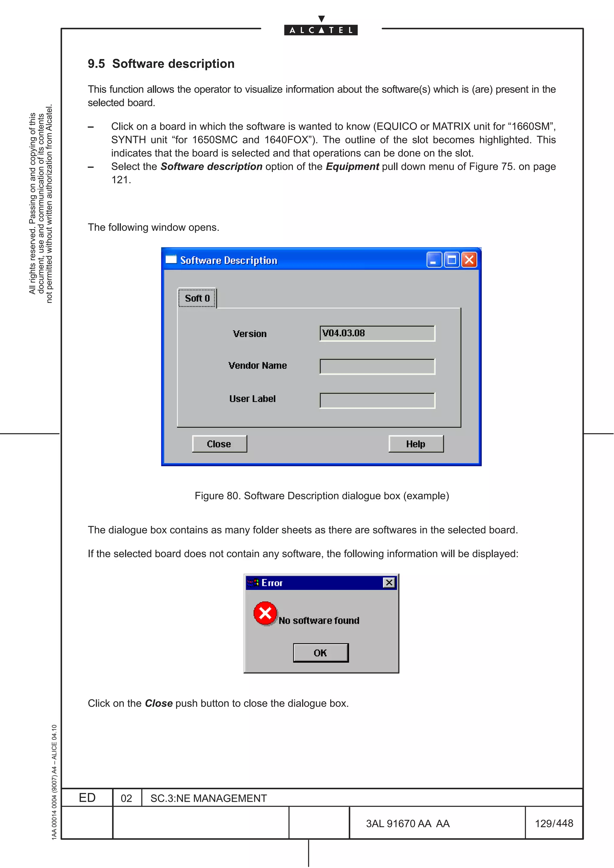 9.5 Software description

                                                                                               This function allows the operator to visualize information about the software(s) which is (are) present in the
                                                                                               selected board.
not permitted without written authorization from Alcatel.
  All rights reserved. Passing on and copying of this
  document, use and communication of its contents




                                                                                               –    Click on a board in which the software is wanted to know (EQUICO or MATRIX unit for “1660SM”,
                                                                                                    SYNTH unit “for 1650SMC and 1640FOX”). The outline of the slot becomes highlighted. This
                                                                                                    indicates that the board is selected and that operations can be done on the slot.
                                                                                               –    Select the Software description option of the Equipment pull down menu of Figure 75. on page
                                                                                                    121.



                                                                                               The following window opens.




                                                                                                                        Figure 80. Software Description dialogue box (example)


                                                                                               The dialogue box contains as many folder sheets as there are softwares in the selected board.

                                                                                               If the selected board does not contain any software, the following information will be displayed:




                                                                                               Click on the Close push button to close the dialogue box.
                                                     1AA 00014 0004 (9007) A4 – ALICE 04.10




                                                                                              ED      02     SC.3:NE MANAGEMENT

                                                                                                                                                                3AL 91670 AA AA                        129 / 448


                                                                                                                                                                              448
 