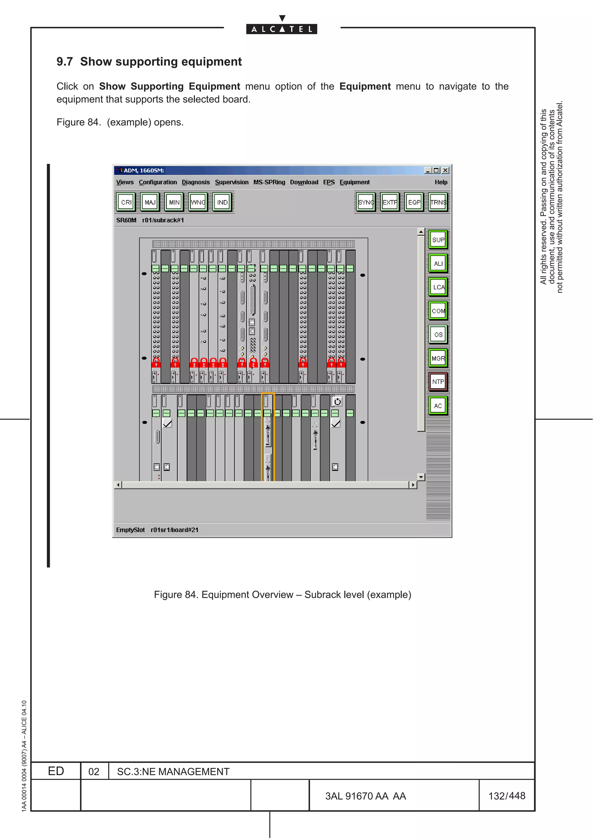 9.7 Show supporting equipment

                                          Click on Show Supporting Equipment menu option of the Equipment menu to navigate to the
                                          equipment that supports the selected board.




                                                                                                                                          not permitted without written authorization from Alcatel.
                                                                                                                                            All rights reserved. Passing on and copying of this
                                                                                                                                            document, use and communication of its contents
                                          Figure 84. (example) opens.




                                                                                                                        LCA




                                                              Figure 84. Equipment Overview – Subrack level (example)
1AA 00014 0004 (9007) A4 – ALICE 04.10




                                         ED     02    SC.3:NE MANAGEMENT

                                                                                                  3AL 91670 AA AA             132 / 448


                                                                                                               448
 
