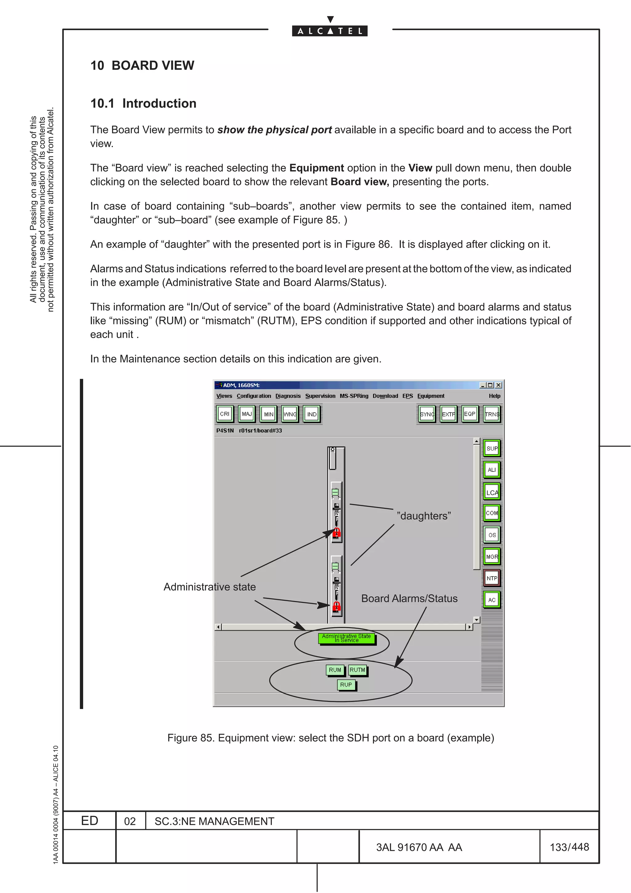 10 BOARD VIEW

                                                                                               10.1 Introduction
not permitted without written authorization from Alcatel.
  All rights reserved. Passing on and copying of this
  document, use and communication of its contents




                                                                                               The Board View permits to show the physical port available in a specific board and to access the Port
                                                                                               view.

                                                                                               The “Board view” is reached selecting the Equipment option in the View pull down menu, then double
                                                                                               clicking on the selected board to show the relevant Board view, presenting the ports.

                                                                                               In case of board containing “sub–boards”, another view permits to see the contained item, named
                                                                                               “daughter” or “sub–board” (see example of Figure 85. )

                                                                                               An example of “daughter” with the presented port is in Figure 86. It is displayed after clicking on it.

                                                                                               Alarms and Status indications referred to the board level are present at the bottom of the view, as indicated
                                                                                               in the example (Administrative State and Board Alarms/Status).

                                                                                               This information are “In/Out of service” of the board (Administrative State) and board alarms and status
                                                                                               like “missing” (RUM) or “mismatch” (RUTM), EPS condition if supported and other indications typical of
                                                                                               each unit .

                                                                                               In the Maintenance section details on this indication are given.




                                                                                                                                                                                        LCA


                                                                                                                                                                    ”daughters”




                                                                                                               Administrative state
                                                                                                                                                            Board Alarms/Status




                                                                                                                Figure 85. Equipment view: select the SDH port on a board (example)
                                                     1AA 00014 0004 (9007) A4 – ALICE 04.10




                                                                                              ED      02     SC.3:NE MANAGEMENT

                                                                                                                                                               3AL 91670 AA AA                         133 / 448


                                                                                                                                                                             448
 