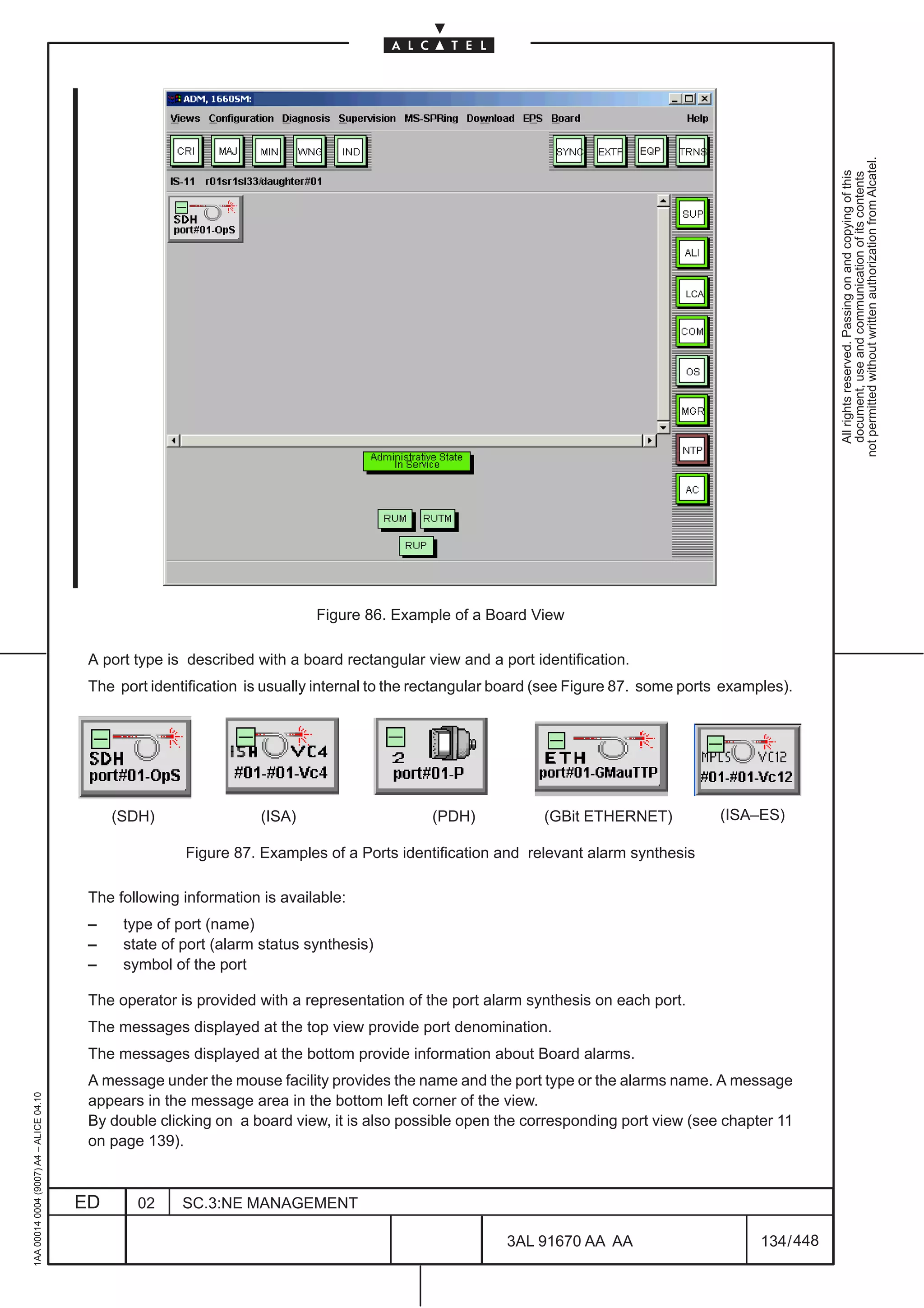 not permitted without written authorization from Alcatel.
                                                                                                                                                             All rights reserved. Passing on and copying of this
                                                                                                                                                             document, use and communication of its contents
                                                                                                                                   LCA




                                                                            Figure 86. Example of a Board View

                                          A port type is described with a board rectangular view and a port identification.
                                          The port identification is usually internal to the rectangular board (see Figure 87. some ports examples).




                                              (SDH)                 (ISA)                    (PDH)            (GBit ETHERNET)            (ISA–ES)

                                                        Figure 87. Examples of a Ports identification and relevant alarm synthesis

                                          The following information is available:
                                          –    type of port (name)
                                          –    state of port (alarm status synthesis)
                                          –    symbol of the port

                                          The operator is provided with a representation of the port alarm synthesis on each port.
                                          The messages displayed at the top view provide port denomination.
                                          The messages displayed at the bottom provide information about Board alarms.
                                          A message under the mouse facility provides the name and the port type or the alarms name. A message
1AA 00014 0004 (9007) A4 – ALICE 04.10




                                          appears in the message area in the bottom left corner of the view.
                                          By double clicking on a board view, it is also possible open the corresponding port view (see chapter 11
                                          on page 139).



                                         ED      02     SC.3:NE MANAGEMENT

                                                                                                        3AL 91670 AA AA                        134 / 448


                                                                                                                      448
 