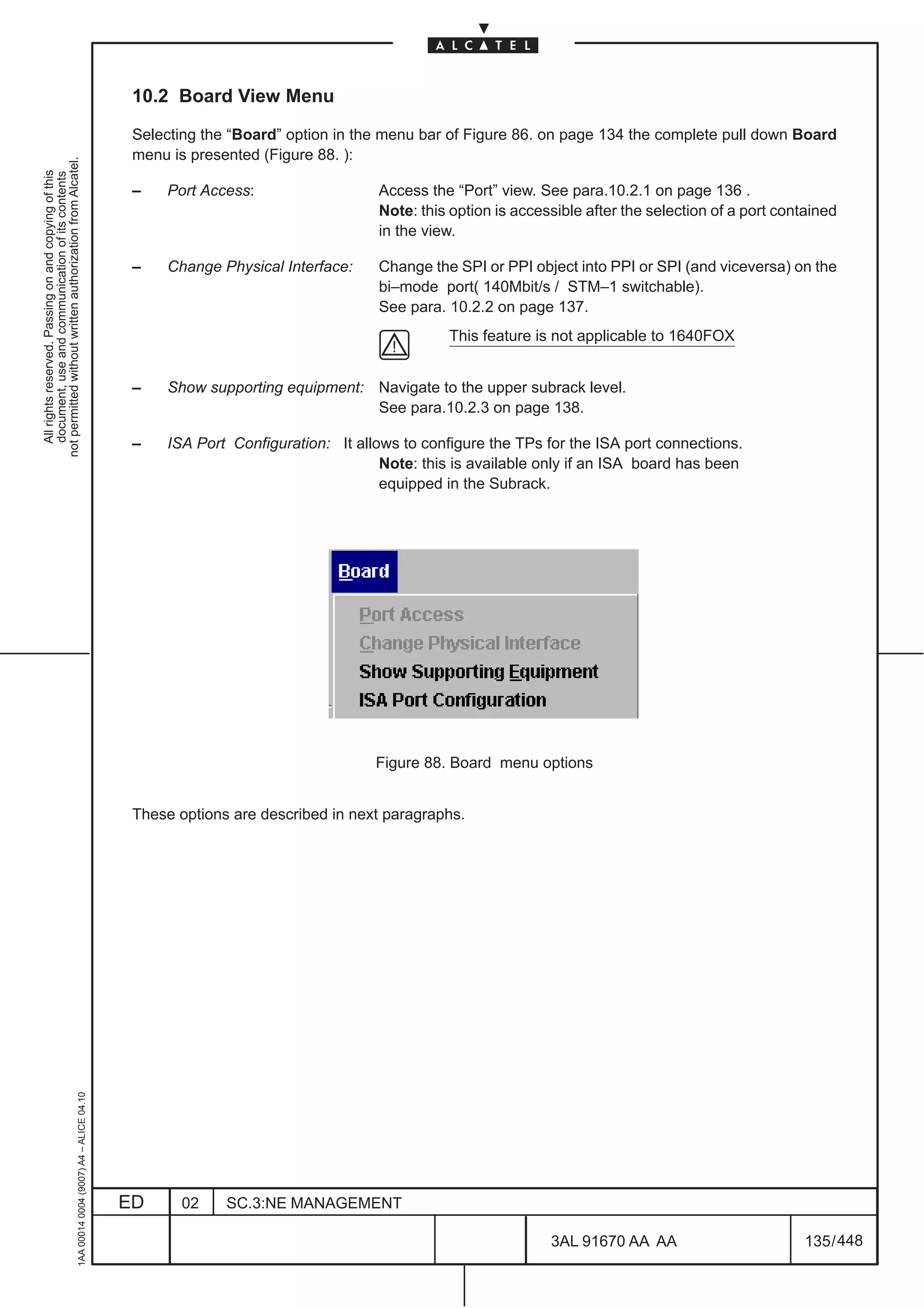 10.2 Board View Menu

                                                                                               Selecting the “Board” option in the menu bar of Figure 86. on page 134 the complete pull down Board
                                                                                               menu is presented (Figure 88. ):
not permitted without written authorization from Alcatel.
  All rights reserved. Passing on and copying of this
  document, use and communication of its contents




                                                                                               –   Port Access:                  Access the “Port” view. See para.10.2.1 on page 136 .
                                                                                                                                 Note: this option is accessible after the selection of a port contained
                                                                                                                                 in the view.

                                                                                               –   Change Physical Interface:    Change the SPI or PPI object into PPI or SPI (and viceversa) on the
                                                                                                                                 bi–mode port( 140Mbit/s / STM–1 switchable).
                                                                                                                                 See para. 10.2.2 on page 137.
                                                                                                                                            This feature is not applicable to 1640FOX


                                                                                               –   Show supporting equipment: Navigate to the upper subrack level.
                                                                                                                              See para.10.2.3 on page 138.

                                                                                               –   ISA Port Configuration: It allows to configure the TPs for the ISA port connections.
                                                                                                                                  Note: this is available only if an ISA board has been
                                                                                                                                  equipped in the Subrack.




                                                                                                                                 Figure 88. Board menu options


                                                                                               These options are described in next paragraphs.
                                                     1AA 00014 0004 (9007) A4 – ALICE 04.10




                                                                                              ED     02     SC.3:NE MANAGEMENT

                                                                                                                                                           3AL 91670 AA AA                         135 / 448


                                                                                                                                                                         448
 
