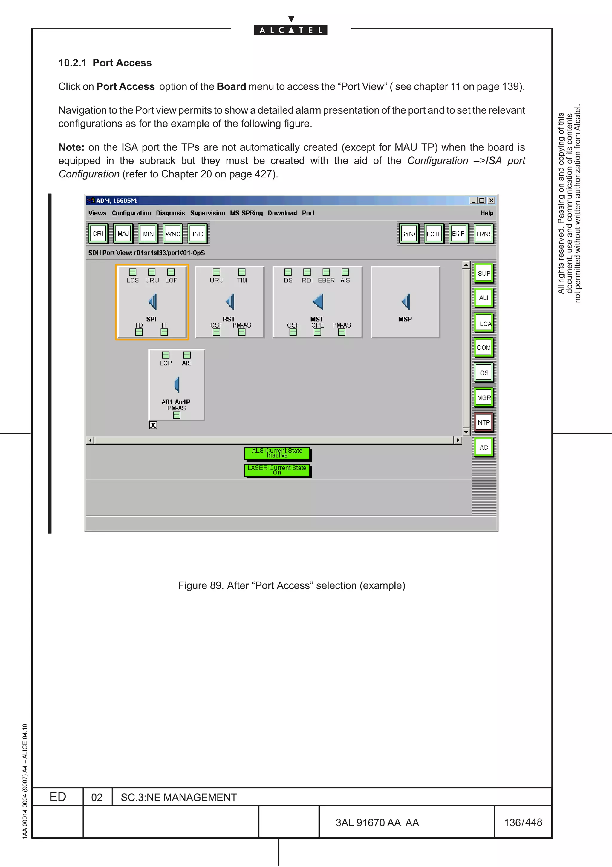 10.2.1 Port Access

                                          Click on Port Access option of the Board menu to access the “Port View” ( see chapter 11 on page 139).




                                                                                                                                                              not permitted without written authorization from Alcatel.
                                          Navigation to the Port view permits to show a detailed alarm presentation of the port and to set the relevant




                                                                                                                                                                All rights reserved. Passing on and copying of this
                                                                                                                                                                document, use and communication of its contents
                                          configurations as for the example of the following figure.

                                          Note: on the ISA port the TPs are not automatically created (except for MAU TP) when the board is
                                          equipped in the subrack but they must be created with the aid of the Configuration –>ISA port
                                          Configuration (refer to Chapter 20 on page 427).




                                                                                                                                            LCA




                                                                     Figure 89. After “Port Access” selection (example)
1AA 00014 0004 (9007) A4 – ALICE 04.10




                                         ED      02     SC.3:NE MANAGEMENT

                                                                                                          3AL 91670 AA AA                         136 / 448


                                                                                                                        448
 