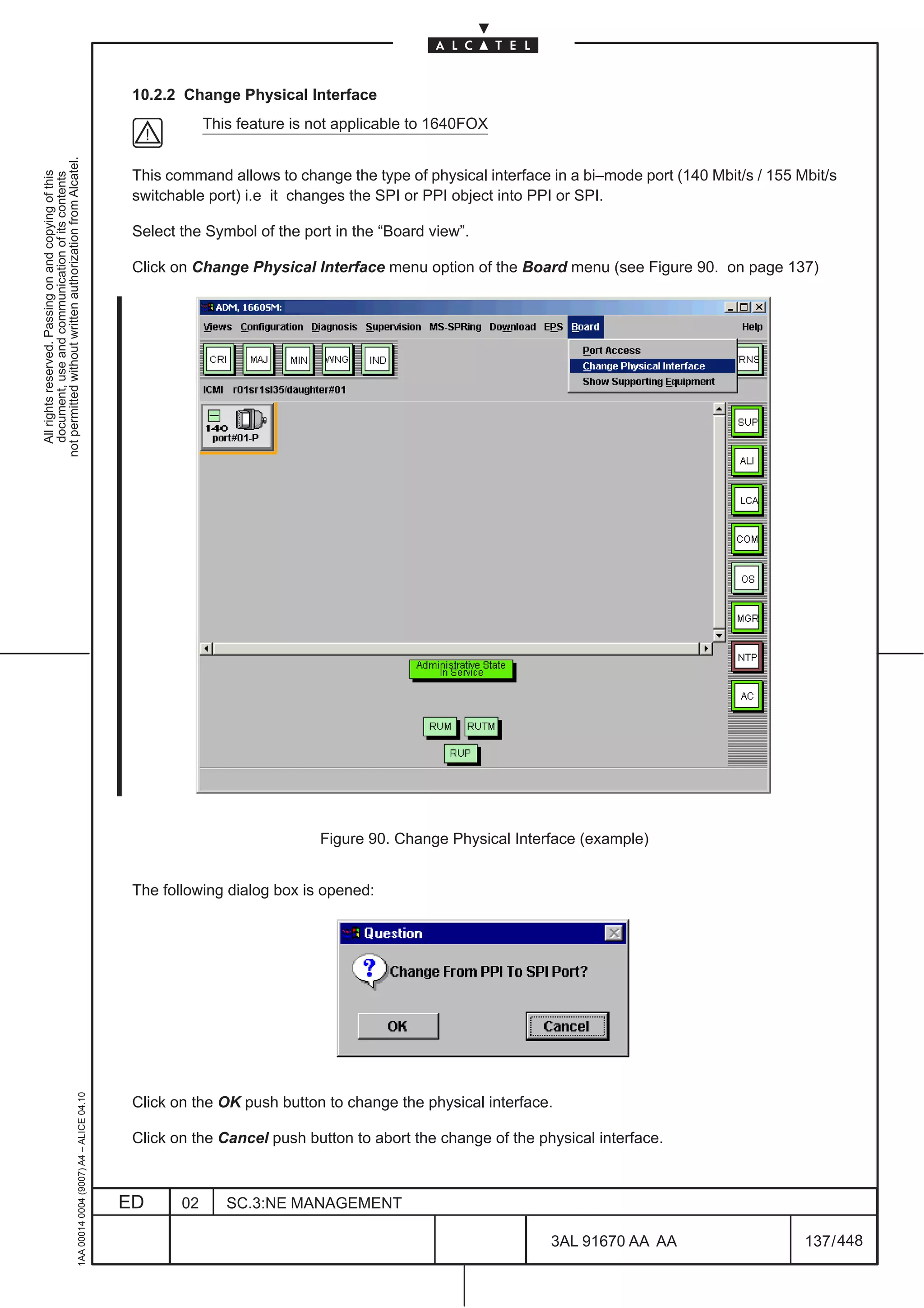 10.2.2 Change Physical Interface
                                                                                                           This feature is not applicable to 1640FOX
not permitted without written authorization from Alcatel.




                                                                                               This command allows to change the type of physical interface in a bi–mode port (140 Mbit/s / 155 Mbit/s
  All rights reserved. Passing on and copying of this
  document, use and communication of its contents




                                                                                               switchable port) i.e it changes the SPI or PPI object into PPI or SPI.

                                                                                               Select the Symbol of the port in the “Board view”.

                                                                                               Click on Change Physical Interface menu option of the Board menu (see Figure 90. on page 137)




                                                                                                                                                                                       LCA




                                                                                                                           Figure 90. Change Physical Interface (example)


                                                                                               The following dialog box is opened:
                                                     1AA 00014 0004 (9007) A4 – ALICE 04.10




                                                                                               Click on the OK push button to change the physical interface.

                                                                                               Click on the Cancel push button to abort the change of the physical interface.



                                                                                              ED      02      SC.3:NE MANAGEMENT

                                                                                                                                                            3AL 91670 AA AA                      137 / 448


                                                                                                                                                                         448
 