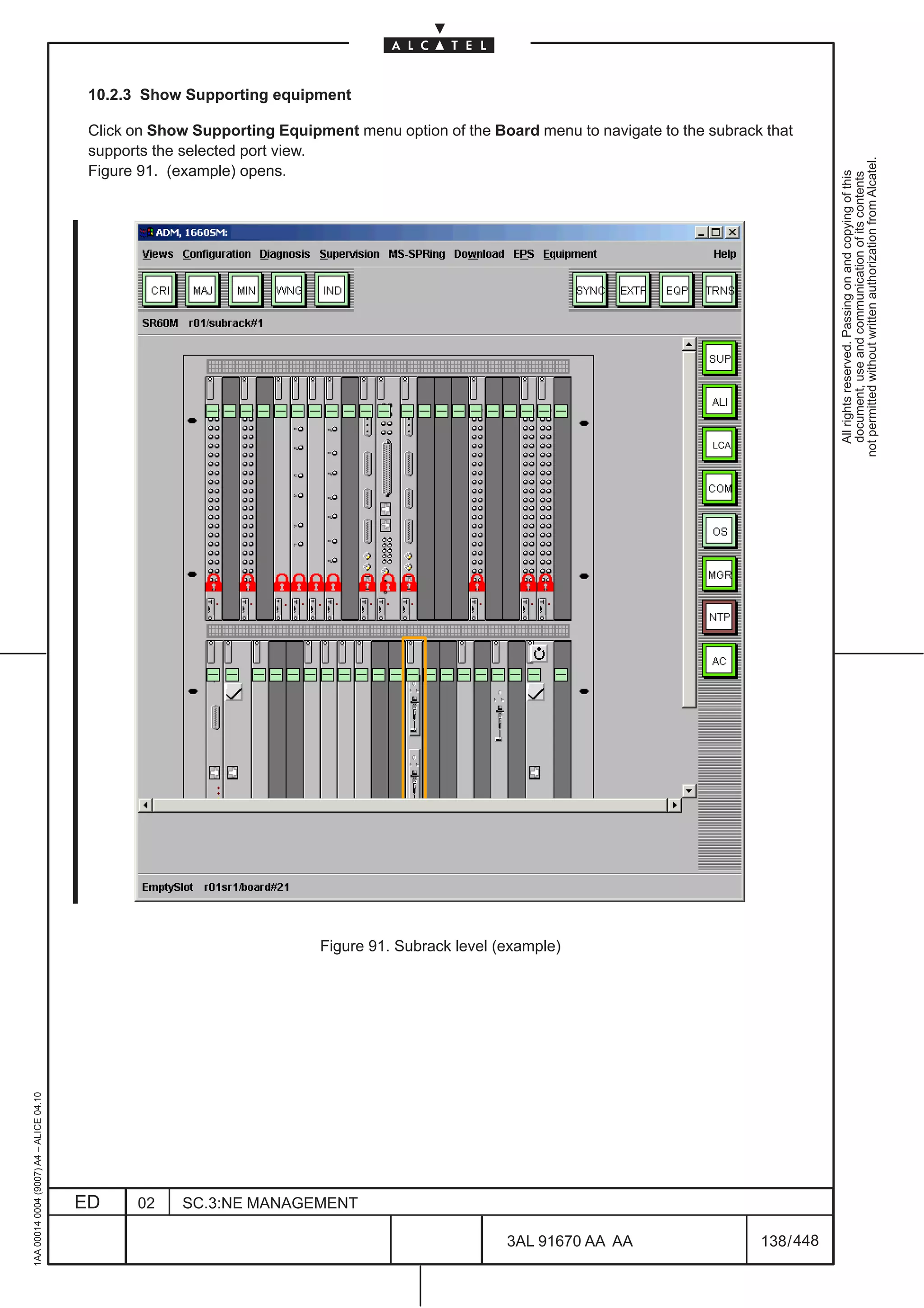 10.2.3 Show Supporting equipment

                                          Click on Show Supporting Equipment menu option of the Board menu to navigate to the subrack that
                                          supports the selected port view.




                                                                                                                                                 not permitted without written authorization from Alcatel.
                                          Figure 91. (example) opens.




                                                                                                                                                   All rights reserved. Passing on and copying of this
                                                                                                                                                   document, use and communication of its contents
                                                                                                                               LCA




                                                                         Figure 91. Subrack level (example)
1AA 00014 0004 (9007) A4 – ALICE 04.10




                                         ED     02    SC.3:NE MANAGEMENT

                                                                                                   3AL 91670 AA AA                   138 / 448


                                                                                                               448
 