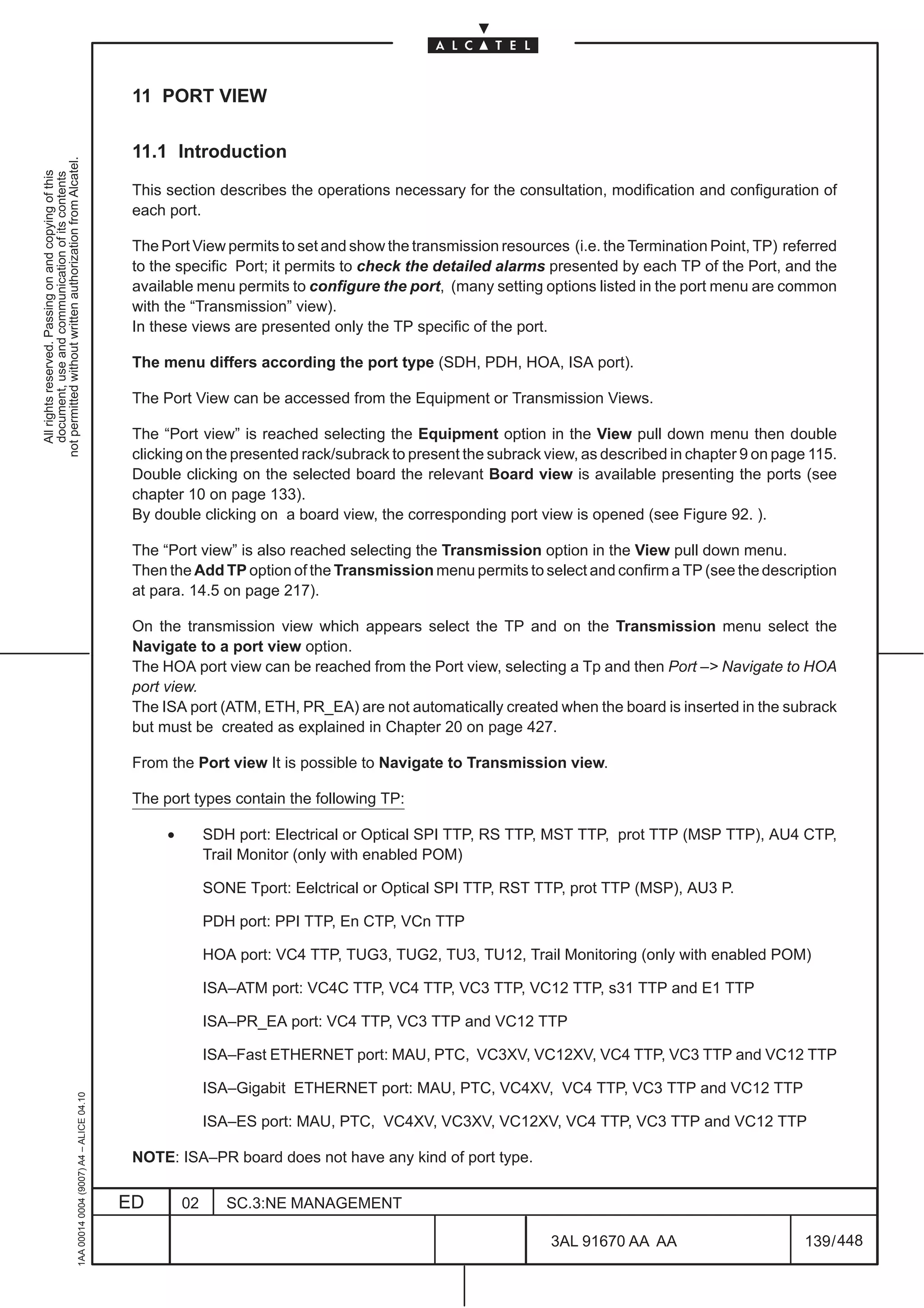 11 PORT VIEW

                                                                                               11.1 Introduction
not permitted without written authorization from Alcatel.
  All rights reserved. Passing on and copying of this
  document, use and communication of its contents




                                                                                               This section describes the operations necessary for the consultation, modification and configuration of
                                                                                               each port.

                                                                                               The Port View permits to set and show the transmission resources (i.e. the Termination Point, TP) referred
                                                                                               to the specific Port; it permits to check the detailed alarms presented by each TP of the Port, and the
                                                                                               available menu permits to configure the port, (many setting options listed in the port menu are common
                                                                                               with the “Transmission” view).
                                                                                               In these views are presented only the TP specific of the port.

                                                                                               The menu differs according the port type (SDH, PDH, HOA, ISA port).

                                                                                               The Port View can be accessed from the Equipment or Transmission Views.

                                                                                               The “Port view” is reached selecting the Equipment option in the View pull down menu then double
                                                                                               clicking on the presented rack/subrack to present the subrack view, as described in chapter 9 on page 115.
                                                                                               Double clicking on the selected board the relevant Board view is available presenting the ports (see
                                                                                               chapter 10 on page 133).
                                                                                               By double clicking on a board view, the corresponding port view is opened (see Figure 92. ).

                                                                                               The “Port view” is also reached selecting the Transmission option in the View pull down menu.
                                                                                               Then the Add TP option of the Transmission menu permits to select and confirm a TP (see the description
                                                                                               at para. 14.5 on page 217).

                                                                                               On the transmission view which appears select the TP and on the Transmission menu select the
                                                                                               Navigate to a port view option.
                                                                                               The HOA port view can be reached from the Port view, selecting a Tp and then Port –> Navigate to HOA
                                                                                               port view.
                                                                                               The ISA port (ATM, ETH, PR_EA) are not automatically created when the board is inserted in the subrack
                                                                                               but must be created as explained in Chapter 20 on page 427.

                                                                                               From the Port view It is possible to Navigate to Transmission view.

                                                                                               The port types contain the following TP:

                                                                                                    •        SDH port: Electrical or Optical SPI TTP, RS TTP, MST TTP, prot TTP (MSP TTP), AU4 CTP,
                                                                                                             Trail Monitor (only with enabled POM)

                                                                                                             SONE Tport: Eelctrical or Optical SPI TTP, RST TTP, prot TTP (MSP), AU3 P.

                                                                                                             PDH port: PPI TTP, En CTP, VCn TTP

                                                                                                             HOA port: VC4 TTP, TUG3, TUG2, TU3, TU12, Trail Monitoring (only with enabled POM)

                                                                                                             ISA–ATM port: VC4C TTP, VC4 TTP, VC3 TTP, VC12 TTP, s31 TTP and E1 TTP

                                                                                                             ISA–PR_EA port: VC4 TTP, VC3 TTP and VC12 TTP

                                                                                                             ISA–Fast ETHERNET port: MAU, PTC, VC3XV, VC12XV, VC4 TTP, VC3 TTP and VC12 TTP

                                                                                                             ISA–Gigabit ETHERNET port: MAU, PTC, VC4XV, VC4 TTP, VC3 TTP and VC12 TTP
                                                     1AA 00014 0004 (9007) A4 – ALICE 04.10




                                                                                                             ISA–ES port: MAU, PTC, VC4XV, VC3XV, VC12XV, VC4 TTP, VC3 TTP and VC12 TTP

                                                                                               NOTE: ISA–PR board does not have any kind of port type.

                                                                                              ED        02      SC.3:NE MANAGEMENT

                                                                                                                                                             3AL 91670 AA AA                        139 / 448


                                                                                                                                                                           448
 