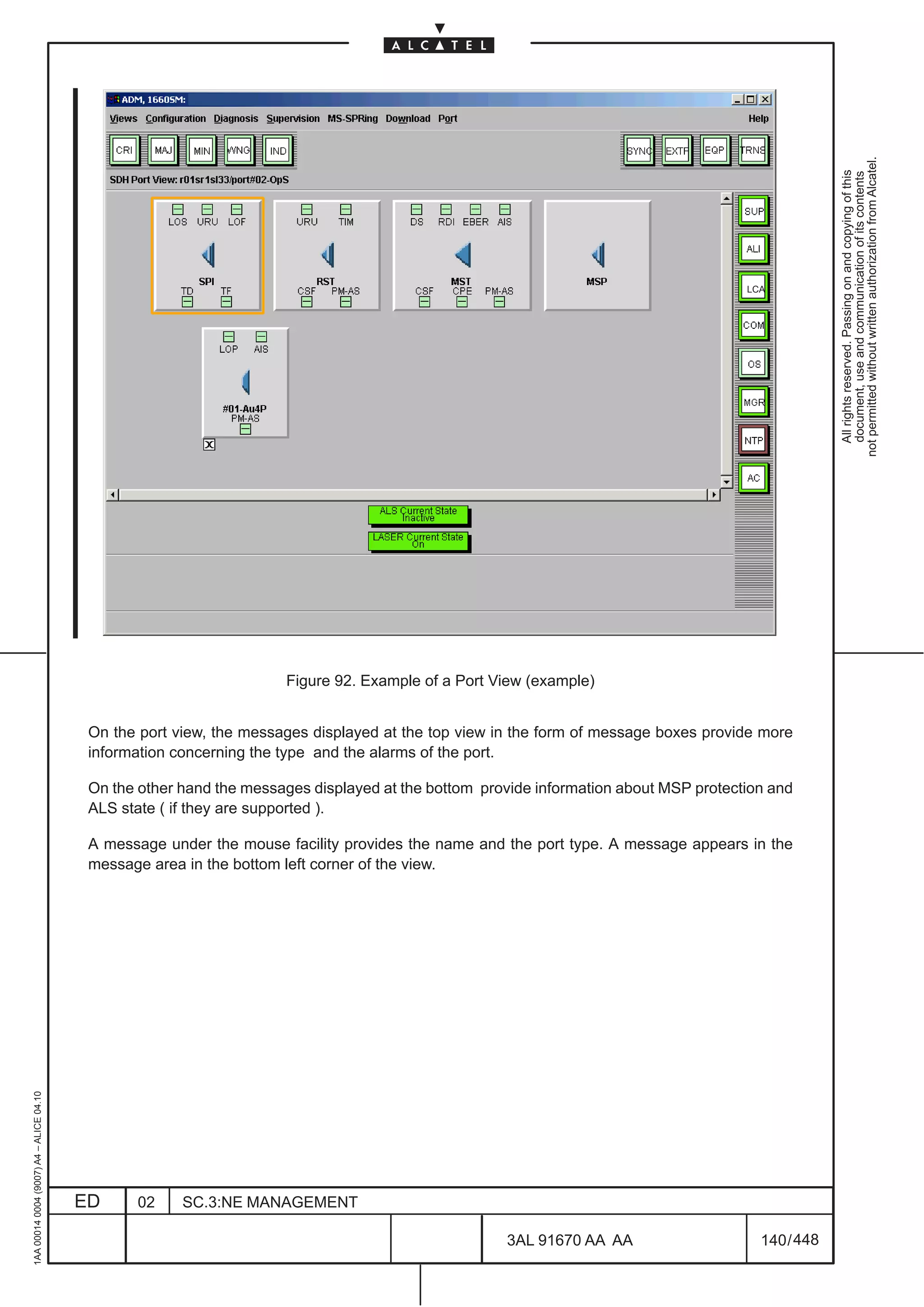 not permitted without written authorization from Alcatel.
                                                                                                                                                      All rights reserved. Passing on and copying of this
                                                                                                                                                      document, use and communication of its contents
                                                                                                                                      LCA




                                                                     Figure 92. Example of a Port View (example)


                                          On the port view, the messages displayed at the top view in the form of message boxes provide more
                                          information concerning the type and the alarms of the port.

                                          On the other hand the messages displayed at the bottom provide information about MSP protection and
                                          ALS state ( if they are supported ).

                                          A message under the mouse facility provides the name and the port type. A message appears in the
                                          message area in the bottom left corner of the view.
1AA 00014 0004 (9007) A4 – ALICE 04.10




                                         ED     02     SC.3:NE MANAGEMENT

                                                                                                    3AL 91670 AA AA                     140 / 448


                                                                                                                   448
 