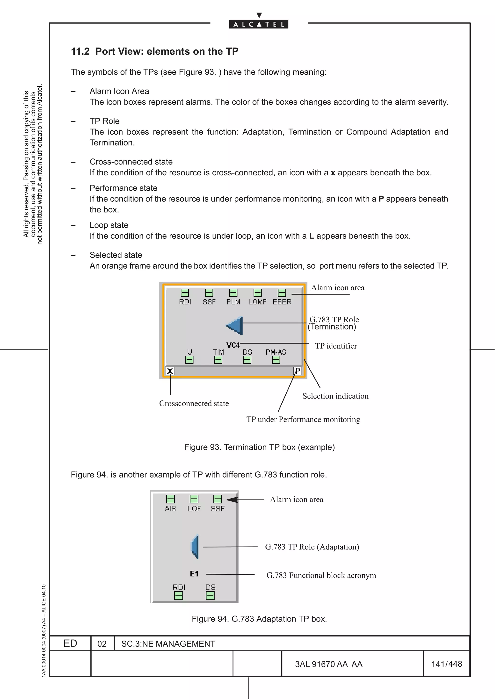 11.2 Port View: elements on the TP

                                                                                               The symbols of the TPs (see Figure 93. ) have the following meaning:
not permitted without written authorization from Alcatel.




                                                                                               –    Alarm Icon Area
  All rights reserved. Passing on and copying of this
  document, use and communication of its contents




                                                                                                    The icon boxes represent alarms. The color of the boxes changes according to the alarm severity.

                                                                                               –    TP Role
                                                                                                    The icon boxes represent the function: Adaptation, Termination or Compound Adaptation and
                                                                                                    Termination.

                                                                                               –    Cross-connected state
                                                                                                    If the condition of the resource is cross-connected, an icon with a x appears beneath the box.
                                                                                               –    Performance state
                                                                                                    If the condition of the resource is under performance monitoring, an icon with a P appears beneath
                                                                                                    the box.
                                                                                               –    Loop state
                                                                                                    If the condition of the resource is under loop, an icon with a L appears beneath the box.

                                                                                               –    Selected state
                                                                                                    An orange frame around the box identifies the TP selection, so port menu refers to the selected TP.

                                                                                                                                                                 Alarm icon area


                                                                                                                                                                 G.783 TP Role
                                                                                                                                                                (Termination)

                                                                                                                                                                  TP identifier




                                                                                                                                                               Selection indication
                                                                                                                       Crossconnected state
                                                                                                                                               TP under Performance monitoring


                                                                                                                              Figure 93. Termination TP box (example)


                                                                                               Figure 94. is another example of TP with different G.783 function role.

                                                                                                                                                      Alarm icon area




                                                                                                                                                    G.783 TP Role (Adaptation)


                                                                                                                                                     G.783 Functional block acronym
                                                     1AA 00014 0004 (9007) A4 – ALICE 04.10




                                                                                                                                Figure 94. G.783 Adaptation TP box.


                                                                                              ED      02    SC.3:NE MANAGEMENT

                                                                                                                                                             3AL 91670 AA AA                      141 / 448


                                                                                                                                                                           448
 