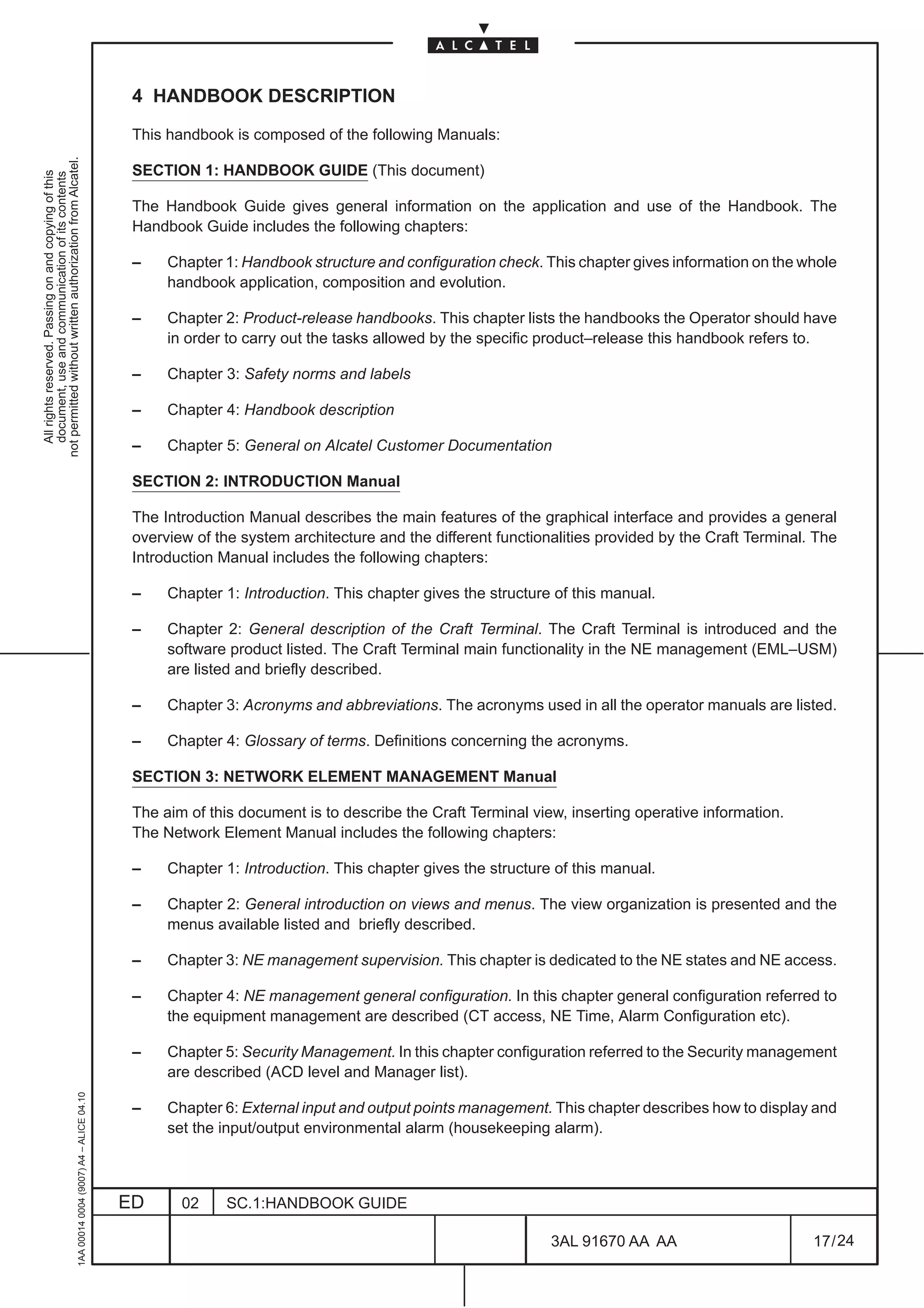 4 HANDBOOK DESCRIPTION

                                                                                               This handbook is composed of the following Manuals:
not permitted without written authorization from Alcatel.




                                                                                               SECTION 1: HANDBOOK GUIDE (This document)
  All rights reserved. Passing on and copying of this
  document, use and communication of its contents




                                                                                               The Handbook Guide gives general information on the application and use of the Handbook. The
                                                                                               Handbook Guide includes the following chapters:

                                                                                               –    Chapter 1: Handbook structure and configuration check. This chapter gives information on the whole
                                                                                                    handbook application, composition and evolution.

                                                                                               –    Chapter 2: Product-release handbooks. This chapter lists the handbooks the Operator should have
                                                                                                    in order to carry out the tasks allowed by the specific product–release this handbook refers to.

                                                                                               –    Chapter 3: Safety norms and labels

                                                                                               –    Chapter 4: Handbook description

                                                                                               –    Chapter 5: General on Alcatel Customer Documentation

                                                                                               SECTION 2: INTRODUCTION Manual

                                                                                               The Introduction Manual describes the main features of the graphical interface and provides a general
                                                                                               overview of the system architecture and the different functionalities provided by the Craft Terminal. The
                                                                                               Introduction Manual includes the following chapters:

                                                                                               –    Chapter 1: Introduction. This chapter gives the structure of this manual.

                                                                                               –    Chapter 2: General description of the Craft Terminal. The Craft Terminal is introduced and the
                                                                                                    software product listed. The Craft Terminal main functionality in the NE management (EML–USM)
                                                                                                    are listed and briefly described.

                                                                                               –    Chapter 3: Acronyms and abbreviations. The acronyms used in all the operator manuals are listed.

                                                                                               –    Chapter 4: Glossary of terms. Definitions concerning the acronyms.

                                                                                               SECTION 3: NETWORK ELEMENT MANAGEMENT Manual

                                                                                               The aim of this document is to describe the Craft Terminal view, inserting operative information.
                                                                                               The Network Element Manual includes the following chapters:

                                                                                               –    Chapter 1: Introduction. This chapter gives the structure of this manual.

                                                                                               –    Chapter 2: General introduction on views and menus. The view organization is presented and the
                                                                                                    menus available listed and briefly described.

                                                                                               –    Chapter 3: NE management supervision. This chapter is dedicated to the NE states and NE access.

                                                                                               –    Chapter 4: NE management general configuration. In this chapter general configuration referred to
                                                                                                    the equipment management are described (CT access, NE Time, Alarm Configuration etc).

                                                                                               –    Chapter 5: Security Management. In this chapter configuration referred to the Security management
                                                                                                    are described (ACD level and Manager list).
                                                     1AA 00014 0004 (9007) A4 – ALICE 04.10




                                                                                               –    Chapter 6: External input and output points management. This chapter describes how to display and
                                                                                                    set the input/output environmental alarm (housekeeping alarm).



                                                                                              ED      02     SC.1:HANDBOOK GUIDE

                                                                                                                                                             3AL 91670 AA AA                        17 / 24


                                                                                                                                                                           24
 