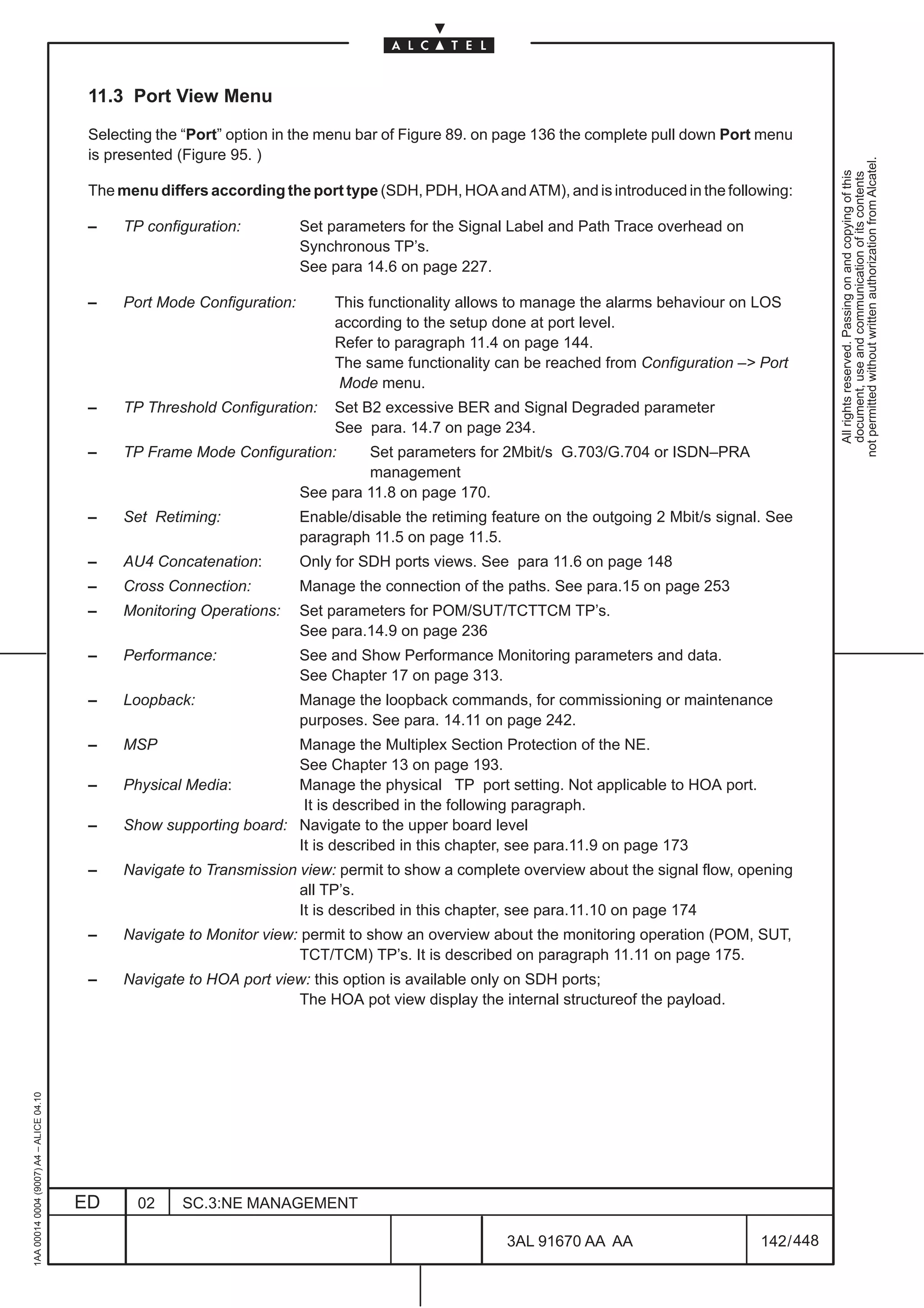 11.3 Port View Menu

                                          Selecting the “Port” option in the menu bar of Figure 89. on page 136 the complete pull down Port menu
                                          is presented (Figure 95. )




                                                                                                                                                         not permitted without written authorization from Alcatel.
                                                                                                                                                           All rights reserved. Passing on and copying of this
                                                                                                                                                           document, use and communication of its contents
                                          The menu differs according the port type (SDH, PDH, HOA and ATM), and is introduced in the following:

                                          –    TP configuration:          Set parameters for the Signal Label and Path Trace overhead on
                                                                          Synchronous TP’s.
                                                                          See para 14.6 on page 227.

                                          –    Port Mode Configuration:        This functionality allows to manage the alarms behaviour on LOS
                                                                               according to the setup done at port level.
                                                                               Refer to paragraph 11.4 on page 144.
                                                                               The same functionality can be reached from Configuration –> Port
                                                                                Mode menu.
                                          –    TP Threshold Configuration:     Set B2 excessive BER and Signal Degraded parameter
                                                                               See para. 14.7 on page 234.
                                          –    TP Frame Mode Configuration:        Set parameters for 2Mbit/s G.703/G.704 or ISDN–PRA
                                                                                   management
                                                                          See para 11.8 on page 170.
                                          –    Set Retiming:              Enable/disable the retiming feature on the outgoing 2 Mbit/s signal. See
                                                                          paragraph 11.5 on page 11.5.
                                          –    AU4 Concatenation:         Only for SDH ports views. See para 11.6 on page 148
                                          –    Cross Connection:          Manage the connection of the paths. See para.15 on page 253
                                          –    Monitoring Operations:     Set parameters for POM/SUT/TCTTCM TP’s.
                                                                          See para.14.9 on page 236
                                          –    Performance:               See and Show Performance Monitoring parameters and data.
                                                                          See Chapter 17 on page 313.
                                          –    Loopback:                  Manage the loopback commands, for commissioning or maintenance
                                                                          purposes. See para. 14.11 on page 242.
                                          –    MSP                    Manage the Multiplex Section Protection of the NE.
                                                                      See Chapter 13 on page 193.
                                          –    Physical Media:        Manage the physical TP port setting. Not applicable to HOA port.
                                                                       It is described in the following paragraph.
                                          –    Show supporting board: Navigate to the upper board level
                                                                      It is described in this chapter, see para.11.9 on page 173
                                          –    Navigate to Transmission view: permit to show a complete overview about the signal flow, opening
                                                                        all TP’s.
                                                                        It is described in this chapter, see para.11.10 on page 174
                                          –    Navigate to Monitor view: permit to show an overview about the monitoring operation (POM, SUT,
                                                                        TCT/TCM) TP’s. It is described on paragraph 11.11 on page 175.
                                          –    Navigate to HOA port view: this option is available only on SDH ports;
                                                                       The HOA pot view display the internal structureof the payload.
1AA 00014 0004 (9007) A4 – ALICE 04.10




                                         ED      02    SC.3:NE MANAGEMENT

                                                                                                        3AL 91670 AA AA                      142 / 448


                                                                                                                     448
 