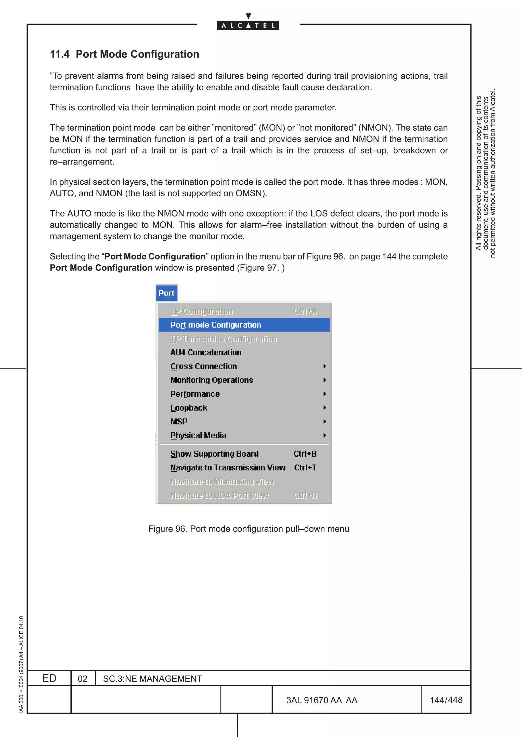 11.4 Port Mode Configuration

                                          ”To prevent alarms from being raised and failures being reported during trail provisioning actions, trail
                                          termination functions have the ability to enable and disable fault cause declaration.




                                                                                                                                                          not permitted without written authorization from Alcatel.
                                                                                                                                                            All rights reserved. Passing on and copying of this
                                                                                                                                                            document, use and communication of its contents
                                          This is controlled via their termination point mode or port mode parameter.

                                          The termination point mode can be either ”monitored” (MON) or ”not monitored” (NMON). The state can
                                          be MON if the termination function is part of a trail and provides service and NMON if the termination
                                          function is not part of a trail or is part of a trail which is in the process of set–up, breakdown or
                                          re–arrangement.

                                          In physical section layers, the termination point mode is called the port mode. It has three modes : MON,
                                          AUTO, and NMON (the last is not supported on OMSN).

                                          The AUTO mode is like the NMON mode with one exception: if the LOS defect clears, the port mode is
                                          automatically changed to MON. This allows for alarm–free installation without the burden of using a
                                          management system to change the monitor mode.

                                          Selecting the “Port Mode Configuration” option in the menu bar of Figure 96. on page 144 the complete
                                          Port Mode Configuration window is presented (Figure 97. )




                                                                   Figure 96. Port mode configuration pull–down menu
1AA 00014 0004 (9007) A4 – ALICE 04.10




                                         ED      02     SC.3:NE MANAGEMENT

                                                                                                        3AL 91670 AA AA                       144 / 448


                                                                                                                        448
 