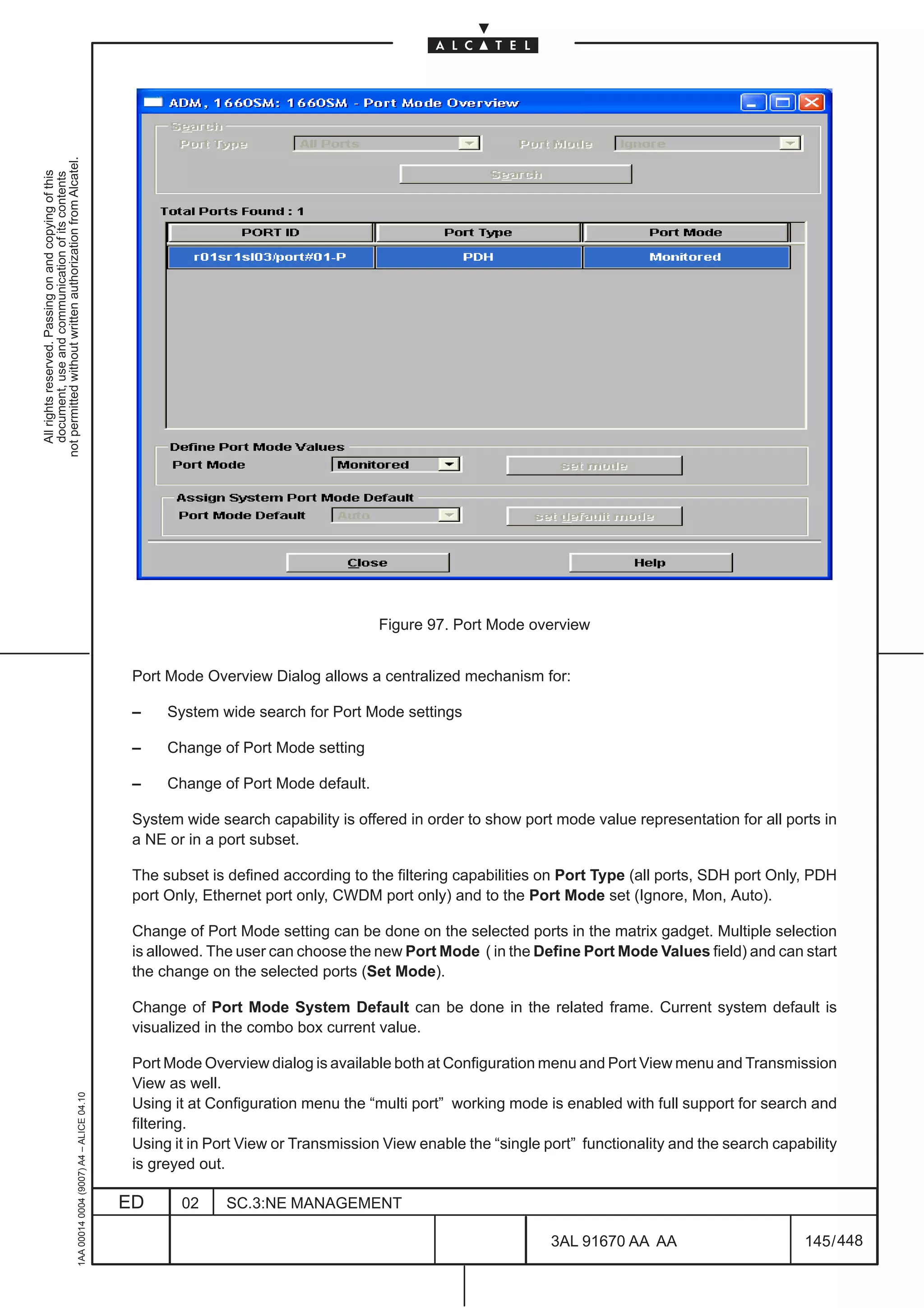 not permitted without written authorization from Alcatel.
  All rights reserved. Passing on and copying of this
  document, use and communication of its contents




                                                                                                                                    Figure 97. Port Mode overview


                                                                                               Port Mode Overview Dialog allows a centralized mechanism for:

                                                                                               –    System wide search for Port Mode settings

                                                                                               –    Change of Port Mode setting

                                                                                               –    Change of Port Mode default.

                                                                                               System wide search capability is offered in order to show port mode value representation for all ports in
                                                                                               a NE or in a port subset.

                                                                                               The subset is defined according to the filtering capabilities on Port Type (all ports, SDH port Only, PDH
                                                                                               port Only, Ethernet port only, CWDM port only) and to the Port Mode set (Ignore, Mon, Auto).

                                                                                               Change of Port Mode setting can be done on the selected ports in the matrix gadget. Multiple selection
                                                                                               is allowed. The user can choose the new Port Mode ( in the Define Port Mode Values field) and can start
                                                                                               the change on the selected ports (Set Mode).

                                                                                               Change of Port Mode System Default can be done in the related frame. Current system default is
                                                                                               visualized in the combo box current value.

                                                                                               Port Mode Overview dialog is available both at Configuration menu and Port View menu and Transmission
                                                                                               View as well.
                                                     1AA 00014 0004 (9007) A4 – ALICE 04.10




                                                                                               Using it at Configuration menu the “multi port” working mode is enabled with full support for search and
                                                                                               filtering.
                                                                                               Using it in Port View or Transmission View enable the “single port” functionality and the search capability
                                                                                               is greyed out.

                                                                                              ED      02     SC.3:NE MANAGEMENT

                                                                                                                                                              3AL 91670 AA AA                        145 / 448


                                                                                                                                                                            448
 