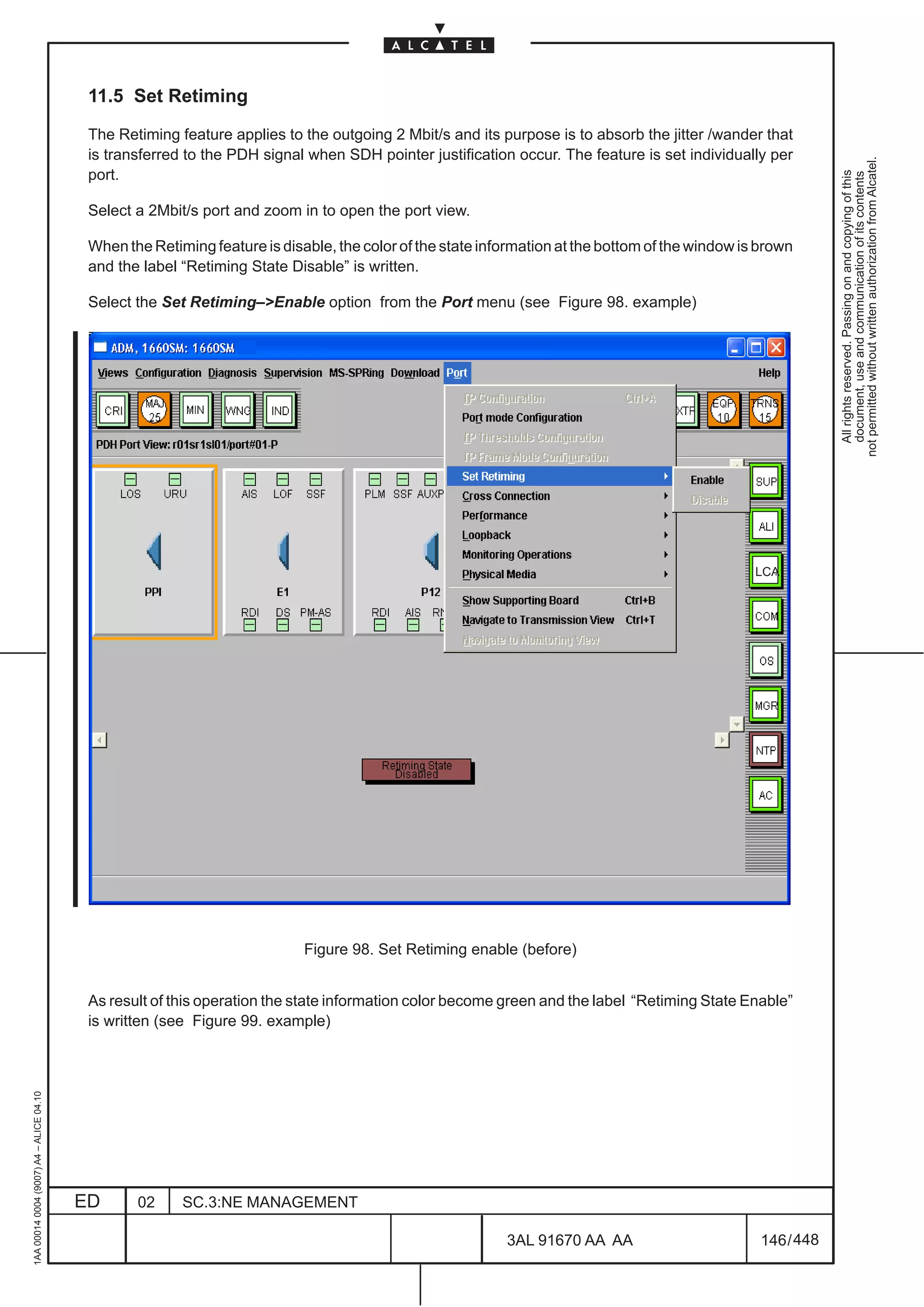 11.5 Set Retiming

                                          The Retiming feature applies to the outgoing 2 Mbit/s and its purpose is to absorb the jitter /wander that
                                          is transferred to the PDH signal when SDH pointer justification occur. The feature is set individually per




                                                                                                                                                              not permitted without written authorization from Alcatel.
                                          port.




                                                                                                                                                                All rights reserved. Passing on and copying of this
                                                                                                                                                                document, use and communication of its contents
                                          Select a 2Mbit/s port and zoom in to open the port view.

                                          When the Retiming feature is disable, the color of the state information at the bottom of the window is brown
                                          and the label “Retiming State Disable” is written.

                                          Select the Set Retiming–>Enable option from the Port menu (see Figure 98. example)




                                                                                                                                                 LCA




                                                                           Figure 98. Set Retiming enable (before)


                                          As result of this operation the state information color become green and the label “Retiming State Enable”
                                          is written (see Figure 99. example)
1AA 00014 0004 (9007) A4 – ALICE 04.10




                                         ED      02     SC.3:NE MANAGEMENT

                                                                                                          3AL 91670 AA AA                         146 / 448


                                                                                                                        448
 