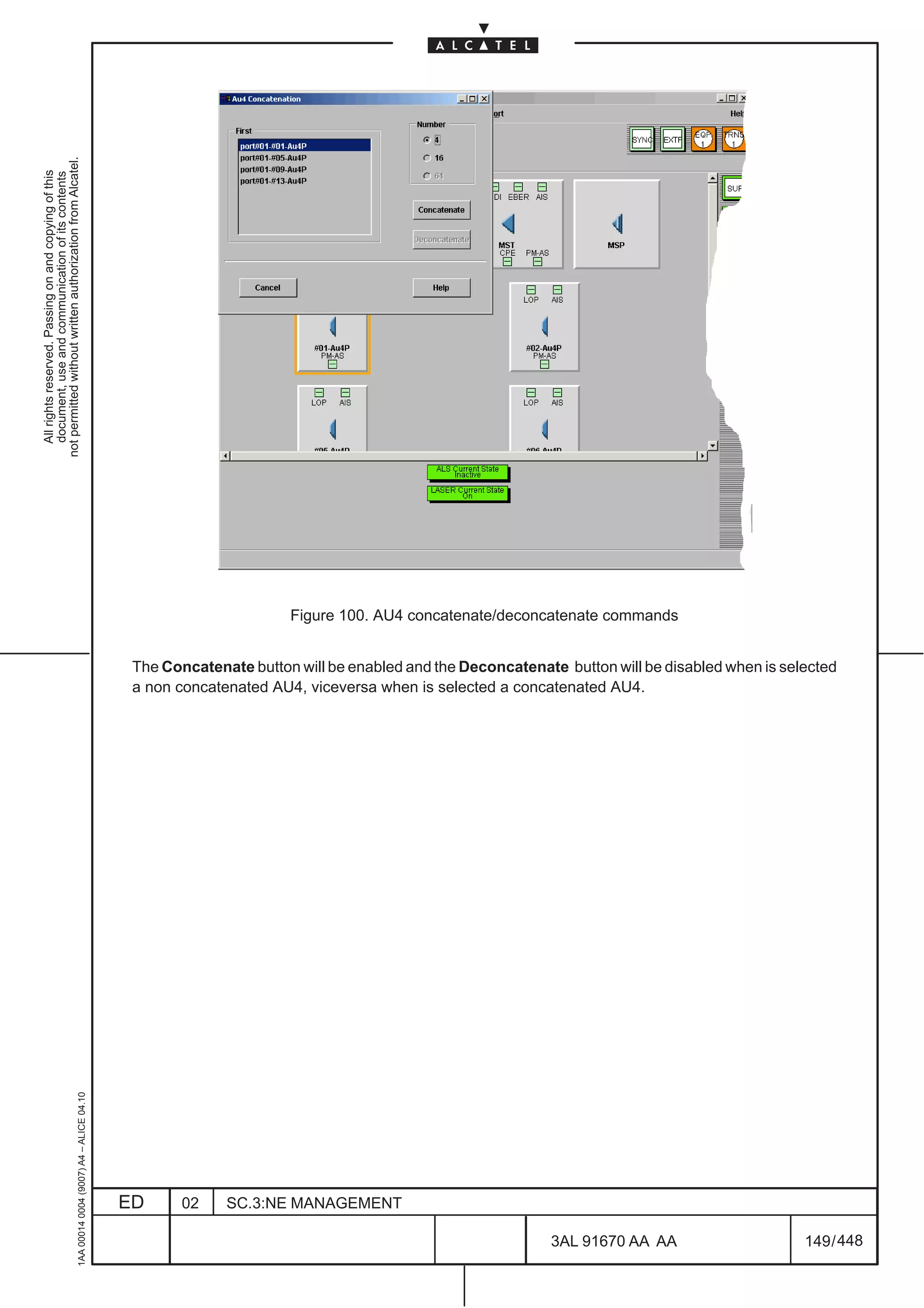 not permitted without written authorization from Alcatel.
  All rights reserved. Passing on and copying of this
  document, use and communication of its contents




                                                                                                                     Figure 100. AU4 concatenate/deconcatenate commands


                                                                                               The Concatenate button will be enabled and the Deconcatenate button will be disabled when is selected
                                                                                               a non concatenated AU4, viceversa when is selected a concatenated AU4.
                                                     1AA 00014 0004 (9007) A4 – ALICE 04.10




                                                                                              ED      02    SC.3:NE MANAGEMENT

                                                                                                                                                           3AL 91670 AA AA                     149 / 448


                                                                                                                                                                        448
 