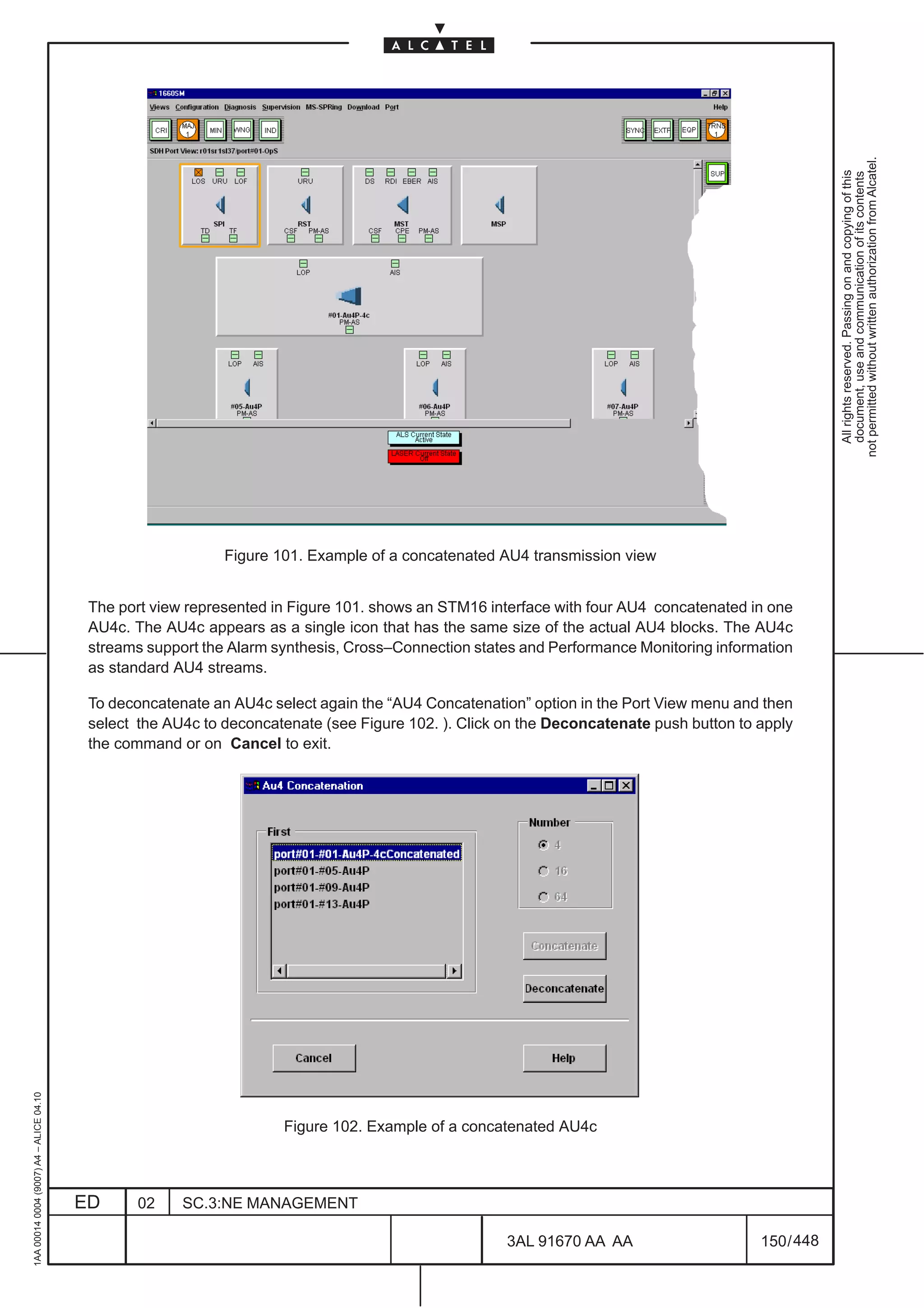 not permitted without written authorization from Alcatel.
                                                                                                                                                       All rights reserved. Passing on and copying of this
                                                                                                                                                       document, use and communication of its contents
                                                             Figure 101. Example of a concatenated AU4 transmission view


                                          The port view represented in Figure 101. shows an STM16 interface with four AU4 concatenated in one
                                          AU4c. The AU4c appears as a single icon that has the same size of the actual AU4 blocks. The AU4c
                                          streams support the Alarm synthesis, Cross–Connection states and Performance Monitoring information
                                          as standard AU4 streams.

                                          To deconcatenate an AU4c select again the “AU4 Concatenation” option in the Port View menu and then
                                          select the AU4c to deconcatenate (see Figure 102. ). Click on the Deconcatenate push button to apply
                                          the command or on Cancel to exit.
1AA 00014 0004 (9007) A4 – ALICE 04.10




                                                                     Figure 102. Example of a concatenated AU4c



                                         ED      02    SC.3:NE MANAGEMENT

                                                                                                     3AL 91670 AA AA                     150 / 448


                                                                                                                  448
 