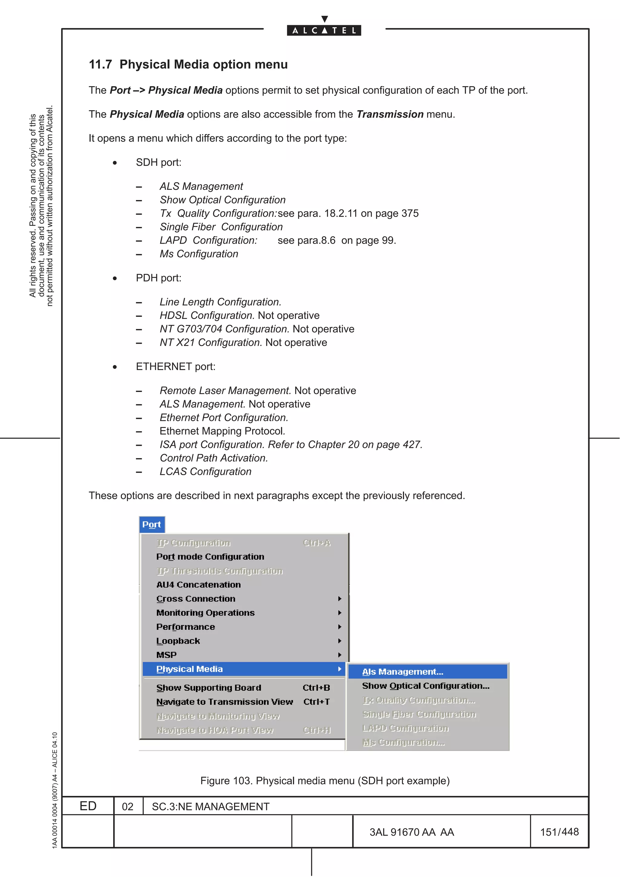 11.7 Physical Media option menu

                                                                                               The Port –> Physical Media options permit to set physical configuration of each TP of the port.
not permitted without written authorization from Alcatel.




                                                                                               The Physical Media options are also accessible from the Transmission menu.
  All rights reserved. Passing on and copying of this
  document, use and communication of its contents




                                                                                               It opens a menu which differs according to the port type:

                                                                                                    •        SDH port:

                                                                                                             –    ALS Management
                                                                                                             –    Show Optical Configuration
                                                                                                             –    Tx Quality Configuration:see para. 18.2.11 on page 375
                                                                                                             –    Single Fiber Configuration
                                                                                                             –    LAPD Configuration:      see para.8.6 on page 99.
                                                                                                             –    Ms Configuration

                                                                                                    •        PDH port:

                                                                                                             –    Line Length Configuration.
                                                                                                             –    HDSL Configuration. Not operative
                                                                                                             –    NT G703/704 Configuration. Not operative
                                                                                                             –    NT X21 Configuration. Not operative

                                                                                                    •        ETHERNET port:

                                                                                                             –    Remote Laser Management. Not operative
                                                                                                             –    ALS Management. Not operative
                                                                                                             –    Ethernet Port Configuration.
                                                                                                             –    Ethernet Mapping Protocol.
                                                                                                             –    ISA port Configuration. Refer to Chapter 20 on page 427.
                                                                                                             –    Control Path Activation.
                                                                                                             –    LCAS Configuration

                                                                                               These options are described in next paragraphs except the previously referenced.
                                                     1AA 00014 0004 (9007) A4 – ALICE 04.10




                                                                                                                          Figure 103. Physical media menu (SDH port example)

                                                                                              ED        02       SC.3:NE MANAGEMENT

                                                                                                                                                              3AL 91670 AA AA                    151 / 448


                                                                                                                                                                             448
 