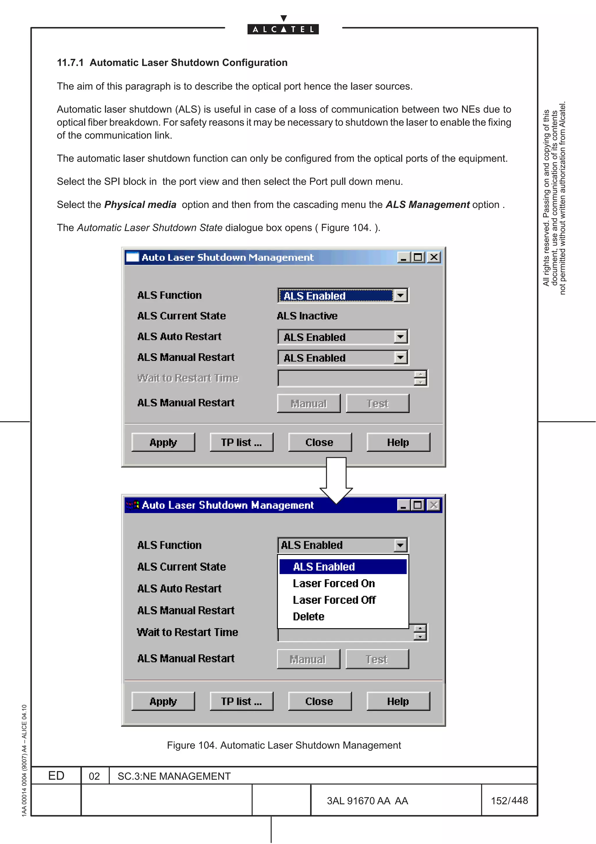 11.7.1 Automatic Laser Shutdown Configuration

                                          The aim of this paragraph is to describe the optical port hence the laser sources.




                                                                                                                                                           not permitted without written authorization from Alcatel.
                                          Automatic laser shutdown (ALS) is useful in case of a loss of communication between two NEs due to




                                                                                                                                                             All rights reserved. Passing on and copying of this
                                                                                                                                                             document, use and communication of its contents
                                          optical fiber breakdown. For safety reasons it may be necessary to shutdown the laser to enable the fixing
                                          of the communication link.

                                          The automatic laser shutdown function can only be configured from the optical ports of the equipment.

                                          Select the SPI block in the port view and then select the Port pull down menu.

                                          Select the Physical media option and then from the cascading menu the ALS Management option .

                                          The Automatic Laser Shutdown State dialogue box opens ( Figure 104. ).
1AA 00014 0004 (9007) A4 – ALICE 04.10




                                                                   Figure 104. Automatic Laser Shutdown Management


                                         ED      02     SC.3:NE MANAGEMENT

                                                                                                        3AL 91670 AA AA                        152 / 448


                                                                                                                      448
 