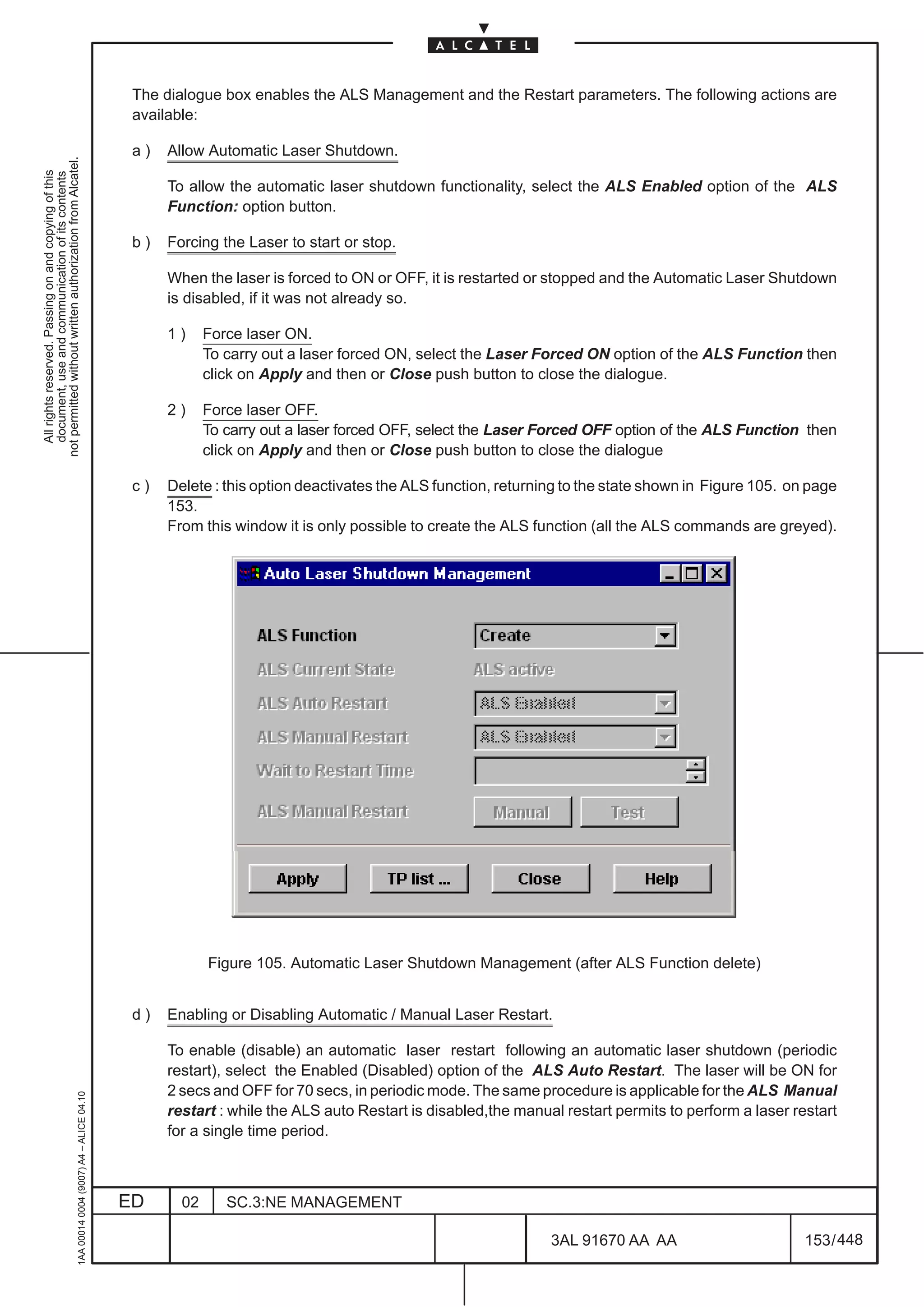 The dialogue box enables the ALS Management and the Restart parameters. The following actions are
                                                                                               available:

                                                                                               a)   Allow Automatic Laser Shutdown.
not permitted without written authorization from Alcatel.
  All rights reserved. Passing on and copying of this
  document, use and communication of its contents




                                                                                                    To allow the automatic laser shutdown functionality, select the ALS Enabled option of the ALS
                                                                                                    Function: option button.

                                                                                               b)   Forcing the Laser to start or stop.

                                                                                                    When the laser is forced to ON or OFF, it is restarted or stopped and the Automatic Laser Shutdown
                                                                                                    is disabled, if it was not already so.

                                                                                                    1)     Force laser ON.
                                                                                                           To carry out a laser forced ON, select the Laser Forced ON option of the ALS Function then
                                                                                                           click on Apply and then or Close push button to close the dialogue.

                                                                                                    2)     Force laser OFF.
                                                                                                           To carry out a laser forced OFF, select the Laser Forced OFF option of the ALS Function then
                                                                                                           click on Apply and then or Close push button to close the dialogue

                                                                                               c)   Delete : this option deactivates the ALS function, returning to the state shown in Figure 105. on page
                                                                                                    153.
                                                                                                    From this window it is only possible to create the ALS function (all the ALS commands are greyed).




                                                                                                           Figure 105. Automatic Laser Shutdown Management (after ALS Function delete)


                                                                                               d)   Enabling or Disabling Automatic / Manual Laser Restart.

                                                                                                    To enable (disable) an automatic laser restart following an automatic laser shutdown (periodic
                                                                                                    restart), select the Enabled (Disabled) option of the ALS Auto Restart. The laser will be ON for
                                                                                                    2 secs and OFF for 70 secs, in periodic mode. The same procedure is applicable for the ALS Manual
                                                     1AA 00014 0004 (9007) A4 – ALICE 04.10




                                                                                                    restart : while the ALS auto Restart is disabled,the manual restart permits to perform a laser restart
                                                                                                    for a single time period.



                                                                                              ED      02      SC.3:NE MANAGEMENT

                                                                                                                                                              3AL 91670 AA AA                        153 / 448


                                                                                                                                                                            448
 