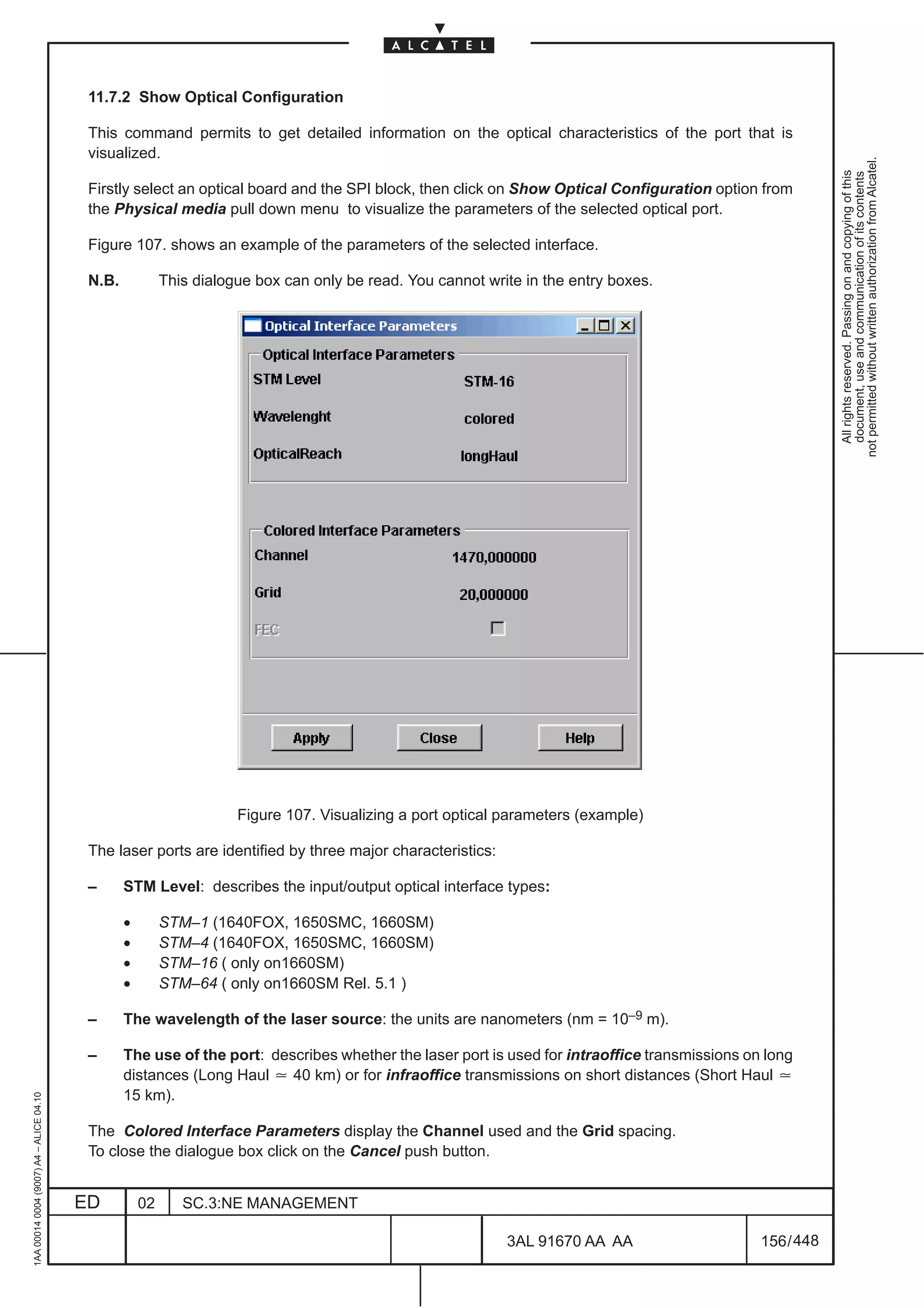 11.7.2 Show Optical Configuration

                                          This command permits to get detailed information on the optical characteristics of the port that is
                                          visualized.




                                                                                                                                                           not permitted without written authorization from Alcatel.
                                                                                                                                                             All rights reserved. Passing on and copying of this
                                                                                                                                                             document, use and communication of its contents
                                          Firstly select an optical board and the SPI block, then click on Show Optical Configuration option from
                                          the Physical media pull down menu to visualize the parameters of the selected optical port.

                                          Figure 107. shows an example of the parameters of the selected interface.

                                          N.B.            This dialogue box can only be read. You cannot write in the entry boxes.




                                                                     Figure 107. Visualizing a port optical parameters (example)

                                          The laser ports are identified by three major characteristics:

                                          –      STM Level: describes the input/output optical interface types:

                                                 •        STM–1 (1640FOX, 1650SMC, 1660SM)
                                                 •        STM–4 (1640FOX, 1650SMC, 1660SM)
                                                 •        STM–16 ( only on1660SM)
                                                 •        STM–64 ( only on1660SM Rel. 5.1 )

                                          –      The wavelength of the laser source: the units are nanometers (nm = 10–9 m).

                                          –      The use of the port: describes whether the laser port is used for intraoffice transmissions on long
                                                 distances (Long Haul ] 40 km) or for infraoffice transmissions on short distances (Short Haul ]
                                                 15 km).
1AA 00014 0004 (9007) A4 – ALICE 04.10




                                          The Colored Interface Parameters display the Channel used and the Grid spacing.
                                          To close the dialogue box click on the Cancel push button.


                                         ED          02      SC.3:NE MANAGEMENT

                                                                                                            3AL 91670 AA AA                    156 / 448


                                                                                                                          448
 