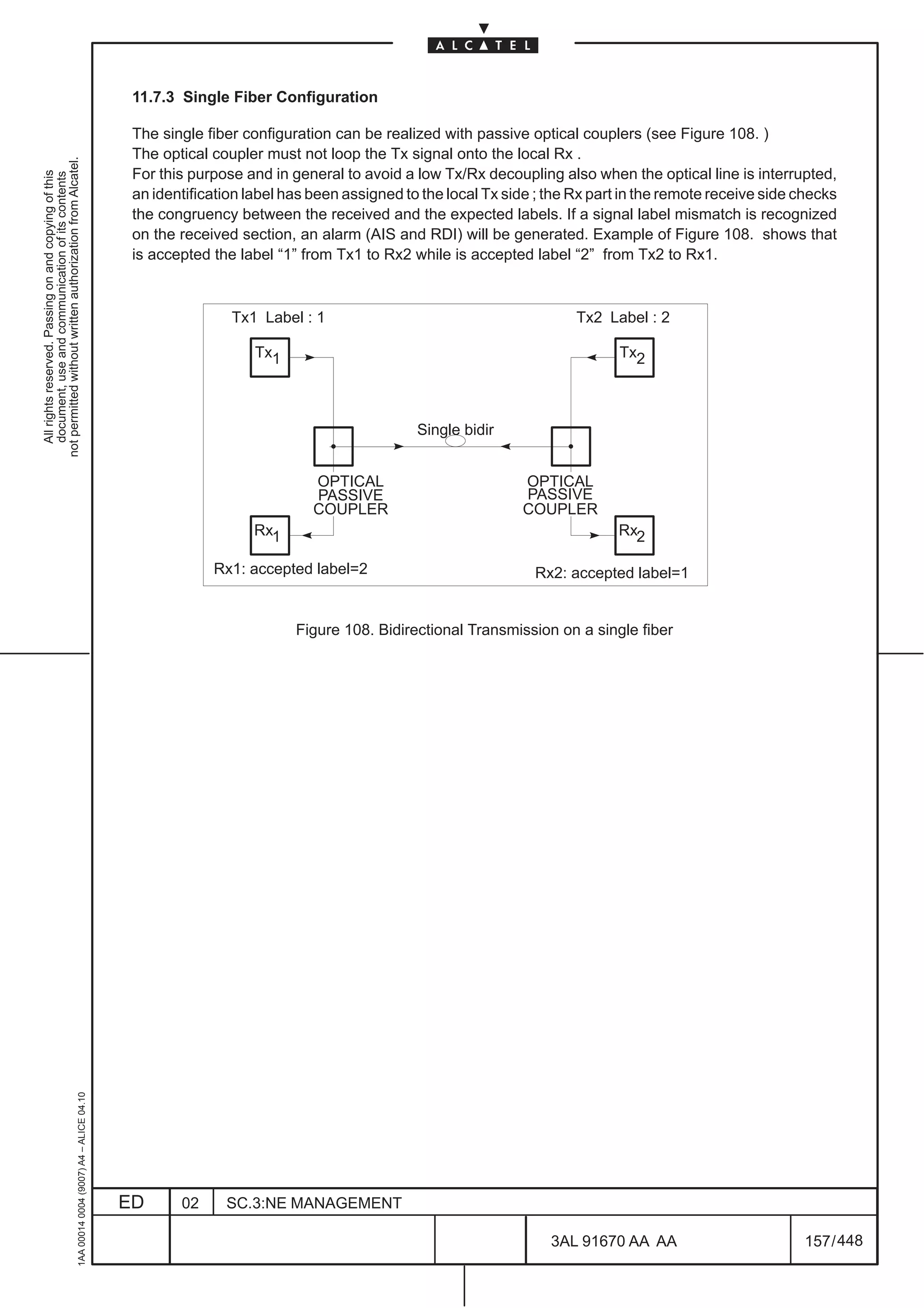 11.7.3 Single Fiber Configuration

                                                                                               The single fiber configuration can be realized with passive optical couplers (see Figure 108. )
                                                                                               The optical coupler must not loop the Tx signal onto the local Rx .
not permitted without written authorization from Alcatel.




                                                                                               For this purpose and in general to avoid a low Tx/Rx decoupling also when the optical line is interrupted,
  All rights reserved. Passing on and copying of this
  document, use and communication of its contents




                                                                                               an identification label has been assigned to the local Tx side ; the Rx part in the remote receive side checks
                                                                                               the congruency between the received and the expected labels. If a signal label mismatch is recognized
                                                                                               on the received section, an alarm (AIS and RDI) will be generated. Example of Figure 108. shows that
                                                                                               is accepted the label “1” from Tx1 to Rx2 while is accepted label “2” from Tx2 to Rx1.



                                                                                                              Tx1 Label : 1                                         Tx2 Label : 2

                                                                                                                  Tx1                                                      Tx2



                                                                                                                                           Single bidir


                                                                                                                           OPTICAL                         OPTICAL
                                                                                                                           PASSIVE                         PASSIVE
                                                                                                                           COUPLER                         COUPLER
                                                                                                                  Rx1                                                     Rx2

                                                                                                           Rx1: accepted label=2                             Rx2: accepted label=1


                                                                                                                        Figure 108. Bidirectional Transmission on a single fiber
                                                     1AA 00014 0004 (9007) A4 – ALICE 04.10




                                                                                              ED      02     SC.3:NE MANAGEMENT

                                                                                                                                                                3AL 91670 AA AA                        157 / 448


                                                                                                                                                                              448
 