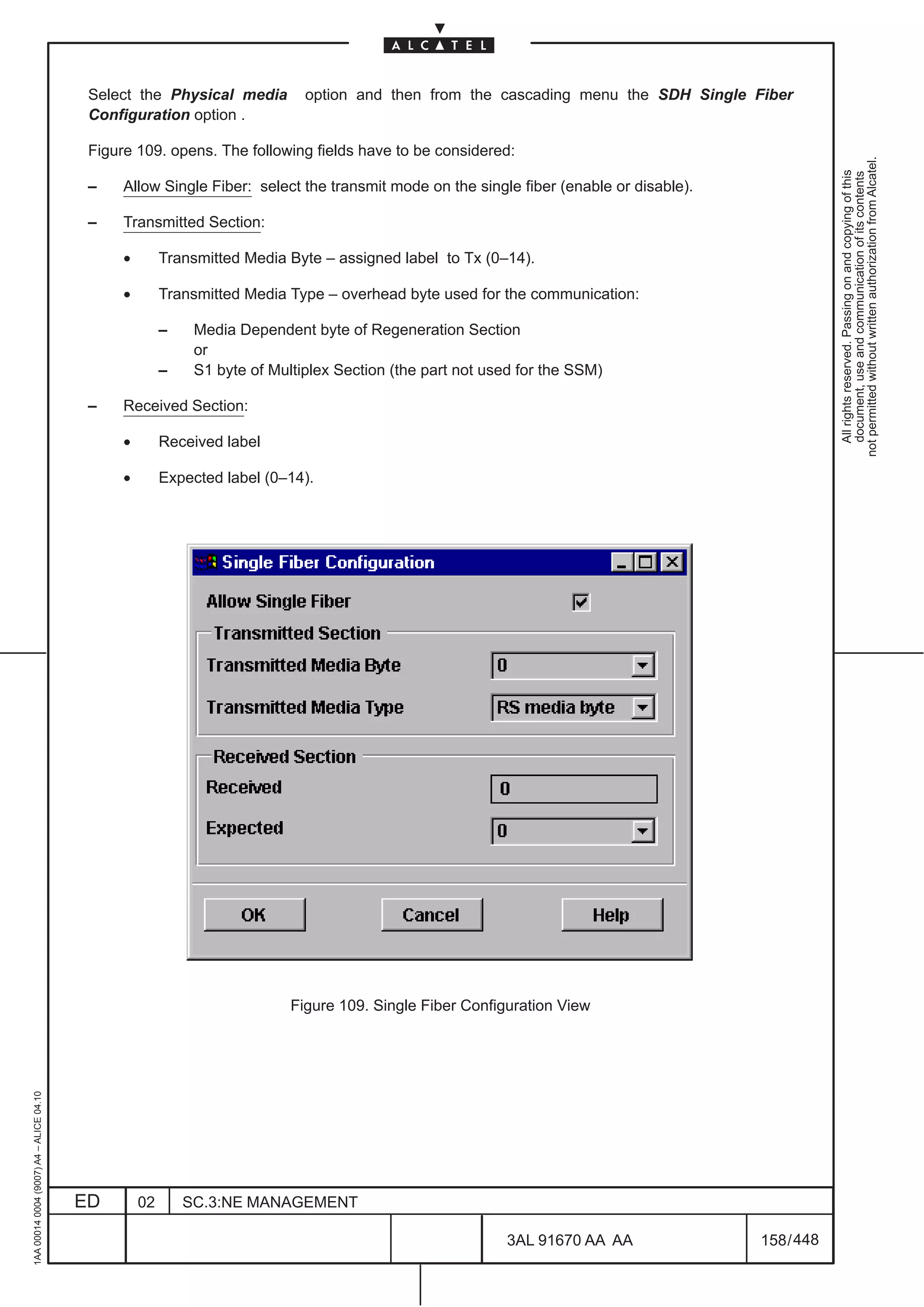 Select the Physical media          option and then from the cascading menu the SDH Single Fiber
                                          Configuration option .

                                          Figure 109. opens. The following fields have to be considered:




                                                                                                                                                   not permitted without written authorization from Alcatel.
                                                                                                                                                     All rights reserved. Passing on and copying of this
                                                                                                                                                     document, use and communication of its contents
                                          –    Allow Single Fiber: select the transmit mode on the single fiber (enable or disable).

                                          –    Transmitted Section:

                                               •        Transmitted Media Byte – assigned label to Tx (0–14).

                                               •        Transmitted Media Type – overhead byte used for the communication:

                                                        –    Media Dependent byte of Regeneration Section
                                                             or
                                                        –    S1 byte of Multiplex Section (the part not used for the SSM)

                                          –    Received Section:

                                               •        Received label

                                               •        Expected label (0–14).




                                                                           Figure 109. Single Fiber Configuration View
1AA 00014 0004 (9007) A4 – ALICE 04.10




                                         ED        02       SC.3:NE MANAGEMENT

                                                                                                          3AL 91670 AA AA              158 / 448


                                                                                                                         448
 
