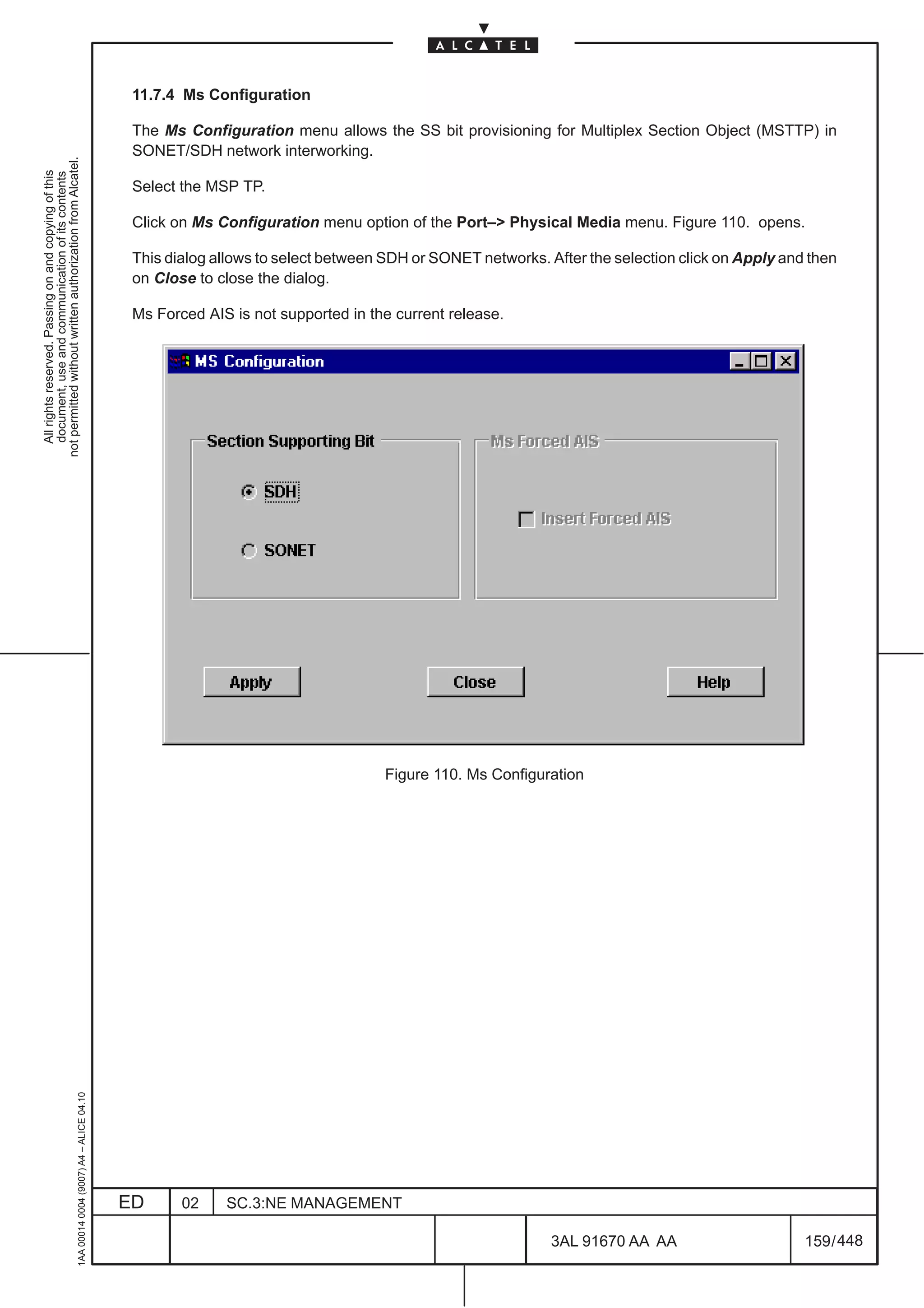 11.7.4 Ms Configuration

                                                                                               The Ms Configuration menu allows the SS bit provisioning for Multiplex Section Object (MSTTP) in
                                                                                               SONET/SDH network interworking.
not permitted without written authorization from Alcatel.
  All rights reserved. Passing on and copying of this
  document, use and communication of its contents




                                                                                               Select the MSP TP.

                                                                                               Click on Ms Configuration menu option of the Port–> Physical Media menu. Figure 110. opens.

                                                                                               This dialog allows to select between SDH or SONET networks. After the selection click on Apply and then
                                                                                               on Close to close the dialog.

                                                                                               Ms Forced AIS is not supported in the current release.




                                                                                                                                   Figure 110. Ms Configuration
                                                     1AA 00014 0004 (9007) A4 – ALICE 04.10




                                                                                              ED      02    SC.3:NE MANAGEMENT

                                                                                                                                                            3AL 91670 AA AA                      159 / 448


                                                                                                                                                                         448
 