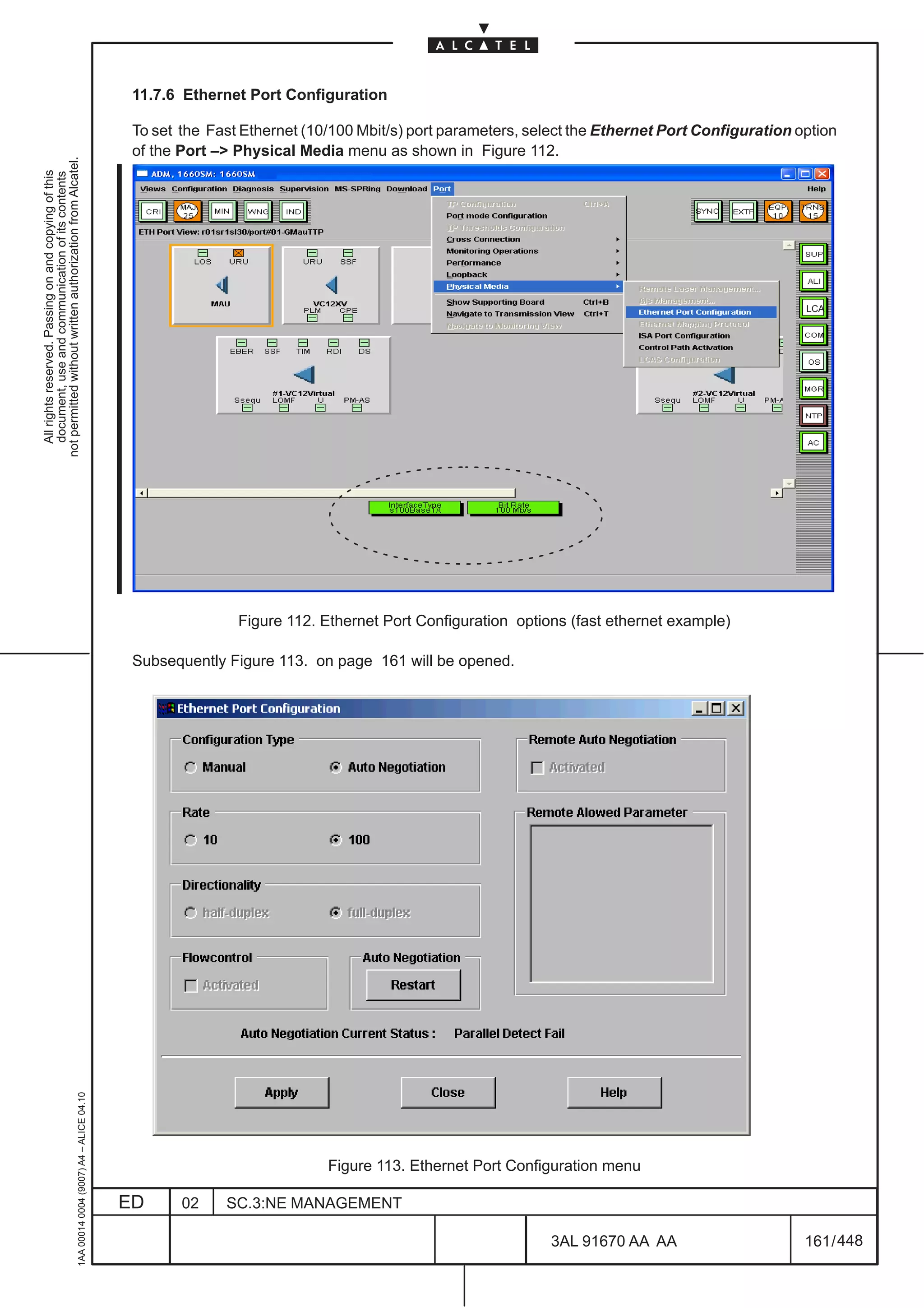 11.7.6 Ethernet Port Configuration

                                                                                               To set the Fast Ethernet (10/100 Mbit/s) port parameters, select the Ethernet Port Configuration option
                                                                                               of the Port –> Physical Media menu as shown in Figure 112.
not permitted without written authorization from Alcatel.
  All rights reserved. Passing on and copying of this
  document, use and communication of its contents




                                                                                                                                                                                                 LCA




                                                                                                              Figure 112. Ethernet Port Configuration options (fast ethernet example)

                                                                                               Subsequently Figure 113. on page 161 will be opened.
                                                     1AA 00014 0004 (9007) A4 – ALICE 04.10




                                                                                                                           Figure 113. Ethernet Port Configuration menu

                                                                                              ED      02    SC.3:NE MANAGEMENT

                                                                                                                                                            3AL 91670 AA AA                      161 / 448


                                                                                                                                                                          448
 