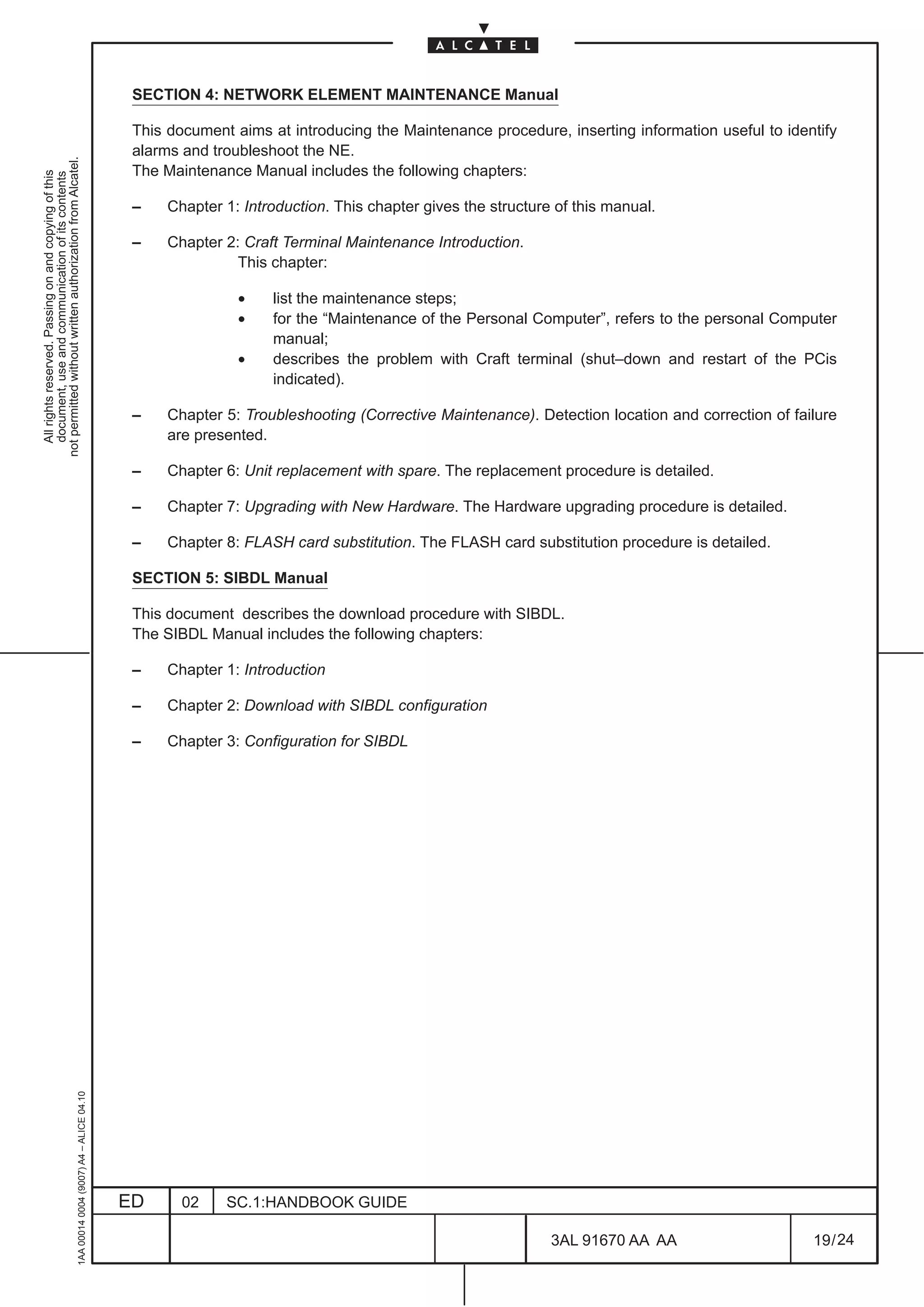 SECTION 4: NETWORK ELEMENT MAINTENANCE Manual

                                                                                               This document aims at introducing the Maintenance procedure, inserting information useful to identify
                                                                                               alarms and troubleshoot the NE.
not permitted without written authorization from Alcatel.




                                                                                               The Maintenance Manual includes the following chapters:
  All rights reserved. Passing on and copying of this
  document, use and communication of its contents




                                                                                               –    Chapter 1: Introduction. This chapter gives the structure of this manual.

                                                                                               –    Chapter 2: Craft Terminal Maintenance Introduction.
                                                                                                              This chapter:

                                                                                                              •    list the maintenance steps;
                                                                                                              •    for the “Maintenance of the Personal Computer”, refers to the personal Computer
                                                                                                                   manual;
                                                                                                              •    describes the problem with Craft terminal (shut–down and restart of the PCis
                                                                                                                   indicated).

                                                                                               –    Chapter 5: Troubleshooting (Corrective Maintenance). Detection location and correction of failure
                                                                                                    are presented.

                                                                                               –    Chapter 6: Unit replacement with spare. The replacement procedure is detailed.

                                                                                               –    Chapter 7: Upgrading with New Hardware. The Hardware upgrading procedure is detailed.

                                                                                               –    Chapter 8: FLASH card substitution. The FLASH card substitution procedure is detailed.

                                                                                               SECTION 5: SIBDL Manual

                                                                                               This document describes the download procedure with SIBDL.
                                                                                               The SIBDL Manual includes the following chapters:

                                                                                               –    Chapter 1: Introduction

                                                                                               –    Chapter 2: Download with SIBDL configuration

                                                                                               –    Chapter 3: Configuration for SIBDL
                                                     1AA 00014 0004 (9007) A4 – ALICE 04.10




                                                                                              ED      02    SC.1:HANDBOOK GUIDE

                                                                                                                                                             3AL 91670 AA AA                     19 / 24


                                                                                                                                                                           24
 