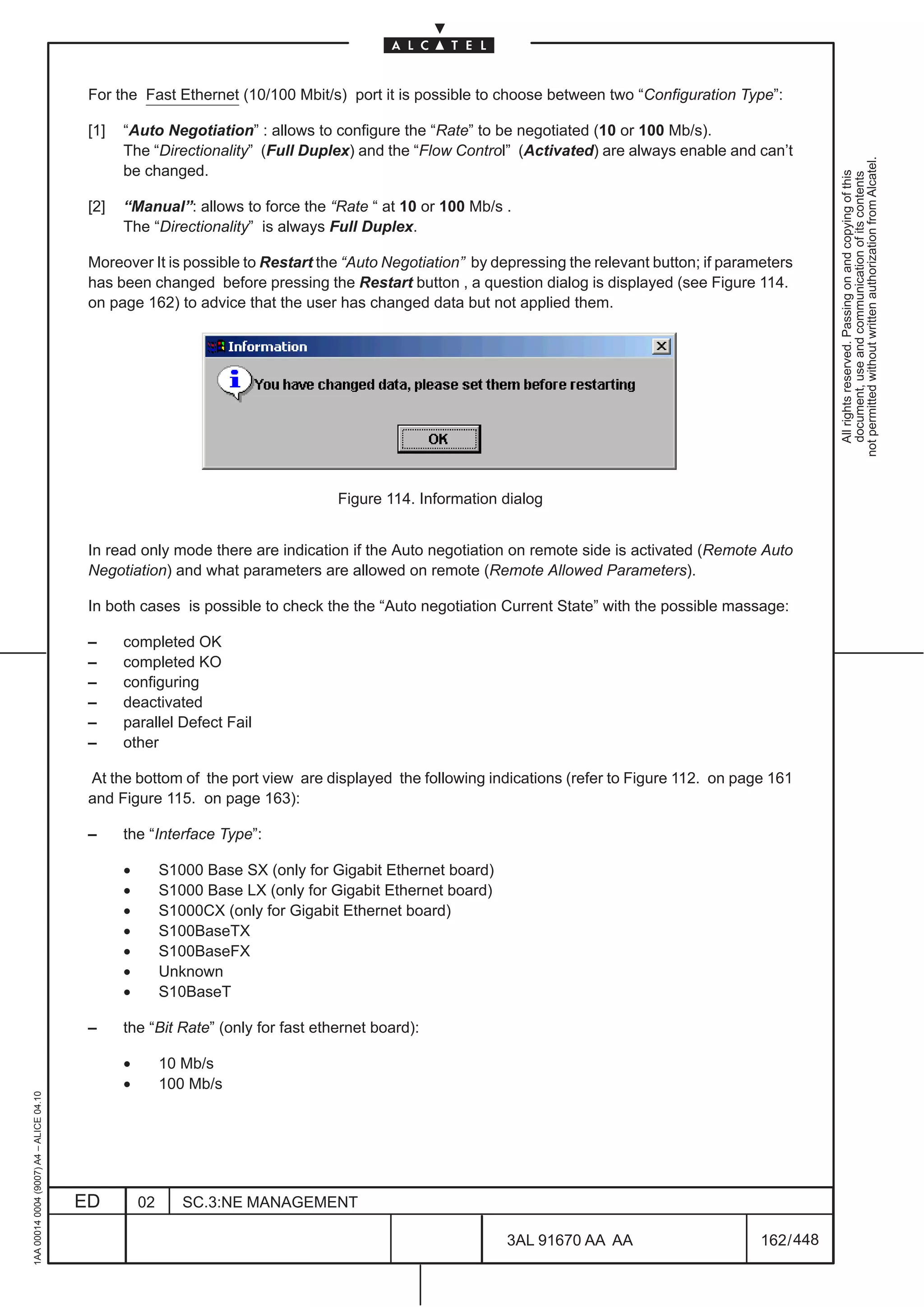 For the Fast Ethernet (10/100 Mbit/s) port it is possible to choose between two “Configuration Type”:

                                          [1]   “Auto Negotiation” : allows to configure the “Rate” to be negotiated (10 or 100 Mb/s).
                                                The “Directionality” (Full Duplex) and the “Flow Control” (Activated) are always enable and can’t




                                                                                                                                                           not permitted without written authorization from Alcatel.
                                                be changed.




                                                                                                                                                             All rights reserved. Passing on and copying of this
                                                                                                                                                             document, use and communication of its contents
                                          [2]   “Manual”: allows to force the “Rate “ at 10 or 100 Mb/s .
                                                The “Directionality” is always Full Duplex.

                                          Moreover It is possible to Restart the “Auto Negotiation” by depressing the relevant button; if parameters
                                          has been changed before pressing the Restart button , a question dialog is displayed (see Figure 114.
                                          on page 162) to advice that the user has changed data but not applied them.




                                                                                  Figure 114. Information dialog


                                          In read only mode there are indication if the Auto negotiation on remote side is activated (Remote Auto
                                          Negotiation) and what parameters are allowed on remote (Remote Allowed Parameters).

                                          In both cases is possible to check the the “Auto negotiation Current State” with the possible massage:

                                          –     completed OK
                                          –     completed KO
                                          –     configuring
                                          –     deactivated
                                          –     parallel Defect Fail
                                          –     other

                                          At the bottom of the port view are displayed the following indications (refer to Figure 112. on page 161
                                          and Figure 115. on page 163):

                                          –     the “Interface Type”:

                                                •        S1000 Base SX (only for Gigabit Ethernet board)
                                                •        S1000 Base LX (only for Gigabit Ethernet board)
                                                •        S1000CX (only for Gigabit Ethernet board)
                                                •        S100BaseTX
                                                •        S100BaseFX
                                                •        Unknown
                                                •        S10BaseT

                                          –     the “Bit Rate” (only for fast ethernet board):

                                                •        10 Mb/s
                                                •        100 Mb/s
1AA 00014 0004 (9007) A4 – ALICE 04.10




                                         ED         02      SC.3:NE MANAGEMENT

                                                                                                           3AL 91670 AA AA                     162 / 448


                                                                                                                      448
 