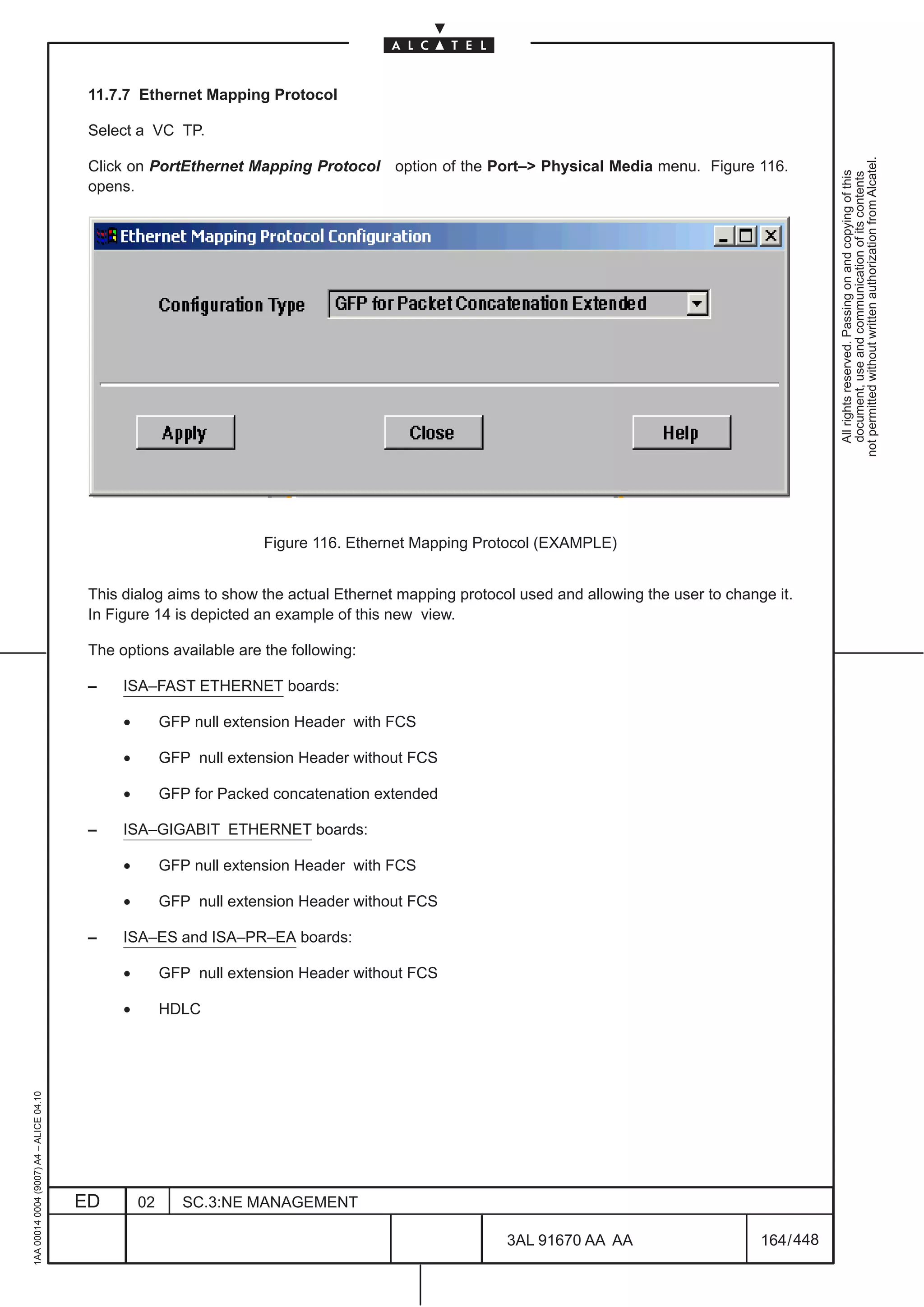 11.7.7 Ethernet Mapping Protocol

                                          Select a VC TP.




                                                                                                                                                       not permitted without written authorization from Alcatel.
                                          Click on PortEthernet Mapping Protocol option of the Port–> Physical Media menu. Figure 116.




                                                                                                                                                         All rights reserved. Passing on and copying of this
                                                                                                                                                         document, use and communication of its contents
                                          opens.




                                                                     Figure 116. Ethernet Mapping Protocol (EXAMPLE)


                                          This dialog aims to show the actual Ethernet mapping protocol used and allowing the user to change it.
                                          In Figure 14 is depicted an example of this new view.

                                          The options available are the following:

                                          –    ISA–FAST ETHERNET boards:

                                               •        GFP null extension Header with FCS

                                               •        GFP null extension Header without FCS

                                               •        GFP for Packed concatenation extended

                                          –    ISA–GIGABIT ETHERNET boards:

                                               •        GFP null extension Header with FCS

                                               •        GFP null extension Header without FCS

                                          –    ISA–ES and ISA–PR–EA boards:

                                               •        GFP null extension Header without FCS

                                               •        HDLC
1AA 00014 0004 (9007) A4 – ALICE 04.10




                                         ED        02      SC.3:NE MANAGEMENT

                                                                                                      3AL 91670 AA AA                      164 / 448


                                                                                                                   448
 