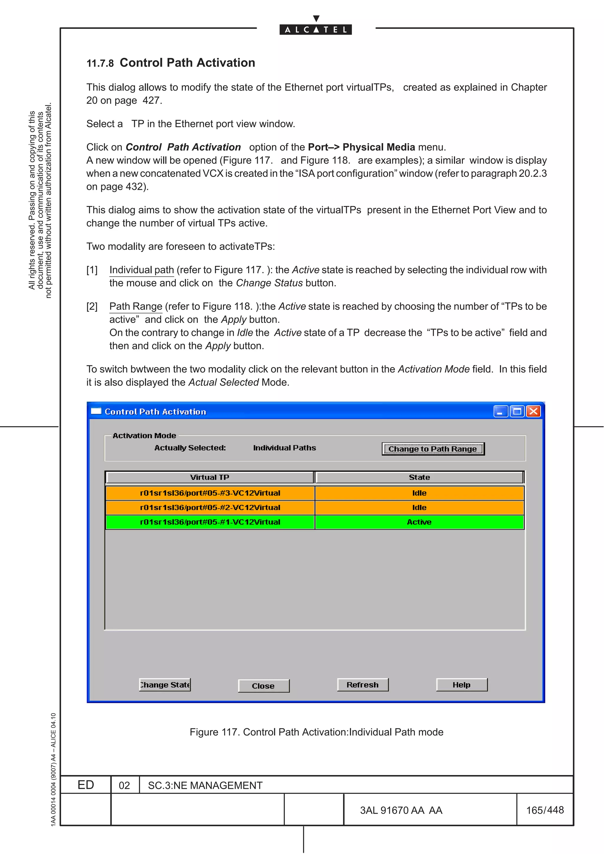 11.7.8 Control Path Activation

                                                                                               This dialog allows to modify the state of the Ethernet port virtualTPs, created as explained in Chapter
                                                                                               20 on page 427.
not permitted without written authorization from Alcatel.
  All rights reserved. Passing on and copying of this
  document, use and communication of its contents




                                                                                               Select a TP in the Ethernet port view window.

                                                                                               Click on Control Path Activation option of the Port–> Physical Media menu.
                                                                                               A new window will be opened (Figure 117. and Figure 118. are examples); a similar window is display
                                                                                               when a new concatenated VCX is created in the “ISA port configuration” window (refer to paragraph 20.2.3
                                                                                               on page 432).

                                                                                               This dialog aims to show the activation state of the virtualTPs present in the Ethernet Port View and to
                                                                                               change the number of virtual TPs active.

                                                                                               Two modality are foreseen to activateTPs:

                                                                                               [1]   Individual path (refer to Figure 117. ): the Active state is reached by selecting the individual row with
                                                                                                     the mouse and click on the Change Status button.

                                                                                               [2]   Path Range (refer to Figure 118. ):the Active state is reached by choosing the number of “TPs to be
                                                                                                     active” and click on the Apply button.
                                                                                                     On the contrary to change in Idle the Active state of a TP decrease the “TPs to be active” field and
                                                                                                     then and click on the Apply button.

                                                                                               To switch bwtween the two modality click on the relevant button in the Activation Mode field. In this field
                                                                                               it is also displayed the Actual Selected Mode.
                                                     1AA 00014 0004 (9007) A4 – ALICE 04.10




                                                                                                                        Figure 117. Control Path Activation:Individual Path mode




                                                                                              ED       02     SC.3:NE MANAGEMENT

                                                                                                                                                                 3AL 91670 AA AA                        165 / 448


                                                                                                                                                                               448
 