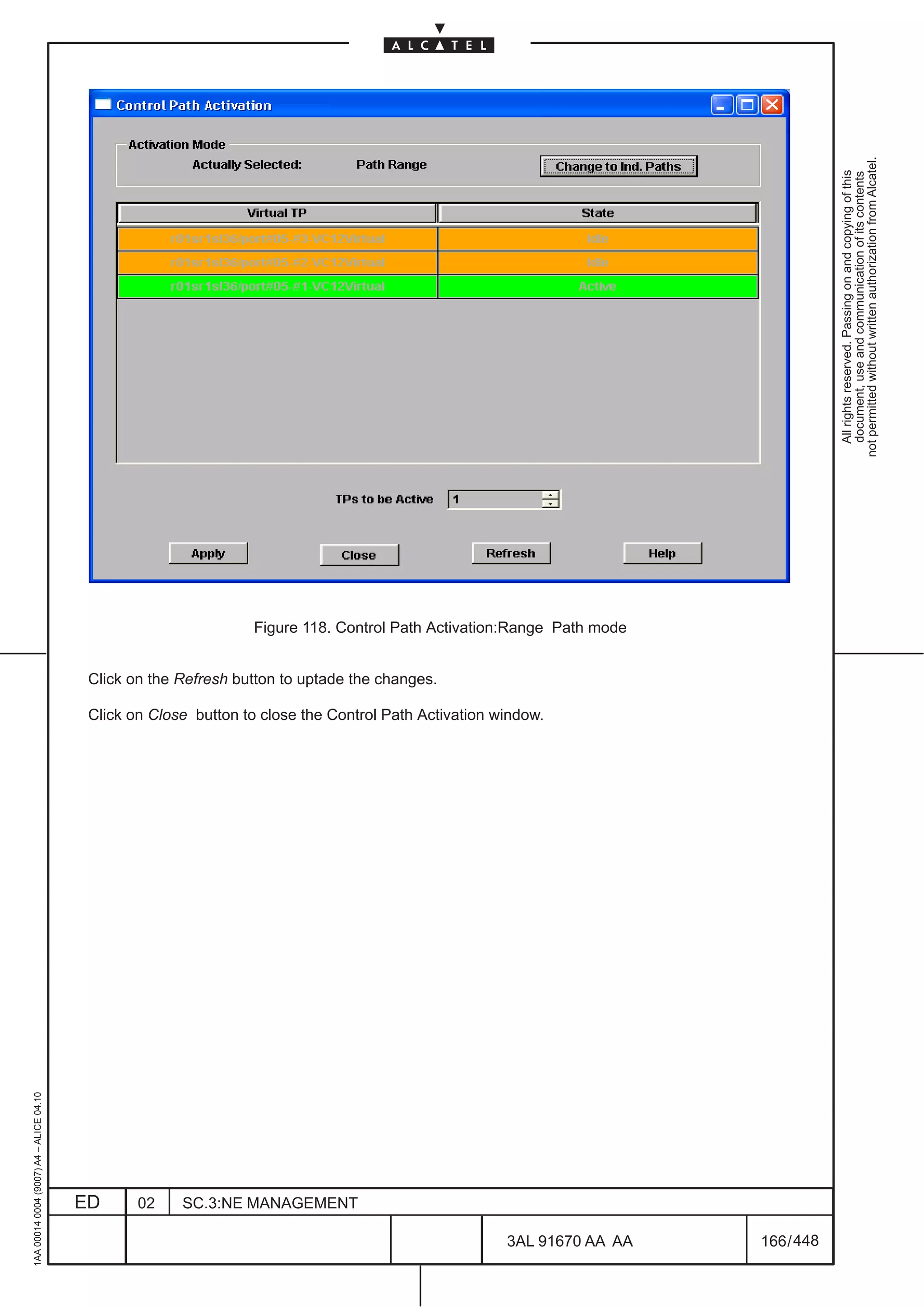 not permitted without written authorization from Alcatel.
                                                                                                                                      All rights reserved. Passing on and copying of this
                                                                                                                                      document, use and communication of its contents
                                                                  Figure 118. Control Path Activation:Range Path mode


                                          Click on the Refresh button to uptade the changes.

                                          Click on Close button to close the Control Path Activation window.
1AA 00014 0004 (9007) A4 – ALICE 04.10




                                         ED      02    SC.3:NE MANAGEMENT

                                                                                                      3AL 91670 AA AA   166 / 448


                                                                                                                 448
 