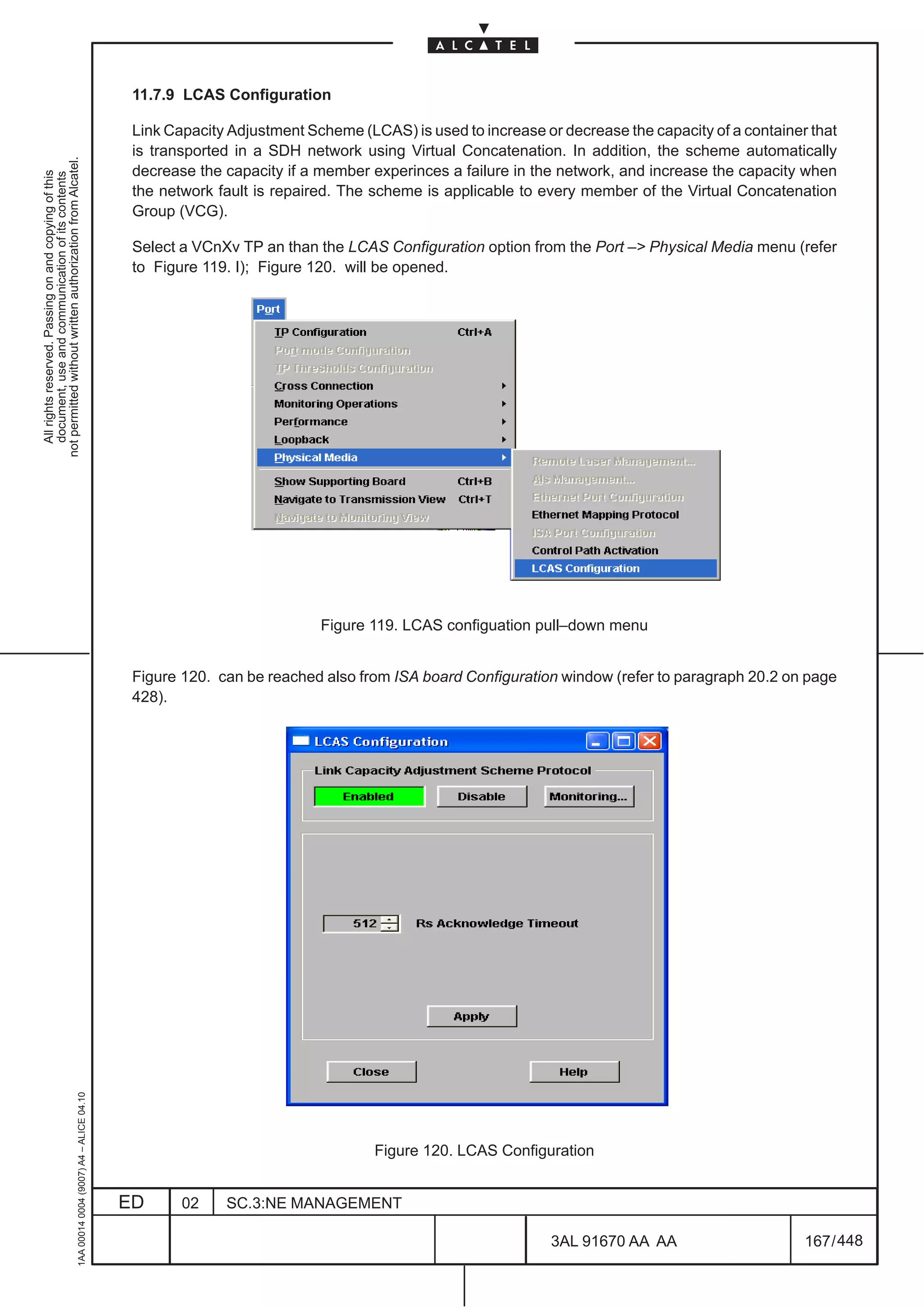 11.7.9 LCAS Configuration

                                                                                               Link Capacity Adjustment Scheme (LCAS) is used to increase or decrease the capacity of a container that
                                                                                               is transported in a SDH network using Virtual Concatenation. In addition, the scheme automatically
not permitted without written authorization from Alcatel.




                                                                                               decrease the capacity if a member experinces a failure in the network, and increase the capacity when
  All rights reserved. Passing on and copying of this
  document, use and communication of its contents




                                                                                               the network fault is repaired. The scheme is applicable to every member of the Virtual Concatenation
                                                                                               Group (VCG).

                                                                                               Select a VCnXv TP an than the LCAS Configuration option from the Port –> Physical Media menu (refer
                                                                                               to Figure 119. I); Figure 120. will be opened.




                                                                                                                          Figure 119. LCAS configuation pull–down menu


                                                                                               Figure 120. can be reached also from ISA board Configuration window (refer to paragraph 20.2 on page
                                                                                               428).
                                                     1AA 00014 0004 (9007) A4 – ALICE 04.10




                                                                                                                                  Figure 120. LCAS Configuration


                                                                                              ED      02    SC.3:NE MANAGEMENT

                                                                                                                                                            3AL 91670 AA AA                      167 / 448


                                                                                                                                                                         448
 