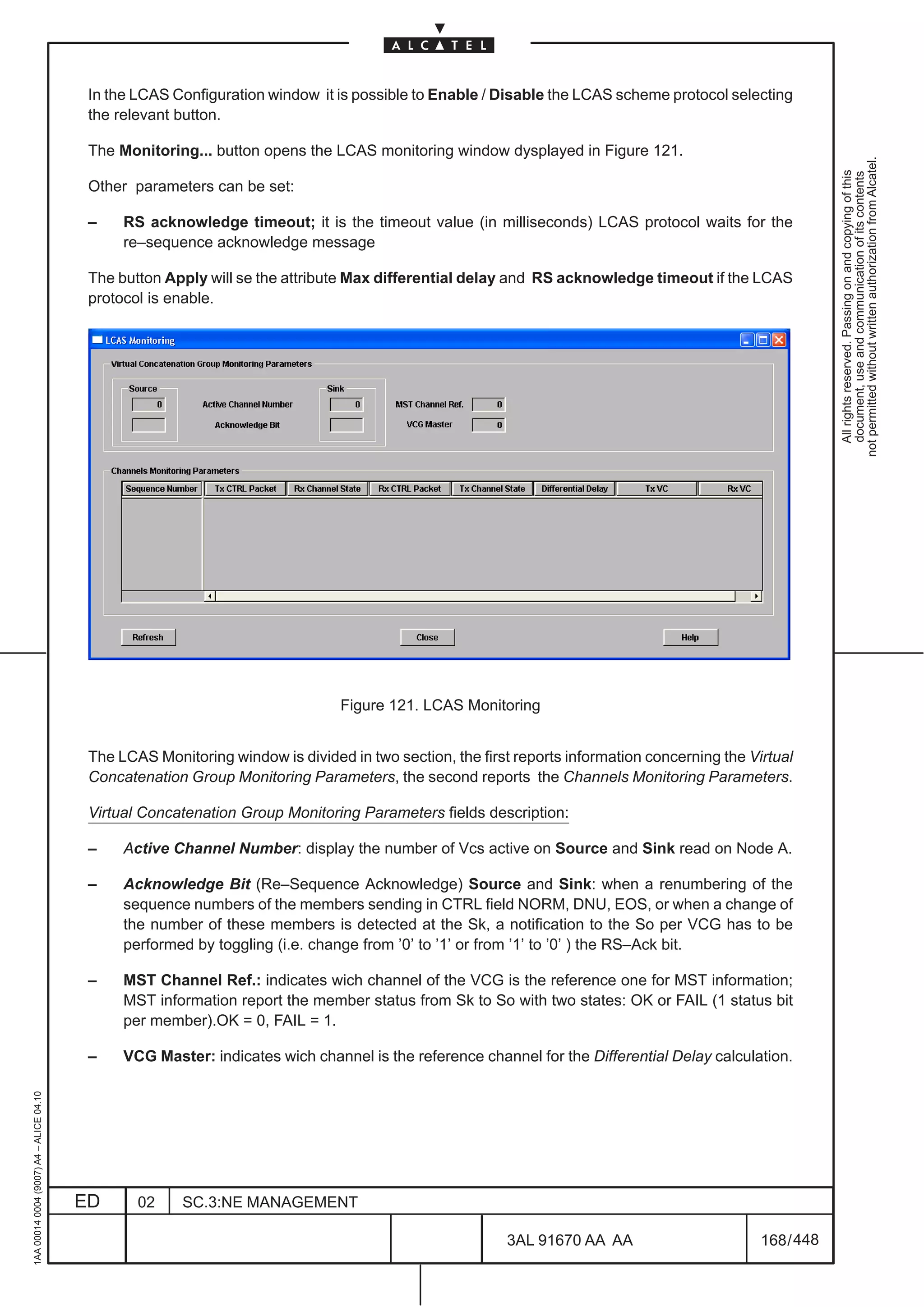 In the LCAS Configuration window it is possible to Enable / Disable the LCAS scheme protocol selecting
                                          the relevant button.

                                          The Monitoring... button opens the LCAS monitoring window dysplayed in Figure 121.




                                                                                                                                                           not permitted without written authorization from Alcatel.
                                                                                                                                                             All rights reserved. Passing on and copying of this
                                                                                                                                                             document, use and communication of its contents
                                          Other parameters can be set:

                                          –    RS acknowledge timeout; it is the timeout value (in milliseconds) LCAS protocol waits for the
                                               re–sequence acknowledge message

                                          The button Apply will se the attribute Max differential delay and RS acknowledge timeout if the LCAS
                                          protocol is enable.




                                                                               Figure 121. LCAS Monitoring


                                          The LCAS Monitoring window is divided in two section, the first reports information concerning the Virtual
                                          Concatenation Group Monitoring Parameters, the second reports the Channels Monitoring Parameters.

                                          Virtual Concatenation Group Monitoring Parameters fields description:

                                          –    Active Channel Number: display the number of Vcs active on Source and Sink read on Node A.

                                          –    Acknowledge Bit (Re–Sequence Acknowledge) Source and Sink: when a renumbering of the
                                               sequence numbers of the members sending in CTRL field NORM, DNU, EOS, or when a change of
                                               the number of these members is detected at the Sk, a notification to the So per VCG has to be
                                               performed by toggling (i.e. change from ’0’ to ’1’ or from ’1’ to ’0’ ) the RS–Ack bit.

                                          –    MST Channel Ref.: indicates wich channel of the VCG is the reference one for MST information;
                                               MST information report the member status from Sk to So with two states: OK or FAIL (1 status bit
                                               per member).OK = 0, FAIL = 1.

                                          –    VCG Master: indicates wich channel is the reference channel for the Differential Delay calculation.
1AA 00014 0004 (9007) A4 – ALICE 04.10




                                         ED      02     SC.3:NE MANAGEMENT

                                                                                                        3AL 91670 AA AA                        168 / 448


                                                                                                                      448
 