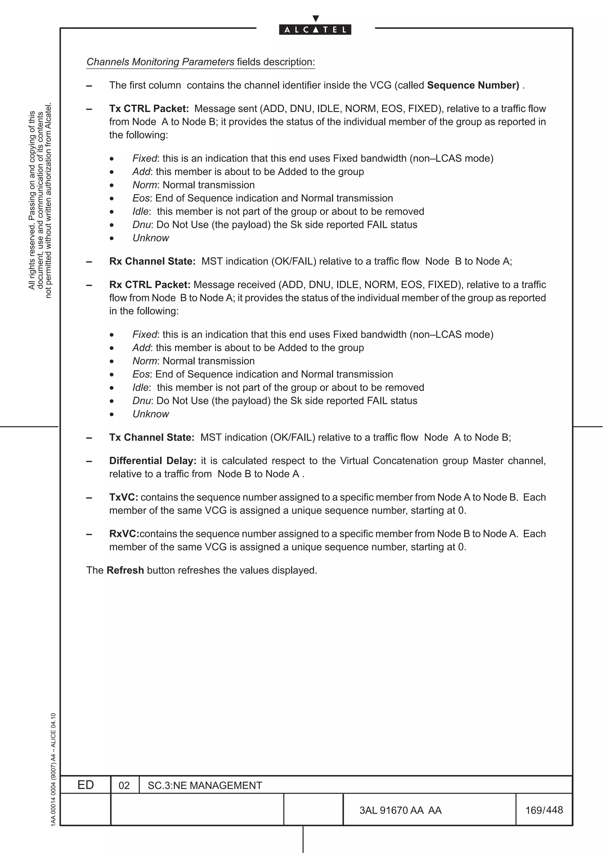 Channels Monitoring Parameters fields description:

                                                                                               –    The first column contains the channel identifier inside the VCG (called Sequence Number) .
not permitted without written authorization from Alcatel.




                                                                                               –    Tx CTRL Packet: Message sent (ADD, DNU, IDLE, NORM, EOS, FIXED), relative to a traffic flow
  All rights reserved. Passing on and copying of this
  document, use and communication of its contents




                                                                                                    from Node A to Node B; it provides the status of the individual member of the group as reported in
                                                                                                    the following:

                                                                                                    •        Fixed: this is an indication that this end uses Fixed bandwidth (non–LCAS mode)
                                                                                                    •        Add: this member is about to be Added to the group
                                                                                                    •        Norm: Normal transmission
                                                                                                    •        Eos: End of Sequence indication and Normal transmission
                                                                                                    •        Idle: this member is not part of the group or about to be removed
                                                                                                    •        Dnu: Do Not Use (the payload) the Sk side reported FAIL status
                                                                                                    •        Unknow

                                                                                               –    Rx Channel State: MST indication (OK/FAIL) relative to a traffic flow Node B to Node A;

                                                                                               –    Rx CTRL Packet: Message received (ADD, DNU, IDLE, NORM, EOS, FIXED), relative to a traffic
                                                                                                    flow from Node B to Node A; it provides the status of the individual member of the group as reported
                                                                                                    in the following:

                                                                                                    •        Fixed: this is an indication that this end uses Fixed bandwidth (non–LCAS mode)
                                                                                                    •        Add: this member is about to be Added to the group
                                                                                                    •        Norm: Normal transmission
                                                                                                    •        Eos: End of Sequence indication and Normal transmission
                                                                                                    •        Idle: this member is not part of the group or about to be removed
                                                                                                    •        Dnu: Do Not Use (the payload) the Sk side reported FAIL status
                                                                                                    •        Unknow

                                                                                               –    Tx Channel State: MST indication (OK/FAIL) relative to a traffic flow Node A to Node B;

                                                                                               –    Differential Delay: it is calculated respect to the Virtual Concatenation group Master channel,
                                                                                                    relative to a traffic from Node B to Node A .

                                                                                               –    TxVC: contains the sequence number assigned to a specific member from Node A to Node B. Each
                                                                                                    member of the same VCG is assigned a unique sequence number, starting at 0.

                                                                                               –    RxVC:contains the sequence number assigned to a specific member from Node B to Node A. Each
                                                                                                    member of the same VCG is assigned a unique sequence number, starting at 0.

                                                                                               The Refresh button refreshes the values displayed.
                                                     1AA 00014 0004 (9007) A4 – ALICE 04.10




                                                                                              ED        02      SC.3:NE MANAGEMENT

                                                                                                                                                              3AL 91670 AA AA                      169 / 448


                                                                                                                                                                           448
 