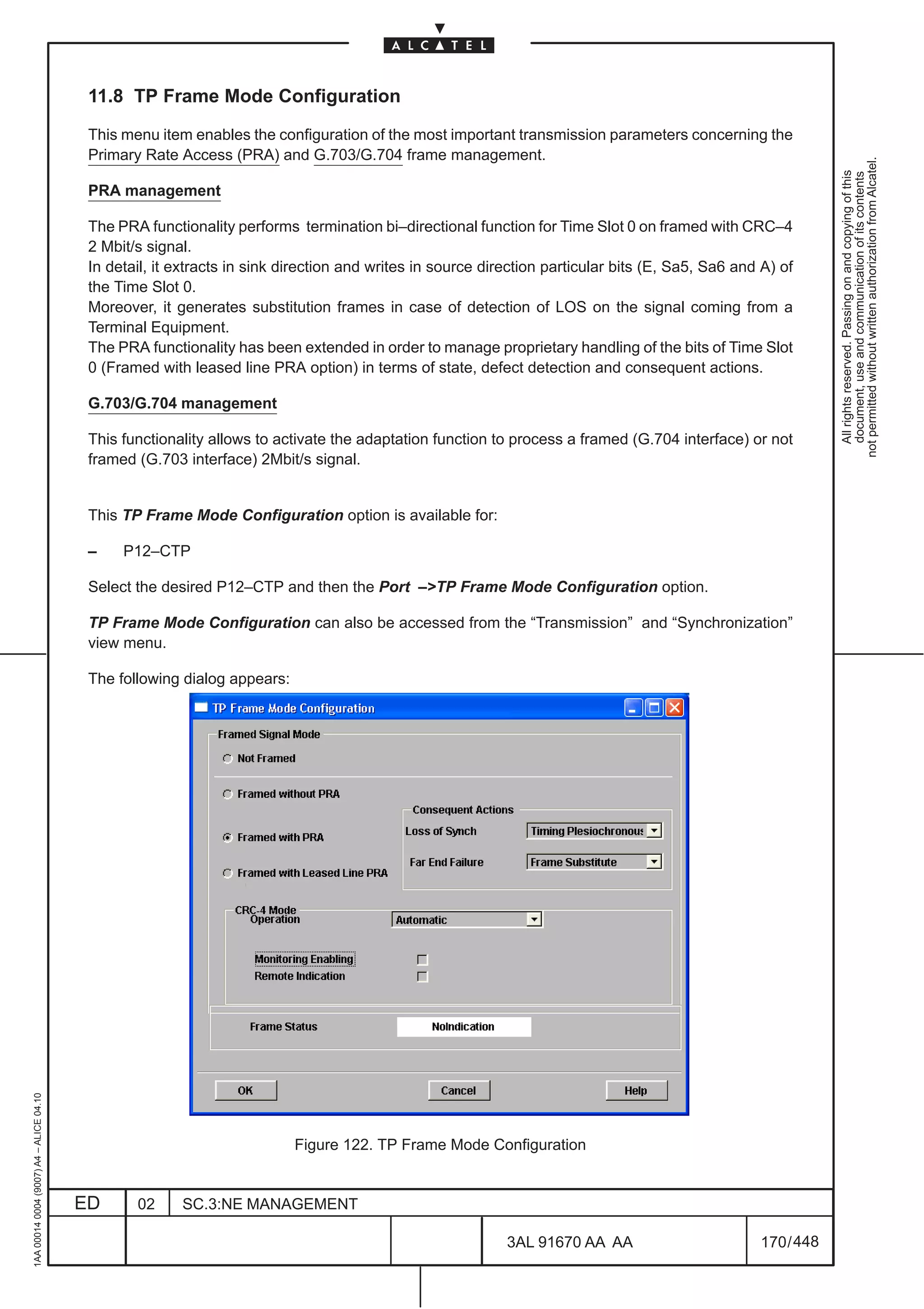 11.8 TP Frame Mode Configuration

                                          This menu item enables the configuration of the most important transmission parameters concerning the
                                          Primary Rate Access (PRA) and G.703/G.704 frame management.




                                                                                                                                                              not permitted without written authorization from Alcatel.
                                                                                                                                                                All rights reserved. Passing on and copying of this
                                                                                                                                                                document, use and communication of its contents
                                          PRA management

                                          The PRA functionality performs termination bi–directional function for Time Slot 0 on framed with CRC–4
                                          2 Mbit/s signal.
                                          In detail, it extracts in sink direction and writes in source direction particular bits (E, Sa5, Sa6 and A) of
                                          the Time Slot 0.
                                          Moreover, it generates substitution frames in case of detection of LOS on the signal coming from a
                                          Terminal Equipment.
                                          The PRA functionality has been extended in order to manage proprietary handling of the bits of Time Slot
                                          0 (Framed with leased line PRA option) in terms of state, defect detection and consequent actions.

                                          G.703/G.704 management

                                          This functionality allows to activate the adaptation function to process a framed (G.704 interface) or not
                                          framed (G.703 interface) 2Mbit/s signal.


                                          This TP Frame Mode Configuration option is available for:

                                          –    P12–CTP

                                          Select the desired P12–CTP and then the Port –>TP Frame Mode Configuration option.

                                          TP Frame Mode Configuration can also be accessed from the “Transmission” and “Synchronization”
                                          view menu.

                                          The following dialog appears:
1AA 00014 0004 (9007) A4 – ALICE 04.10




                                                                          Figure 122. TP Frame Mode Configuration


                                         ED      02     SC.3:NE MANAGEMENT

                                                                                                           3AL 91670 AA AA                        170 / 448


                                                                                                                         448
 