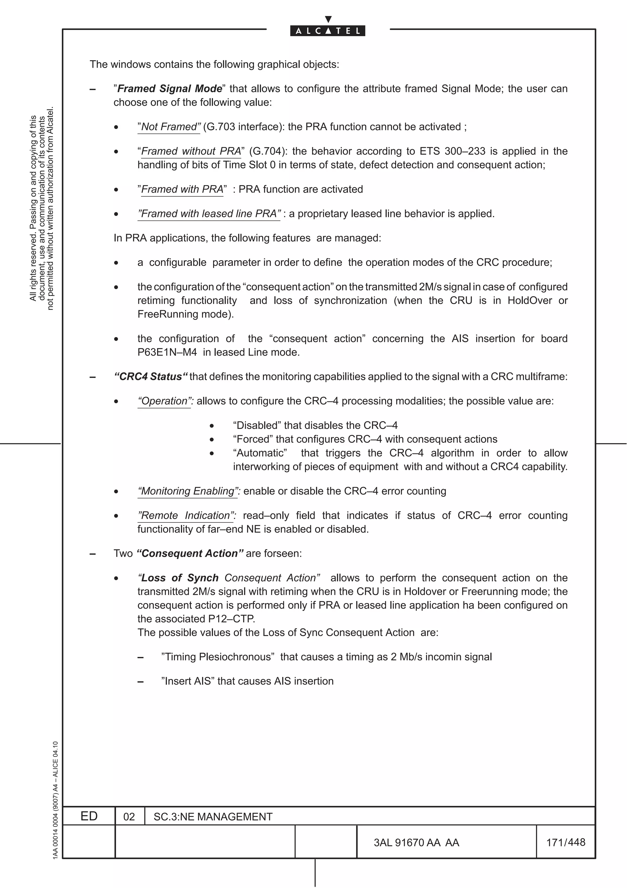 The windows contains the following graphical objects:

                                                                                               –    ”Framed Signal Mode” that allows to configure the attribute framed Signal Mode; the user can
                                                                                                    choose one of the following value:
not permitted without written authorization from Alcatel.
  All rights reserved. Passing on and copying of this
  document, use and communication of its contents




                                                                                                    •        ”Not Framed” (G.703 interface): the PRA function cannot be activated ;

                                                                                                    •        “Framed without PRA” (G.704): the behavior according to ETS 300–233 is applied in the
                                                                                                             handling of bits of Time Slot 0 in terms of state, defect detection and consequent action;

                                                                                                    •        ”Framed with PRA” : PRA function are activated

                                                                                                    •        ”Framed with leased line PRA” : a proprietary leased line behavior is applied.

                                                                                                    In PRA applications, the following features are managed:

                                                                                                    •        a configurable parameter in order to define the operation modes of the CRC procedure;

                                                                                                    •        the configuration of the “consequent action” on the transmitted 2M/s signal in case of configured
                                                                                                             retiming functionality and loss of synchronization (when the CRU is in HoldOver or
                                                                                                             FreeRunning mode).

                                                                                                    •        the configuration of the “consequent action” concerning the AIS insertion for board
                                                                                                             P63E1N–M4 in leased Line mode.

                                                                                               –    “CRC4 Status“ that defines the monitoring capabilities applied to the signal with a CRC multiframe:

                                                                                                    •        “Operation”: allows to configure the CRC–4 processing modalities; the possible value are:

                                                                                                                             •    “Disabled” that disables the CRC–4
                                                                                                                             •    “Forced” that configures CRC–4 with consequent actions
                                                                                                                             •    “Automatic” that triggers the CRC–4 algorithm in order to allow
                                                                                                                                  interworking of pieces of equipment with and without a CRC4 capability.

                                                                                                    •        “Monitoring Enabling”: enable or disable the CRC–4 error counting

                                                                                                    •        ”Remote Indication”: read–only field that indicates if status of CRC–4 error counting
                                                                                                             functionality of far–end NE is enabled or disabled.

                                                                                               –    Two “Consequent Action” are forseen:

                                                                                                    •        “Loss of Synch Consequent Action” allows to perform the consequent action on the
                                                                                                             transmitted 2M/s signal with retiming when the CRU is in Holdover or Freerunning mode; the
                                                                                                             consequent action is performed only if PRA or leased line application ha been configured on
                                                                                                             the associated P12–CTP.
                                                                                                             The possible values of the Loss of Sync Consequent Action are:

                                                                                                             –    ”Timing Plesiochronous” that causes a timing as 2 Mb/s incomin signal

                                                                                                             –    ”Insert AIS” that causes AIS insertion
                                                     1AA 00014 0004 (9007) A4 – ALICE 04.10




                                                                                              ED        02       SC.3:NE MANAGEMENT

                                                                                                                                                                  3AL 91670 AA AA                        171 / 448


                                                                                                                                                                                448
 