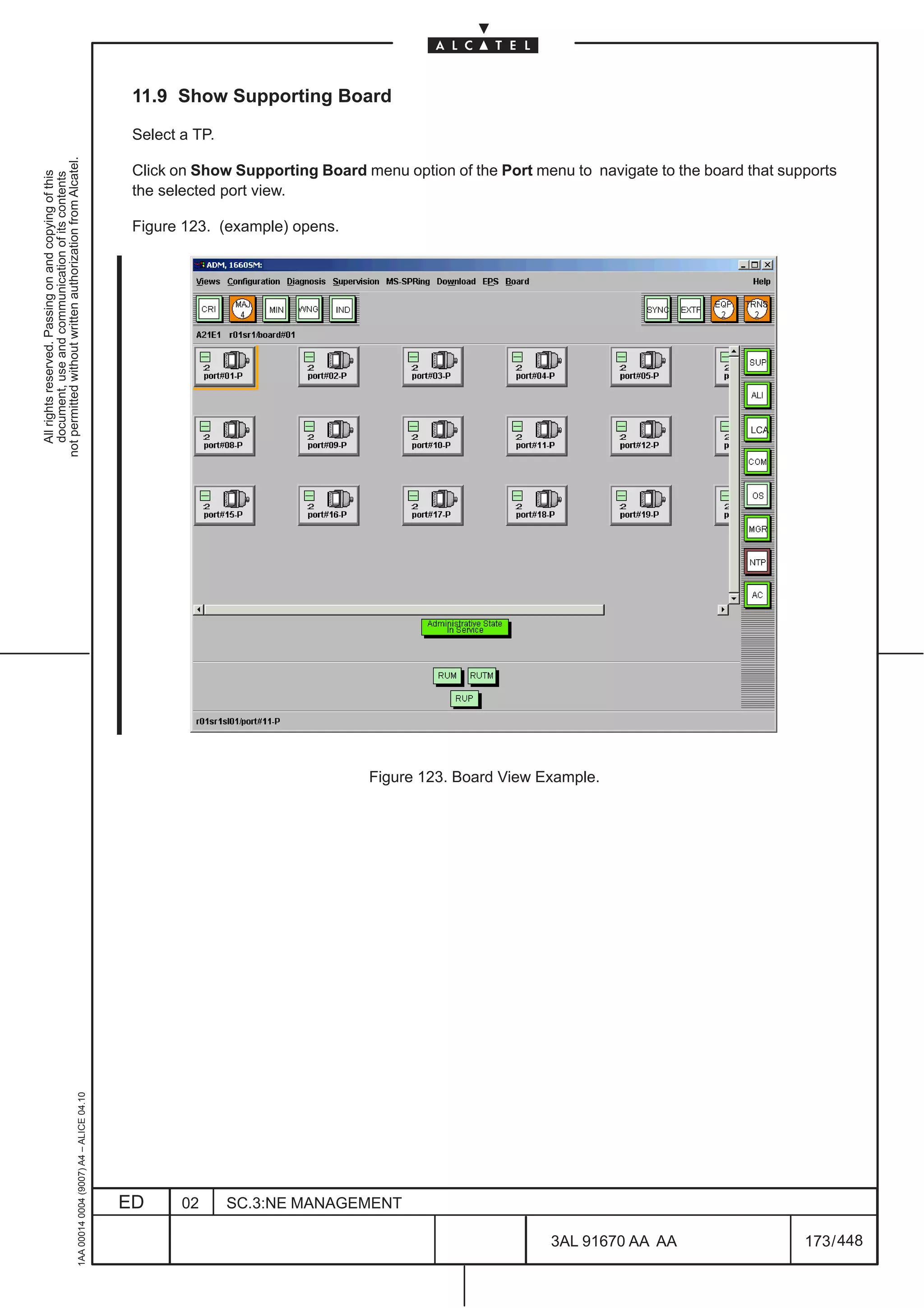 11.9 Show Supporting Board

                                                                                               Select a TP.
not permitted without written authorization from Alcatel.




                                                                                               Click on Show Supporting Board menu option of the Port menu to navigate to the board that supports
  All rights reserved. Passing on and copying of this
  document, use and communication of its contents




                                                                                               the selected port view.

                                                                                               Figure 123. (example) opens.




                                                                                                                                                                                     LCA




                                                                                                                               Figure 123. Board View Example.
                                                     1AA 00014 0004 (9007) A4 – ALICE 04.10




                                                                                              ED      02      SC.3:NE MANAGEMENT

                                                                                                                                                         3AL 91670 AA AA                    173 / 448


                                                                                                                                                                     448
 