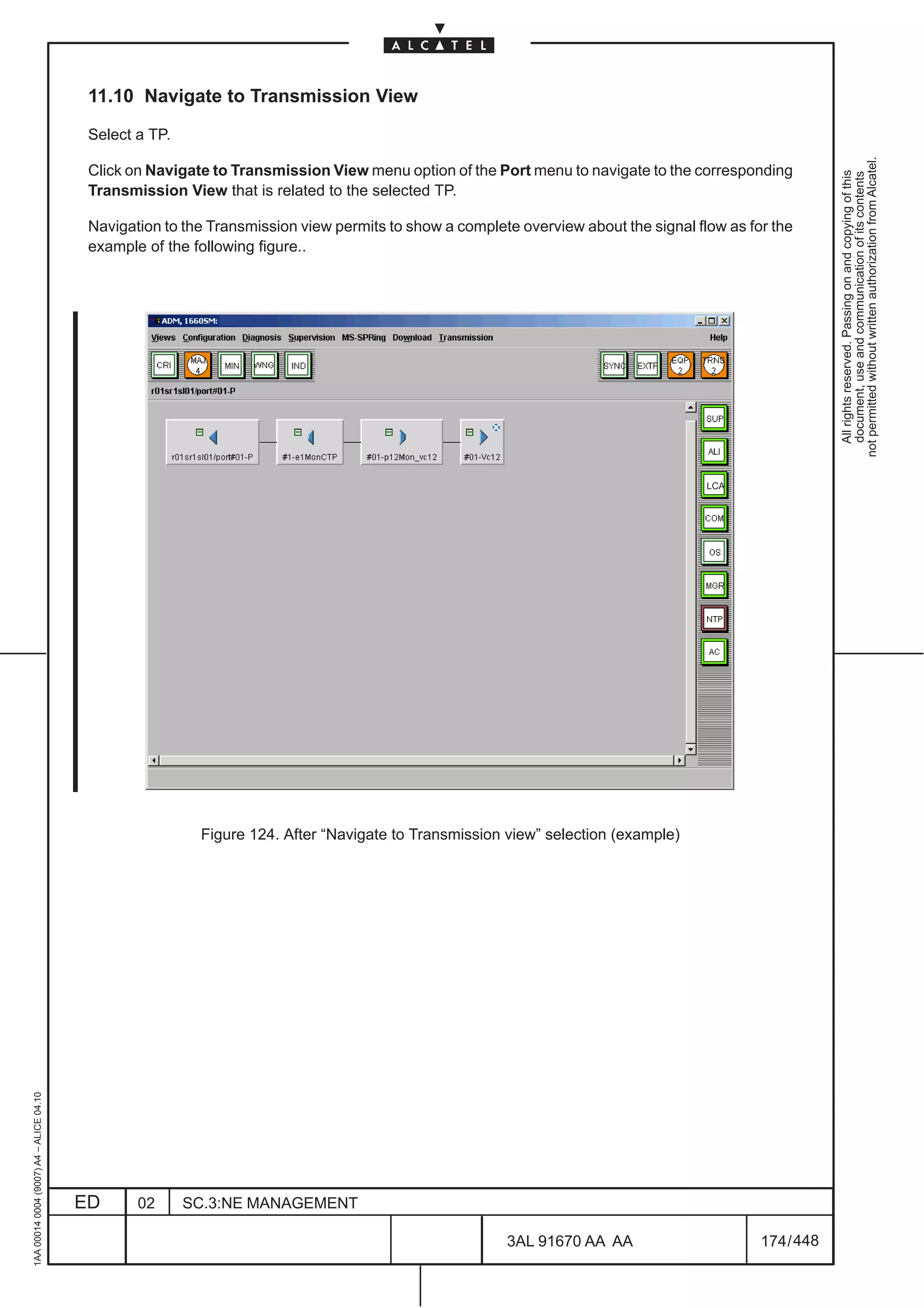 11.10 Navigate to Transmission View

                                          Select a TP.




                                                                                                                                                         not permitted without written authorization from Alcatel.
                                          Click on Navigate to Transmission View menu option of the Port menu to navigate to the corresponding




                                                                                                                                                           All rights reserved. Passing on and copying of this
                                                                                                                                                           document, use and communication of its contents
                                          Transmission View that is related to the selected TP.

                                          Navigation to the Transmission view permits to show a complete overview about the signal flow as for the
                                          example of the following figure..




                                                                                                                                     LCA




                                                          Figure 124. After “Navigate to Transmission view” selection (example)
1AA 00014 0004 (9007) A4 – ALICE 04.10




                                         ED      02      SC.3:NE MANAGEMENT

                                                                                                       3AL 91670 AA AA                       174 / 448


                                                                                                                     448
 