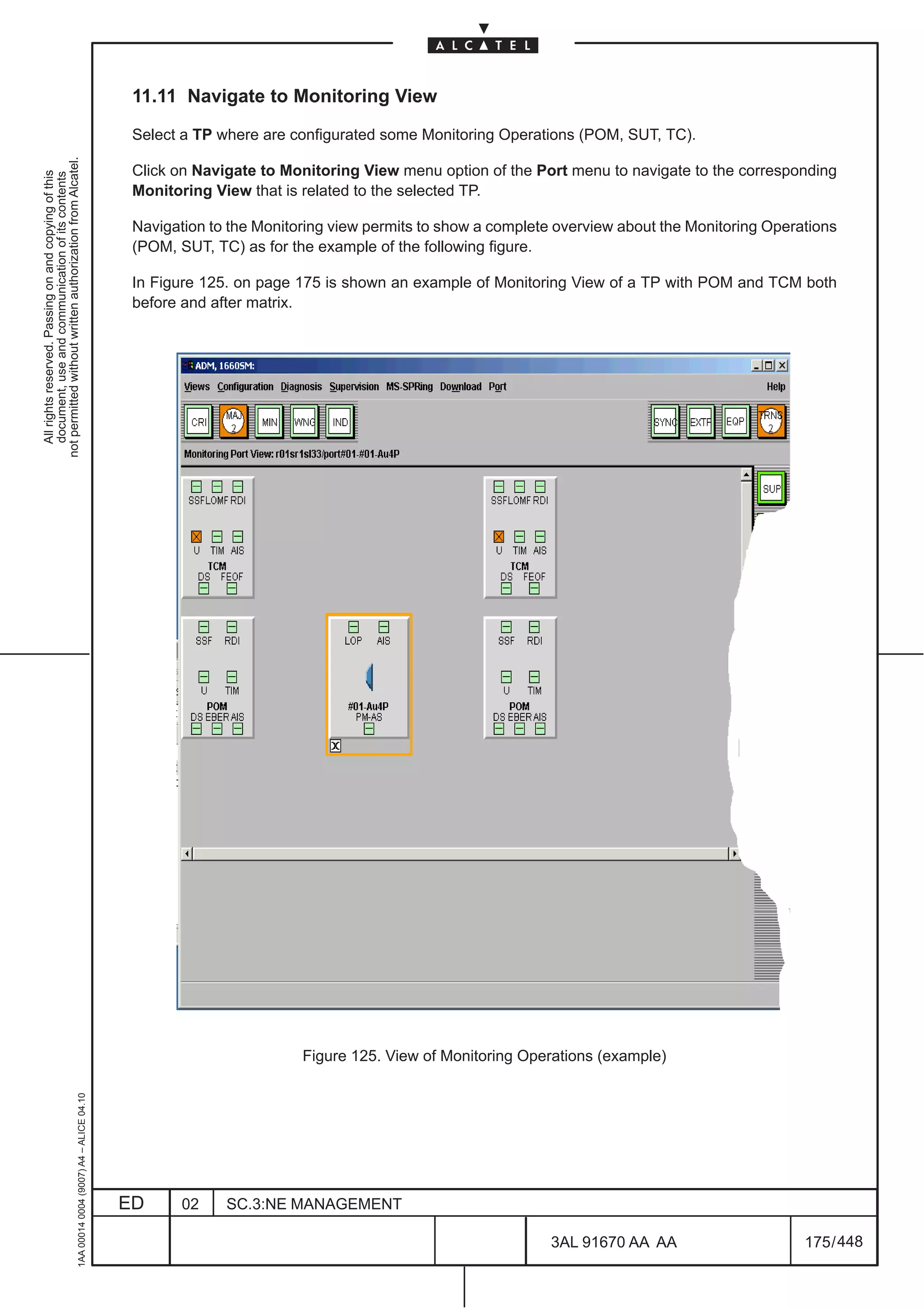 11.11 Navigate to Monitoring View

                                                                                               Select a TP where are configurated some Monitoring Operations (POM, SUT, TC).
not permitted without written authorization from Alcatel.




                                                                                               Click on Navigate to Monitoring View menu option of the Port menu to navigate to the corresponding
  All rights reserved. Passing on and copying of this
  document, use and communication of its contents




                                                                                               Monitoring View that is related to the selected TP.

                                                                                               Navigation to the Monitoring view permits to show a complete overview about the Monitoring Operations
                                                                                               (POM, SUT, TC) as for the example of the following figure.

                                                                                               In Figure 125. on page 175 is shown an example of Monitoring View of a TP with POM and TCM both
                                                                                               before and after matrix.




                                                                                                                       Figure 125. View of Monitoring Operations (example)
                                                     1AA 00014 0004 (9007) A4 – ALICE 04.10




                                                                                              ED      02    SC.3:NE MANAGEMENT

                                                                                                                                                           3AL 91670 AA AA                     175 / 448


                                                                                                                                                                        448
 