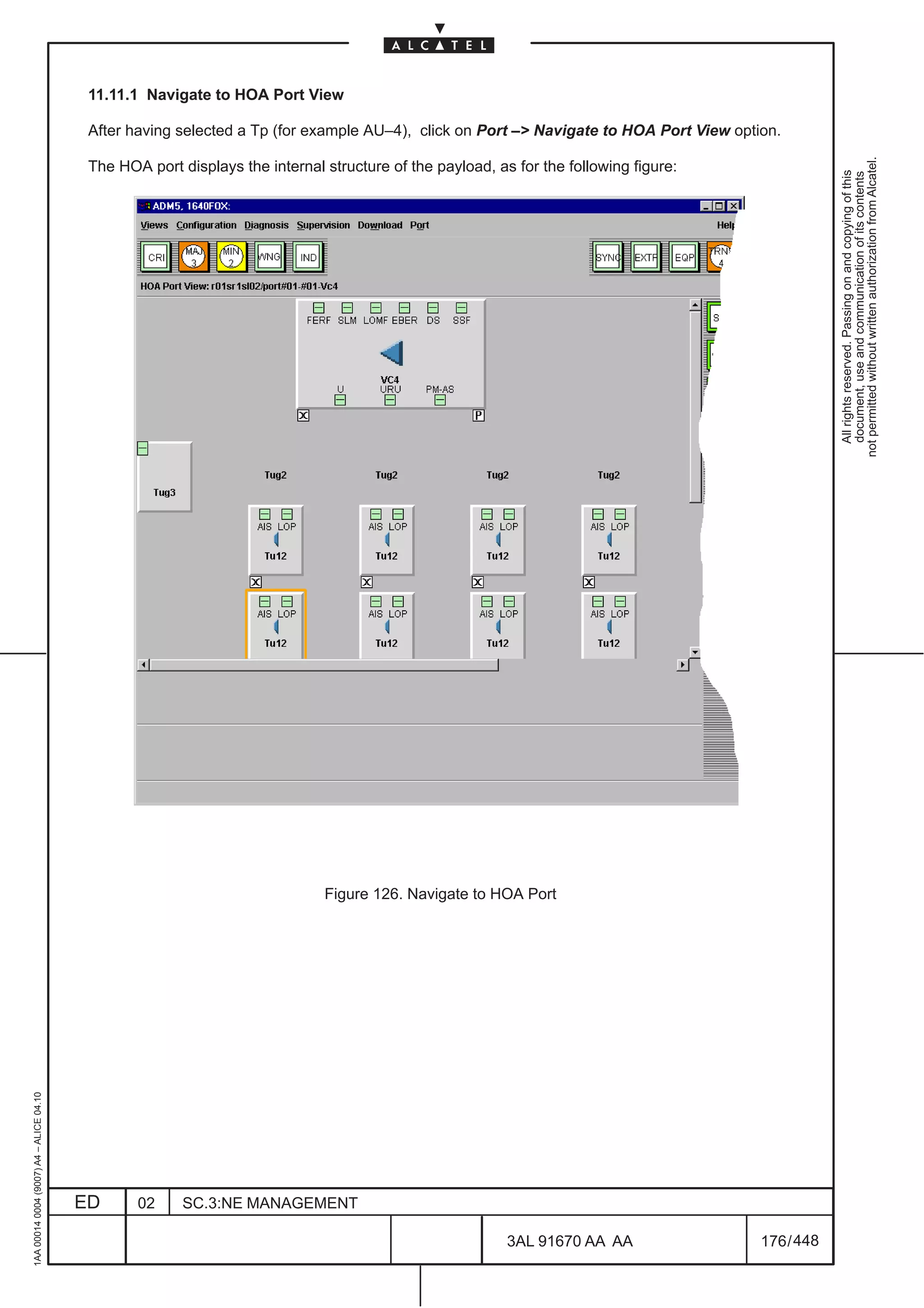 11.11.1 Navigate to HOA Port View

                                          After having selected a Tp (for example AU–4), click on Port –> Navigate to HOA Port View option.




                                                                                                                                                    not permitted without written authorization from Alcatel.
                                          The HOA port displays the internal structure of the payload, as for the following figure:




                                                                                                                                                      All rights reserved. Passing on and copying of this
                                                                                                                                                      document, use and communication of its contents

                                                                             Figure 126. Navigate to HOA Port
1AA 00014 0004 (9007) A4 – ALICE 04.10




                                         ED      02     SC.3:NE MANAGEMENT

                                                                                                         3AL 91670 AA AA                176 / 448


                                                                                                                       448
 