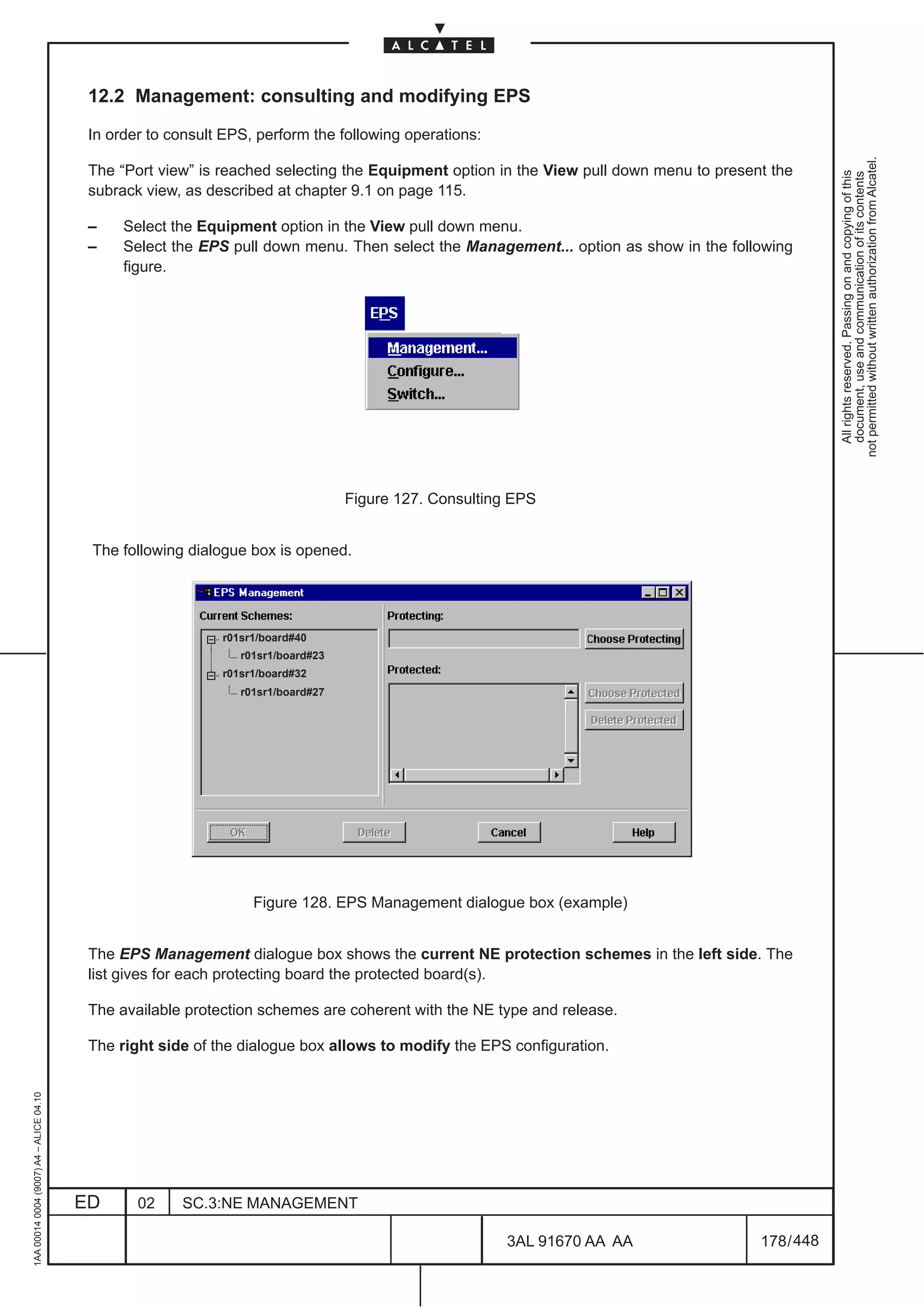12.2 Management: consulting and modifying EPS

                                          In order to consult EPS, perform the following operations:




                                                                                                                                                    not permitted without written authorization from Alcatel.
                                          The “Port view” is reached selecting the Equipment option in the View pull down menu to present the




                                                                                                                                                      All rights reserved. Passing on and copying of this
                                                                                                                                                      document, use and communication of its contents
                                          subrack view, as described at chapter 9.1 on page 115.

                                          –    Select the Equipment option in the View pull down menu.
                                          –    Select the EPS pull down menu. Then select the Management... option as show in the following
                                               figure.




                                                                                  Figure 127. Consulting EPS


                                          The following dialogue box is opened.




                                                             r01sr1/board#40
                                                                r01sr1/board#23
                                                             r01sr1/board#32
                                                                r01sr1/board#27




                                                                  Figure 128. EPS Management dialogue box (example)


                                          The EPS Management dialogue box shows the current NE protection schemes in the left side. The
                                          list gives for each protecting board the protected board(s).

                                          The available protection schemes are coherent with the NE type and release.

                                          The right side of the dialogue box allows to modify the EPS configuration.
1AA 00014 0004 (9007) A4 – ALICE 04.10




                                         ED      02    SC.3:NE MANAGEMENT

                                                                                                        3AL 91670 AA AA                 178 / 448


                                                                                                                  448
 