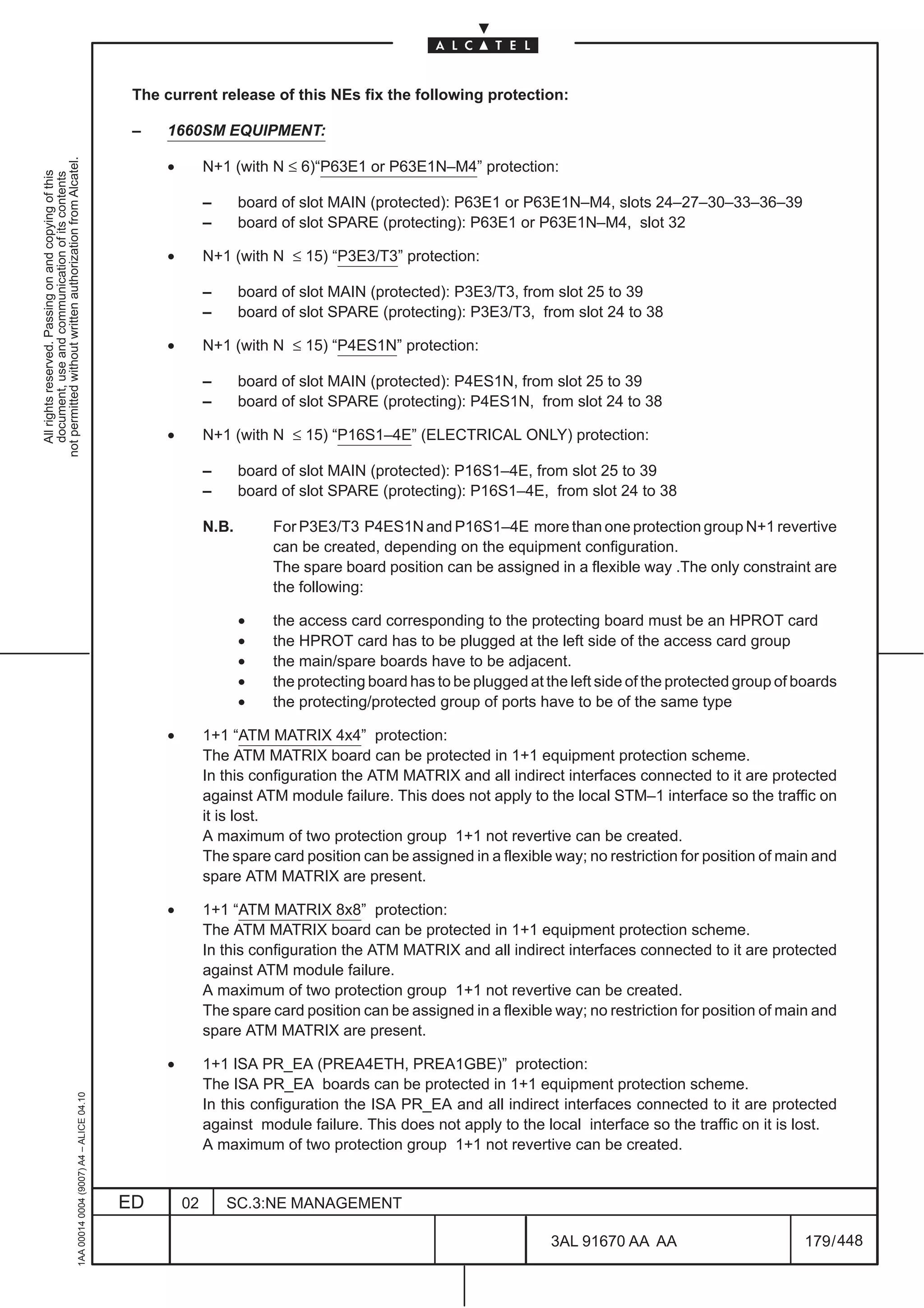 The current release of this NEs fix the following protection:

                                                                                               –   1660SM EQUIPMENT:
not permitted without written authorization from Alcatel.




                                                                                                   •        N+1 (with N ≤ 6)“P63E1 or P63E1N–M4” protection:
  All rights reserved. Passing on and copying of this
  document, use and communication of its contents




                                                                                                            –      board of slot MAIN (protected): P63E1 or P63E1N–M4, slots 24–27–30–33–36–39
                                                                                                            –      board of slot SPARE (protecting): P63E1 or P63E1N–M4, slot 32

                                                                                                   •        N+1 (with N ≤ 15) “P3E3/T3” protection:

                                                                                                            –      board of slot MAIN (protected): P3E3/T3, from slot 25 to 39
                                                                                                            –      board of slot SPARE (protecting): P3E3/T3, from slot 24 to 38

                                                                                                   •        N+1 (with N ≤ 15) “P4ES1N” protection:

                                                                                                            –      board of slot MAIN (protected): P4ES1N, from slot 25 to 39
                                                                                                            –      board of slot SPARE (protecting): P4ES1N, from slot 24 to 38

                                                                                                   •        N+1 (with N ≤ 15) “P16S1–4E” (ELECTRICAL ONLY) protection:

                                                                                                            –      board of slot MAIN (protected): P16S1–4E, from slot 25 to 39
                                                                                                            –      board of slot SPARE (protecting): P16S1–4E, from slot 24 to 38

                                                                                                            N.B.        For P3E3/T3 P4ES1N and P16S1–4E more than one protection group N+1 revertive
                                                                                                                        can be created, depending on the equipment configuration.
                                                                                                                        The spare board position can be assigned in a flexible way .The only constraint are
                                                                                                                        the following:

                                                                                                                   •    the access card corresponding to the protecting board must be an HPROT card
                                                                                                                   •    the HPROT card has to be plugged at the left side of the access card group
                                                                                                                   •    the main/spare boards have to be adjacent.
                                                                                                                   •    the protecting board has to be plugged at the left side of the protected group of boards
                                                                                                                   •    the protecting/protected group of ports have to be of the same type

                                                                                                   •        1+1 “ATM MATRIX 4x4” protection:
                                                                                                            The ATM MATRIX board can be protected in 1+1 equipment protection scheme.
                                                                                                            In this configuration the ATM MATRIX and all indirect interfaces connected to it are protected
                                                                                                            against ATM module failure. This does not apply to the local STM–1 interface so the traffic on
                                                                                                            it is lost.
                                                                                                            A maximum of two protection group 1+1 not revertive can be created.
                                                                                                            The spare card position can be assigned in a flexible way; no restriction for position of main and
                                                                                                            spare ATM MATRIX are present.

                                                                                                   •        1+1 “ATM MATRIX 8x8” protection:
                                                                                                            The ATM MATRIX board can be protected in 1+1 equipment protection scheme.
                                                                                                            In this configuration the ATM MATRIX and all indirect interfaces connected to it are protected
                                                                                                            against ATM module failure.
                                                                                                            A maximum of two protection group 1+1 not revertive can be created.
                                                                                                            The spare card position can be assigned in a flexible way; no restriction for position of main and
                                                                                                            spare ATM MATRIX are present.

                                                                                                   •        1+1 ISA PR_EA (PREA4ETH, PREA1GBE)” protection:
                                                                                                            The ISA PR_EA boards can be protected in 1+1 equipment protection scheme.
                                                     1AA 00014 0004 (9007) A4 – ALICE 04.10




                                                                                                            In this configuration the ISA PR_EA and all indirect interfaces connected to it are protected
                                                                                                            against module failure. This does not apply to the local interface so the traffic on it is lost.
                                                                                                            A maximum of two protection group 1+1 not revertive can be created.


                                                                                              ED       02       SC.3:NE MANAGEMENT

                                                                                                                                                                   3AL 91670 AA AA                        179 / 448


                                                                                                                                                                                 448
 