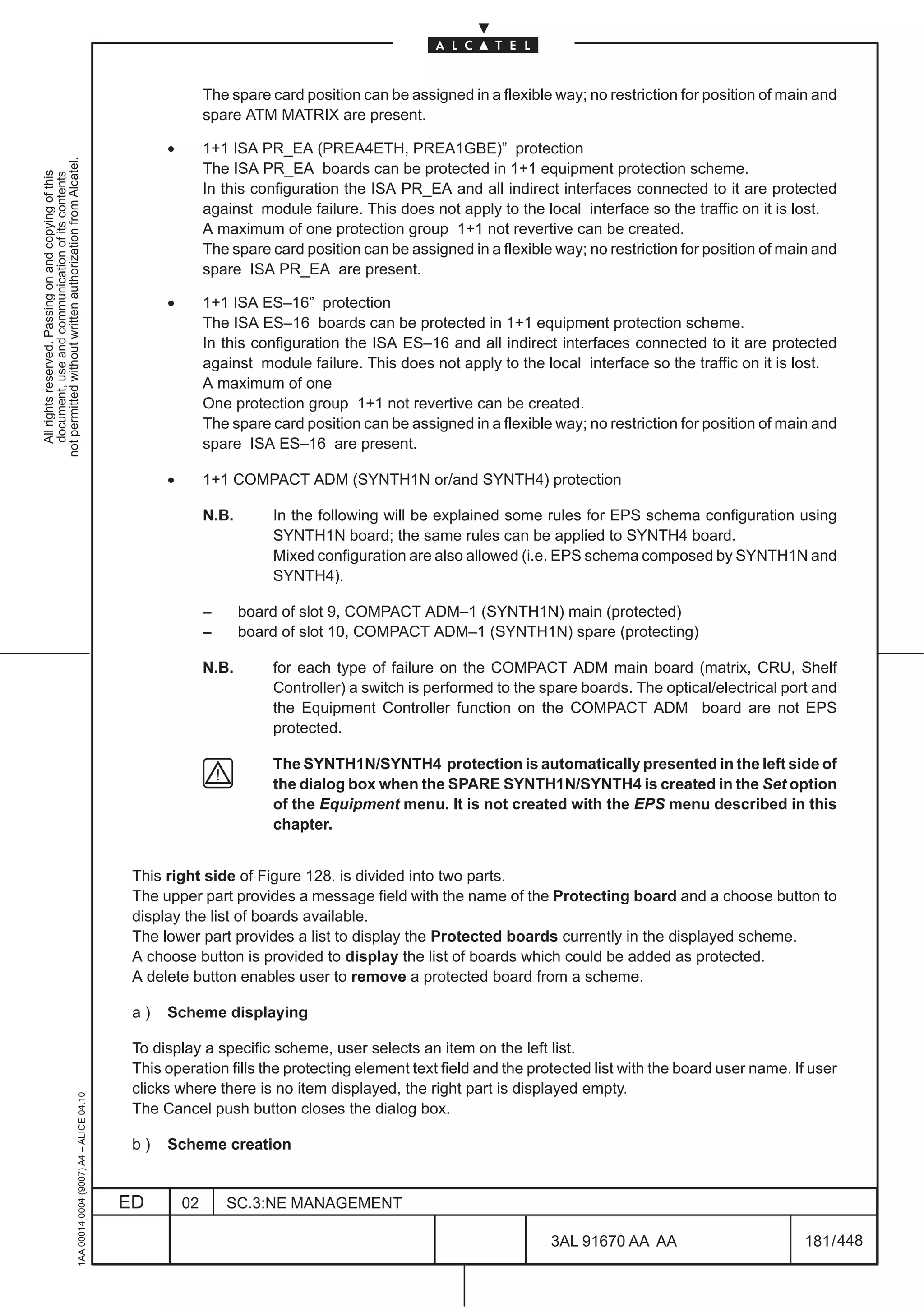 The spare card position can be assigned in a flexible way; no restriction for position of main and
                                                                                                             spare ATM MATRIX are present.

                                                                                                    •        1+1 ISA PR_EA (PREA4ETH, PREA1GBE)” protection
not permitted without written authorization from Alcatel.




                                                                                                             The ISA PR_EA boards can be protected in 1+1 equipment protection scheme.
  All rights reserved. Passing on and copying of this
  document, use and communication of its contents




                                                                                                             In this configuration the ISA PR_EA and all indirect interfaces connected to it are protected
                                                                                                             against module failure. This does not apply to the local interface so the traffic on it is lost.
                                                                                                             A maximum of one protection group 1+1 not revertive can be created.
                                                                                                             The spare card position can be assigned in a flexible way; no restriction for position of main and
                                                                                                             spare ISA PR_EA are present.

                                                                                                    •        1+1 ISA ES–16” protection
                                                                                                             The ISA ES–16 boards can be protected in 1+1 equipment protection scheme.
                                                                                                             In this configuration the ISA ES–16 and all indirect interfaces connected to it are protected
                                                                                                             against module failure. This does not apply to the local interface so the traffic on it is lost.
                                                                                                             A maximum of one
                                                                                                             One protection group 1+1 not revertive can be created.
                                                                                                             The spare card position can be assigned in a flexible way; no restriction for position of main and
                                                                                                             spare ISA ES–16 are present.

                                                                                                    •        1+1 COMPACT ADM (SYNTH1N or/and SYNTH4) protection

                                                                                                             N.B.       In the following will be explained some rules for EPS schema configuration using
                                                                                                                        SYNTH1N board; the same rules can be applied to SYNTH4 board.
                                                                                                                        Mixed configuration are also allowed (i.e. EPS schema composed by SYNTH1N and
                                                                                                                        SYNTH4).

                                                                                                             –      board of slot 9, COMPACT ADM–1 (SYNTH1N) main (protected)
                                                                                                             –      board of slot 10, COMPACT ADM–1 (SYNTH1N) spare (protecting)

                                                                                                             N.B.       for each type of failure on the COMPACT ADM main board (matrix, CRU, Shelf
                                                                                                                        Controller) a switch is performed to the spare boards. The optical/electrical port and
                                                                                                                        the Equipment Controller function on the COMPACT ADM board are not EPS
                                                                                                                        protected.

                                                                                                                        The SYNTH1N/SYNTH4 protection is automatically presented in the left side of
                                                                                                                        the dialog box when the SPARE SYNTH1N/SYNTH4 is created in the Set option
                                                                                                                        of the Equipment menu. It is not created with the EPS menu described in this
                                                                                                                        chapter.


                                                                                               This right side of Figure 128. is divided into two parts.
                                                                                               The upper part provides a message field with the name of the Protecting board and a choose button to
                                                                                               display the list of boards available.
                                                                                               The lower part provides a list to display the Protected boards currently in the displayed scheme.
                                                                                               A choose button is provided to display the list of boards which could be added as protected.
                                                                                               A delete button enables user to remove a protected board from a scheme.

                                                                                               a)   Scheme displaying

                                                                                               To display a specific scheme, user selects an item on the left list.
                                                                                               This operation fills the protecting element text field and the protected list with the board user name. If user
                                                                                               clicks where there is no item displayed, the right part is displayed empty.
                                                     1AA 00014 0004 (9007) A4 – ALICE 04.10




                                                                                               The Cancel push button closes the dialog box.

                                                                                               b)   Scheme creation


                                                                                              ED        02       SC.3:NE MANAGEMENT

                                                                                                                                                                  3AL 91670 AA AA                         181 / 448


                                                                                                                                                                                448
 
